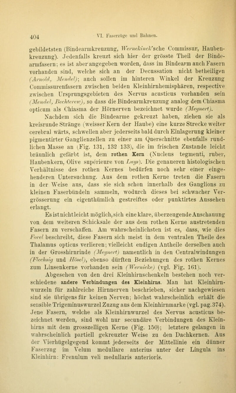 gebildetsten (Bindearmkreuzung, We7mekinck'sdie Commissur, Hauben- kreuzung). Jedenfalls kreuzt sicli hier der grösste Tlieil der ßinde- armfasern; es ist aber angegeben worden, dass im Bindearm auch Fasern vorhanden sind, welche sich an der Decussation nicht betheiligen (Arnold^ Mendel); auch sollen im hinteren Winkel der Kreuzung Commissurenfasern zwischen beiden Kleinhirnhemisphären, respective zwischen Ursprungsgebieten des Nervus acusticus vorhanden sein (Mendel, Bechieretc), SO dass die Bindearmkreuzung analog dem Chiasma opticum als Chiasma der Hörnerven bezeichnet wurde (Meynert). Nachdem sich die Bindearme gekreuzt haben, ziehen sie als kreisrunde Stränge (weisser Kern der Haube) eine kurze Strecke weiter cerebral wärts, schwellen aber jederseits bald durch Einlagerung kleiner pigmentirter Ganglienzellen zu einer am Querschnitte ebenfalls rund- lichen Masse an (Fig. 131, 132 133), die im frischen Zustande leicht bräunlich gefärbt ist, dem rothen Kern (Xucleus tegmenti, ruber, Haubenkern, Olive superieure von Linjs). Die genaueren histologischen Verhältnisse des rotheu Kernes bedürfen noch sehr einer einge- henderen Untersuchung. Aus dem rothen Kerne treten die Fasern in der Weise aus, dass sie sich schon innerhalb des Ganglions zu kleinen Faserbündeln sammeln, wodurch dieses bei schwacher Ver- grösserung ein eigenthümlich gestreiftes oder punktirtes Aussehen erlangt. Es ist nichtleicht möglich, sich eine klare, überzeugende Anschauung von dem weiteren Schicksale der aus dem rothen Kerne austretenden Fasern zu verschaffen. Am wahrscheinlichsten ist es, dass, wie dies Forel beschreibt, diese Fasern sich meist in dem ventralen Theile des Thalamus opticus verlieren; vielleicht endigen Antheile derselben auch in der Grosshirnrinde (Meynert) namentlich in den Centralwindungen (Fleclisifi und Höselj, ebenso dürften Beziehungen des rothen Kernes zum Linsenkerne vorhanden sein (Wemidce) (vgl. Fig. 161). Abgesehen von den drei Kleinhirnschenkeln bestehen noch ver- schiedene andere Verbindungen des Kleinhirns. Man hat Kleinhirn- wurzeln für zahlreiche Hirnnerven beschrieben, sicher nachgewiesen sind sie übrigens für keinen Nerven; höchst wahrscheinlich erhält die sensible Trigeminuswurzel Zuzug aus dem Kleinhirnmarke (vgl. pag.374). Jene Fasern, welche als Kleinhirnwurzel des Nervus acusticus be- zeichnet werden, sind wohl nur secundäre Verbindungen des Klein- hirns mit dem grosszelligen Kerne (Fig. 150); letztere gelangen in wahrscheinlich partiell gekreuzter Weise zu den Dachkernen. Aus der Vierhügelgegend kommt jederseits der Mittellinie ein dünner Faserzug im Velum medulläre anterius unter der Lingula ins Kleinhirn: Frenulum veli medullaris anterioris.