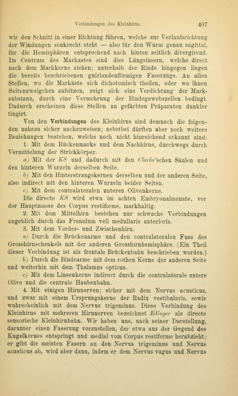 wir den Schnitt in einer Richtung füliren, welche zur Verlaufsrichtung der Windungen senkrecht steht — also für den Wurm genau sagittal, für die Hemisphären entsprechend nach hinten seitlich divergirend. Im Centrum des Markastes sind dies Längsfasern, welche direct nach dem Markkerne ziehen: unterhalb der Rinde hingegen liegen die bereits beschriebenen guirlandenfürmigen Faserzüge. An allen Stellen, wo die Markäste sich dichotomisch theilen, oder wo ihnen Seiteuzweigchen aufsitzen, zeigt sich eine Verdichtung der Mark- substanz, durch eine Vermehrung der Bindegewebszellen bedingt. Dadurch erscheinen diese Stellen an gefärbten Präparaten dunkler tingirt. Von den Verbindungen des Kleinhirns sind demnach die folgen- den nahezu sicher nachzuweisen; nebstbei dürften aber noch weitere Beziehungen bestehen, welche noch nicht hinreichend erkannt sind: 1. Mit dem Rückenmarke und dem Xachhirne, durchwegs durch Vermittelung der Strickkürper. aj Mit der A'S' und dadurch mit den Cktrke'schen Säulen und den hinteren Wurzeln derselben Seite. hj Mit den Hinterstrangskernen derselben und der anderen Seite, also indirect mit den hinteren Wurzeln beider Seiten. cj Mit dem contralateralen unteren Olivenkerne. Die directe A'S' wird etwa im achten Embryonalmonate, vor der Hauptmasse des Corpus restiforme. markhaltig. 2. Mit dem Mittelhirn bestehen nur schwache Verbindungen angeblich durch das Frenulum veli meduUaris anterioris. 3. Mit dem Vorder- und Zwischenhirn. a) Durch die Brückenarme und den contralateralen Fuss des Grosshirnschenkels mit der anderen Grosshirnhemisphäre. (Ein Theil dieser Verbindung ist als frontale Brückenbahn beschrieben worden.) bj Durch die Bindearme mit dem rothen Kerne der anderen Seite und weiterhin mit dem Thalamus opticus. CJ Mit dem Linsenkerne indirect durch die contralaterale untere Olive und die centrale Haubenbahn. 4. Mit einigen Hirnnerven; sicher mit dem Nervus acusticus, und zwar mit einem Ursprungskerne der Radix vestibularis. sowie wahrscheinlich mit dem Nervus trigeminus. Diese Verbindung des Kleinhirns mit mehreren Hirnnerven bezeichnet Eflinyer als directe sensorische Kleinhirnbahn. Wir haben uns, nach seiner Darstellung, darunter einen Faserzug vorzustellen, der etwa aus der Gegend des Kugelkernes entspringt und medial vom Corpus restiforme herabzieht; er gibt die meisten Fasern an den Nervus trigeminus und Nervus acusticus ab, wird aber dann, indem er dem Nervus vagus und Nervus
