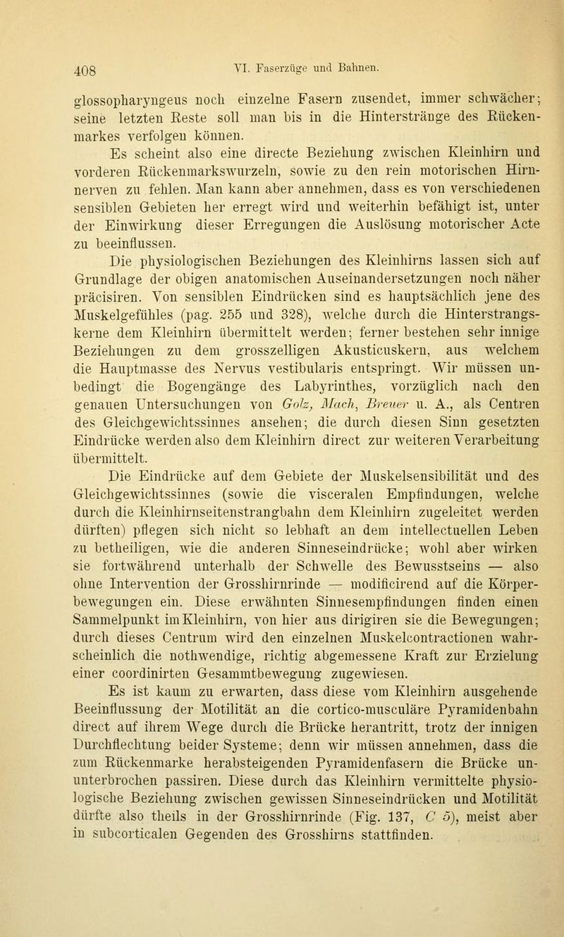 glossopliaryugeus noch einzelne Fasern zusendet, immer schwächer; seine letzten Reste soll man bis in die Hinterstränge des Rücken- markes verfolgen können. Es scheint also eine directe Beziehung zwischen Kleinhirn und vorderen Rückenmarkswurzeln, sowie zu den rein motorischen Hirn- nerven zu fehlen. Man kann aber annehmen, dass es von verschiedenen sensiblen Gebieten her erregt wird und weiterhin befähigt ist, unter der Einwirkung dieser Erregungen die Auslösung motorischer Acte zu beeinflussen. Die physiologischen Beziehungen des Kleinhirns lassen sich auf Grundlage der obigen anatomischen Auseinandersetzungen noch näher präcisiren. Von sensiblen Eindrücken sind es hauptsächlich jene des Muskelgefühles (pag. 255 und 328), welche durch die Hinterstrangs- kerne dem Kleinhirn übermittelt werden; ferner bestehen sehr innige Beziehungen zu dem grosszelligen Akusticuskern, aus welchem die Hauptmasse des Nervus vestibularis entspringt. Wir müssen un- bedingt die Bogengänge des Labyrinthes, vorzüglich nach den genauen Untersuchungen von Goh, 3Iach, Breuer u. A., als Centren des Gleichgewichtssinnes ansehen; die durch diesen Sinn gesetzten Eindrücke werden also dem Kleinhirn direct zur weiteren Verarbeitung übermittelt. Die Eindrücke auf dem Gebiete der Muskelsensibilität und des Gleichgewichtssinnes (sowie die visceralen Empfindungen, welche durch die Kleinhirnseitenstrangbahn dem Kleinhirn zugeleitet werden dürften) pflegen sich nicht so lebhaft an dem intellectuellen Leben zu betheiligen, wie die anderen Sinneseindrücke; wohl aber wirken sie fortwährend unterhalb der Schwelle des Bewusstseins — also ohne Intervention der Grosshirnrinde — modificirend auf die Körper- bewegungen ein. Diese erwähnten Sinnesempflndungen finden einen Sammelpunkt im Kleinhirn, von hier aus dirigiren sie die Bewegungen; durch dieses Centrum wird den einzelnen Muskelcontractionen wahr- scheinlich die nothwendige, richtig abgemessene Kraft zur Erzielung einer coordinirten Gesammtbewegung zugewiesen. Es ist kaum zu erwarten, dass diese vom Kleinhirn ausgehende Beeinflussung der Motilität an die cortico-musculäre Pyramidenbahn direct auf ihrem Wege durch die Brücke herantritt, trotz der innigen Durchflechtung beider Systeme; denn wir müssen annehmen, dass die zum Rückenmarke herabsteigenden Pyramidenfasern die Brücke un- unterbrochen passiren. Diese durch das Kleinhirn vermittelte physio- logische Beziehung zwischen gewissen Sinneseindrücken und Motilität dürfte also theils in der Grosshirnrinde (Fig. 137, C ö), meist aber in subcorticalen Gegenden des Grosshirns stattfinden.