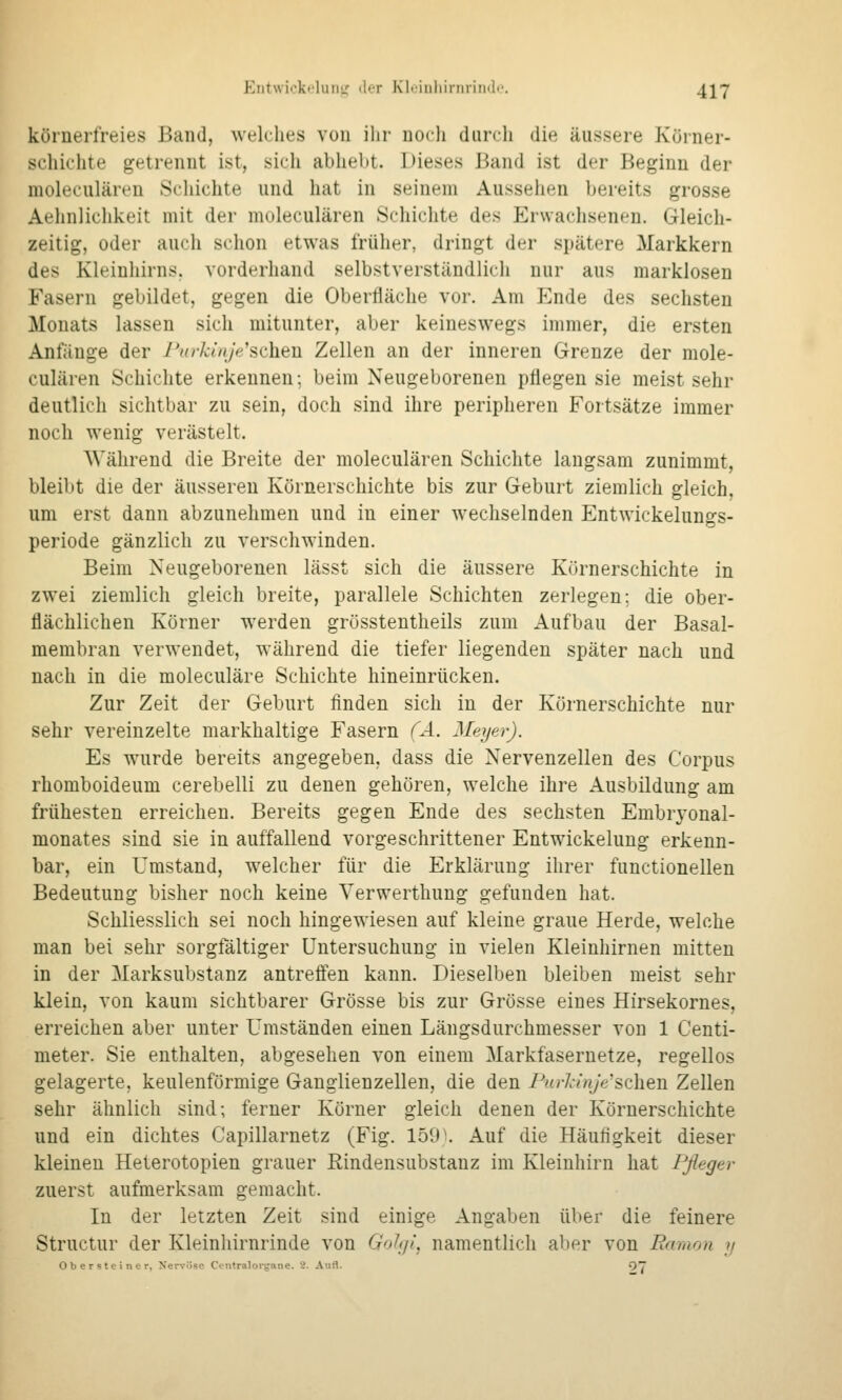 Entwickelutiir 'I't KI-Miiliirnrindc. ^-[j körnerfreies Band, welches von ihr noch durch die äussere Körner- schichte getrennt ist, sich abheht. Dieses liand ist der Beginn der moleculären »Schichte und hat in seinem Aussehen bereits grosse Aelinlichkeit mit der moleculären Schichte des Erwachsenen. Gleich- zeitig, oder auch schon etwas früher, dringt der sjjätere Markkern des Kleinhirns, vorderhand selbstverständlich nur aus marklosen Fasern gebildet, gegen die Oberfläche vor. Am Ende des sechsten Monats lassen sich mitunter, aber keineswegs immer, die ersten Anfänge der rxrkin/ysehen Zellen an der inneren Grenze der mole- culären Schichte erkennen; beim Neugeborenen pflegen sie meist sehr deutlich sichtbar zu sein, doch sind ihre peripheren Fortsätze immer noch wenig verästelt. Während die Breite der moleculären Schichte laugsam zunimmt, bleibt die der äusseren Körnerschichte bis zur Geburt ziemlich gleich, um erst dann abzunehmen und in einer wechselnden Entwickelungs- periode gänzlich zu verschwinden. Beim Neugeborenen lässt sich die äussere Körnerschichte in zwei ziemlich gleich breite, parallele Schichten zerlegen; die ober- flächlichen Körner werden grösstentheils zum Aufbau der Basal- membran verwendet, während die tiefer liegenden später nach und nach in die moleculäre Schichte hineinrücken. Zur Zeit der Geburt finden sich in der Körnerschichte nur sehr vereinzelte markhaltige Fasern (Ä. Meyer). Es wurde bereits angegeben, dass die Nervenzellen des Corpus rhomboideum cerebelli zu denen gehören, welche ihre Ausbildung am frühesten erreichen. Bereits gegen Ende des sechsten Embryonal- monates sind sie in auffallend vorgeschrittener Entwickelung erkenn- bar, ein Umstand, welcher für die Erklärung ihrer functionellen Bedeutung bisher noch keine Yerwerthung gefunden hat. Schliesslich sei noch hingewiesen auf kleine graue Herde, welche man bei sehr sorgfältiger Untersuchung in vielen Kleinhirnen mitten in der Marksubstanz antreffen kann. Dieselben bleiben meist sehr klein, von kaum sichtbarer Grösse bis zur Grösse eines Hirsekornes, erreichen aber unter Umständen einen Längsdurchmesser von 1 Centi- meter. Sie enthalten, abgesehen von einem Markfasernetze, regellos gelagerte, keulenförmige Ganglienzellen, die den PnrlinjVsehen Zellen sehr ähnlich sind; ferner Körner gleich denen der Körnerschichte und ein dichtes Capillarnetz (Fig. 159\ Auf die Häufigkeit dieser kleineu Heterotopien grauer Rindensubstanz im Kleinhirn hat Pfleger zuerst aufmerksam gemacht. In der letzten Zeit sind einige Angaben über die feinere Structur der Kleinliirnrinde von Gohji, namentlich aber von Earaon y Obersteiner, Nervöse Ctntraloigane. 2. Aufl. >^7