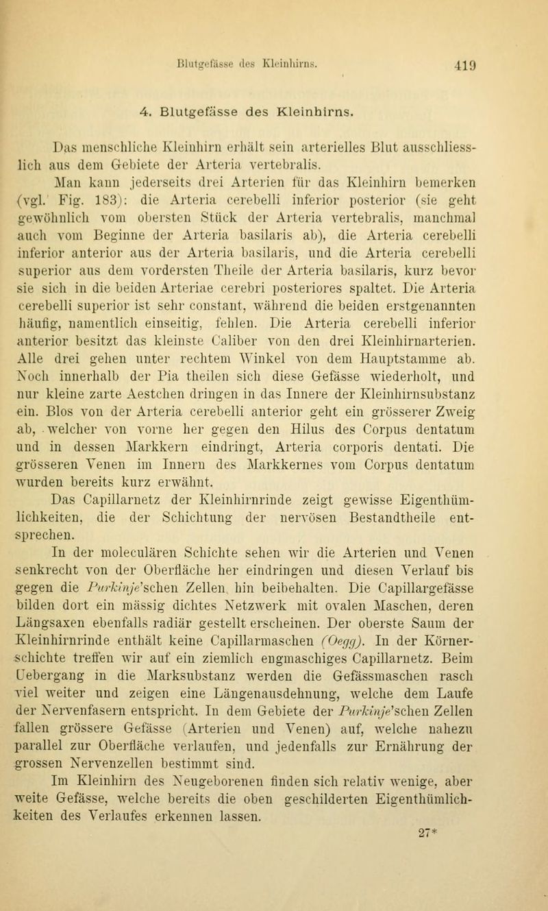 Blutgefässe des Kleiiiliirii>. 4^9 4. Blutgefässe des Kleinhirns. Das luenscliliclie Kleiuliirn erhält sein arterielles Blut ausschliess- lich aus dem Gebiete der Arteria vertebralis. Man kann jederseits drei Arterien für das Kleinhirn bemerken (vgl. Fig. 183): die Arteria cerebelli inferior posterior (sie geht gewöhnlich vom obersten Stück der Arteria vertebralis, manchmal auch vom Beginne der Arteria basilaris ab), die Arteria cerebelli inferior anterior aus der Arteria basilaris, und die Arteria cerebelli superior aus dem vordersten Theile der Arteria basilaris, kurz bevor sie sich in die beiden Arteriae cerebri posteriores spaltet. Die Arteria cerebelli superior ist sehr coustant, während die beiden erstgenannten häußg, namentlich einseitig, fehlen. Die Arteria cerebelli inferior anterior besitzt das kleinste Caliber von den drei Kleinhirnarterien. Alle drei gehen unter rechtem Winkel von dem Hauptstamme ab. Noch innerhalb der Pia theilen sich diese Gefässe wiederholt, und nur kleine zarte Aestchen dringen in das Innere der Kleinhirnsubstanz ein. Bios von der Arteria cerebelli anterior geht ein grösserer Zweig ab, welcher von vorne her gegen den Hilus des Corpus dentatum und in dessen Markkern eindringt, Arteria corporis dentati. Die grösseren Venen im Innern des Markkernes vom Corpus dentatum wurden bereits kurz erwähnt. Das Capillaruetz der Kleinhirnrinde zeigt gewisse Eigenthüm- lichkeiten, die der Schichtung der nervösen Bestandtheile ent- sprechen. In der moleculären Schichte sehen wir die Arterien und Venen senkrecht von der Oberfläche her eindringen und diesen Verlauf bis gegen die Purkinje^sehen Zellen hin beibehalten. Die Capillargefässe bilden dort ein massig dichtes Netzwerk mit ovalen Maschen, deren Längsaxen ebenfalls radiär gestellt erscheinen. Der oberste Saum der Kleinhirnrinde enthält keine Capillarmaschen (Oegg). In der Körner- schichte treffen wir auf ein ziemlich engmaschiges Capillaruetz. Beim Cebergang in die Marksubstanz werden die Gefässmascheu rasch viel weiter und zeigen eine Läugenausdehnung, welche dem Laufe der Nervenfasern entspricht. In dem Gebiete der Purkinje'st\\en Zellen fallen grössere Gefässe (Arterien und Venen) auf, welche nahezu parallel zur Oberfläche verlaufen, und jedenfiills zur Ernährung der grossen Nervenzellen bestimmt sind. Im Kleinhirn des Neugeborenen finden sich relativ wenige, aber weite Gefässe, welche bereit.s die oben geschilderten Eigenthümlich- keiten des Verlaufes erkennen lassen, 27*