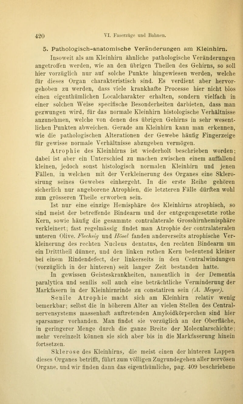 5. Pathologisch-anatomische Veränderungen am Kleinhirn. lusoweit als am Kleinliirn ähnliche pathologische Veränderungen angetroffen werden, wie an den übrigen Theilen des G-ehirns, so soll hier vorzüglich nur auf solche Punkte hingewiesen werden, welche für dieses Organ charakteristisch sind. Es verdient aber hervor- gehoben zu werden, dass viele krankhafte Processe hier nicht bios einen eigenthümlichen Localcharakter erhalten, sondern vielfach in einer solchen Weise specifische Besonderheiten darbieten, dass man gezwungen wird, für das normale Kleinhirn histologische Verhältnisse anzunehmen, welche von denen des übrigen Gehirns in sehr wesent- lichen Punkten abweichen. Gerade am Kleinhirn kann man erkennen, wie die pathologischen Alterationen der Gewebe häufig Fingerzeige für gewisse normale Verhältnisse abzugeben vermögen. Atrophie des Kleinhirns ist wiederholt beschrieben worden; dabei ist aber ein Unterschied zu machen zwischen einem auffallend kleinen, jedoch sonst histologisch normalen Kleinhirn und jenen Fällen, in welchen mit der Verkleinerung des Organes eine Sklero- sirung seines Gewebes einhergeht. In die erste Reihe gehören sicherlich nur angeborene Atrophien, die letzteren Fälle dürften wohl zum grösseren Theile erworben sein. Ist nur eine einzige Hemisphäre des Kleinhirns atrophisch, so sind meist der betreffende Bindearm und der entgegengesetzte rothe Kern, sowie häufig die gesammte contralaterale Grosshirnhemisphäre verkleinert; fast regelmässig findet man Atrophie der contralateralen unteren Olive. Flechsig und Hösel fanden andererseits atrophische Ver- kleinerung des rechten Nucleus dentatus, den rechten Bindearm um ein Dritttheil dünner, und den linken rothen Kern bedeutend kleiner bei einem Rindendefect, der linkerseits in den Centralwindungen (vorzüglich in der hinteren) seit langer Zeit bestanden hatte. In gewissen Geisteskrankheiten, namentlich in der Dementia paralj'tica und senilis soll auch eine beträchtliche Verminderung der Markfasern in der Kleinhirnrinde zu constatiren sein (A. Meyer). Senile Atrophie macht sich am Kleinhirn relativ wenig bemerkbar; selbst die in höherem Alter an vielen Stellen des Central- nervensystems massenhaft auftretenden Am3'loidkörperchen sind hier sparsamer vorhanden. Man findet sie vorzüglich an der Oberfläche, in geringerer Menge durch die ganze Breite der Molecularschichte; mehr vereinzelt können sie sich aber bis in die Markfaserung hinein fortsetzen. Sklerose des Kleinhirns^ die meist einen der hinteren Lappen dieses Organes betrifft, führt zum völligen Zugrundegehen aller nervösen Organe, und wir finden dann das eigenthümliche, pag. 409 beschriebene