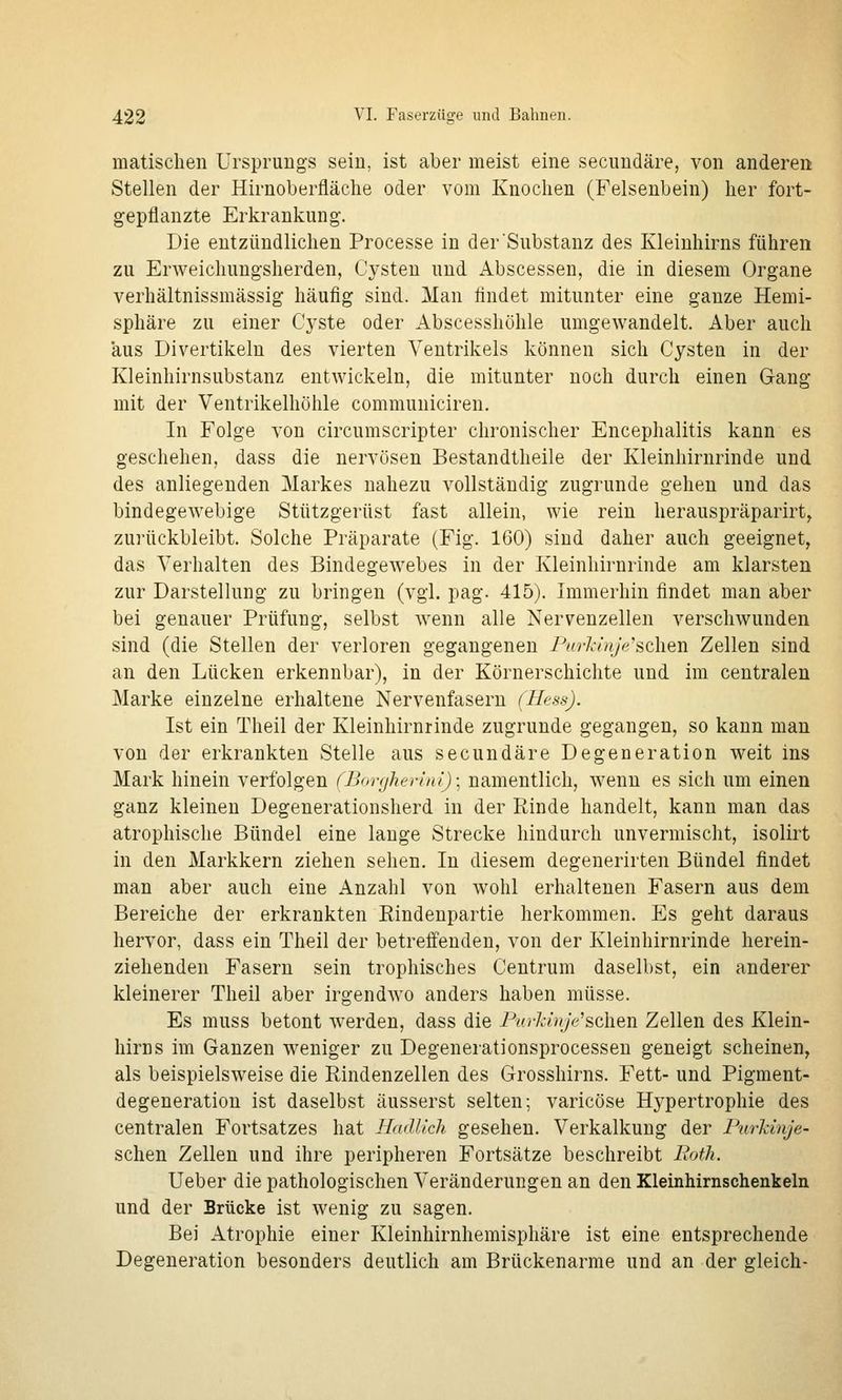 matischen Ursprungs sein, ist aber meist eine secundäre, von anderen Stellen der Hirnoberfläche oder vom Knochen (Felsenbein) her fort- gepflanzte Erkrankung. Die entzündlichen Processe in der Substanz des Kleinhirns führen zu Erweichungsherden, Cysten und Abscessen, die in diesem Organe verhältnissmässig häufig sind. Man findet mitunter eine ganze Hemi- sphäre zu einer Cj^ste oder Abscesshöhle umgewandelt. Aber auch aus Divertikeln des vierten Ventrikels können sich Cysten in der Kleinhirnsubstanz entwickeln, die mitunter noch durch einen Gang mit der Ventrikelhöhle communiciren. In Folge von circumscripter chronischer Encephalitis kann es geschehen, dass die nervösen Bestandtheile der Kleinhirnrinde und des anliegenden Markes nahezu vollständig zugrunde gehen und das bindegewebige Stützgerüst fast allein, wie rein herauspräparirt^ zurückbleibt. Solche Präparate (Fig. 160) sind daher auch geeignet, das Verhalten des Bindegewebes in der Kleinhirnrinde am klarsten zur Darstellung zu bringen (vgl. pag. 415). Immerhin findet man aber bei genauer Prüfung, selbst wenn alle Nervenzellen verschwunden sind (die Stellen der verloren gegangenen Pari-inje'sehen Zellen sind an den Lücken erkennbar), in der Körnerschichte und im centralen Marke einzelne erhaltene Nervenfasern (Hess). Ist ein Theil der Kleinhirnrinde zugrunde gegangen, so kann mau von der erkrankten Stelle aus secundäre Degeneration weit ins Mark hinein verfolgen (Bonjhen'ni); namentlich, wenn es sich um einen ganz kleinen Degenerationsherd in der Rinde handelt, kann man das atrophische Bündel eine lange Strecke hindurch unvermischt, isolirt in den Markkern ziehen sehen. In diesem degenerirten Bündel findet man aber auch eine Anzahl von wohl erhaltenen Fasern aus dem Bereiche der erkrankten Eindenpartie herkommen. Es geht daraus hervor, dass ein Theil der betreffenden, von der Kleinhirnrinde herein- ziehenden Fasern sein trophisches Centrum daselbst, ein anderer kleinerer Theil aber irgendwo anders haben müsse. Es muss betont werden, dass die Purkinje'sehen Zellen des Klein- hirns im Ganzen weniger zu Degenerationsprocessen geneigt scheinen, als beispielsweise die Rindenzellen des Grosshirns. Fett- und Pigment- degeneration ist daselbst äusserst selten; varicöse Hypertrophie des centralen Fortsatzes hat Hadllch gesehen. Verkalkung der PurJdnje- schen Zellen und ihre peripheren Fortsätze beschreibt Bofh. Ueber die pathologischen Veränderungen an den Kleinhirnschenkeln und der Brücke ist wenig zu sagen. Bei Atrophie einer Kleinhirnhemisphäre ist eine entsprechende Degeneration besonders deutlich am Brückenarme und an der gleich-