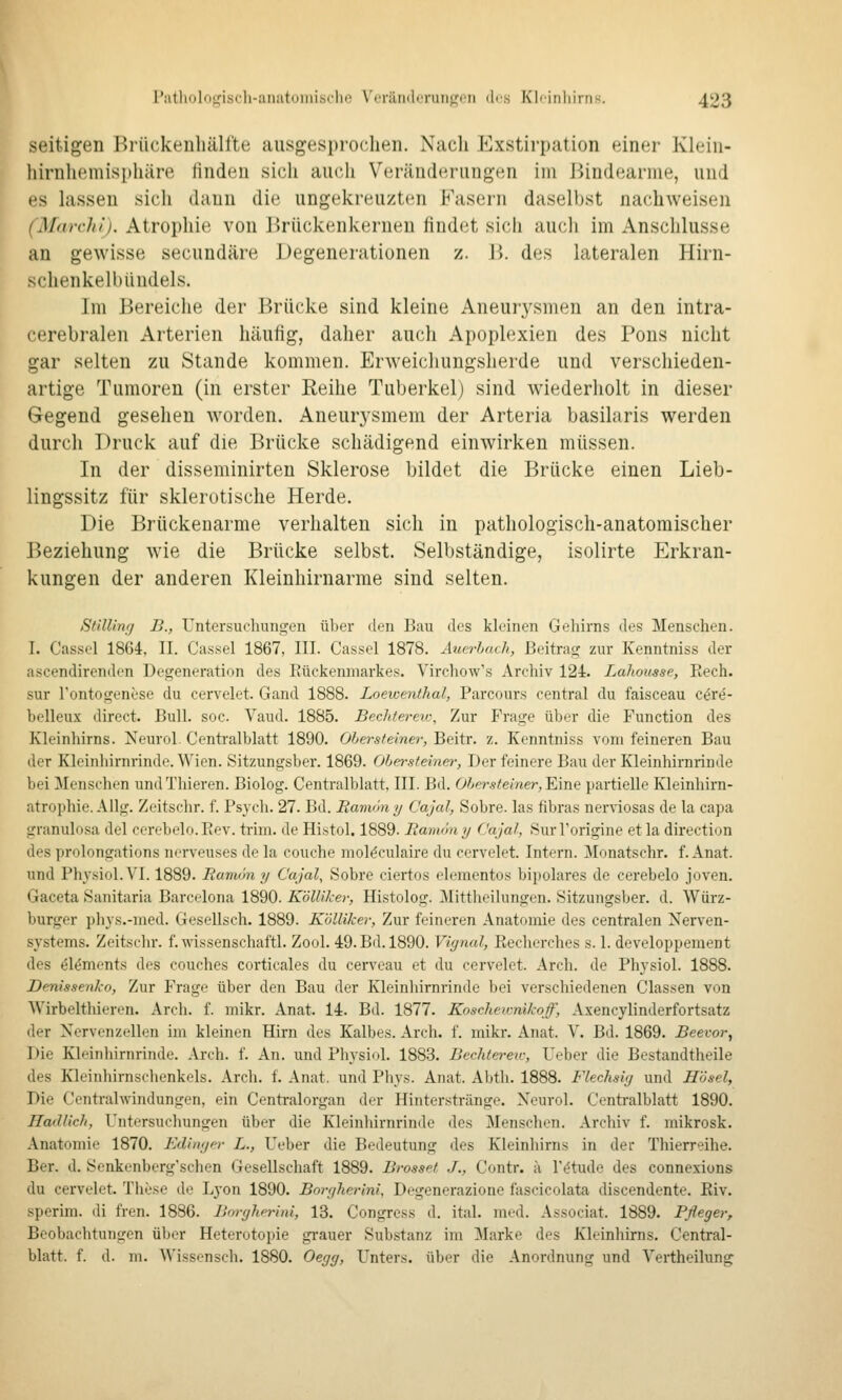 seitigen Briickenhälfte ausgesprochen. Nach Exstirpation einer Klein- hirnliemisphäre finden sich auch Veränderungen im Bindearme, und es hissen sicli dann die ungekreuzten Fasern daselbst nachweisen (Marchi). Atropliie von Brückenkeruen findet sich auch im Anschlüsse an gewisse secundäre Degenerationen z. B. des lateralen Hirn- schenkelbündels. Im Bereiche der Brücke sind kleine Aneurj^smen an den intra- cerebralen Arterien häufig, daher auch Apoplexien des Pons nicht gar selten zu Stande kommen. Erweichungsherde und verschieden- artige Tumoren (in erster Reihe Tuberkel) sind wiederholt in dieser Gegend gesehen worden. Aneurysmen! der Arteria basilaris werden durch Druck auf die Brücke schädigend einwirken müssen. In der disseminirten Sklerose bildet die Brücke einen Lieb- lingssitz für sklerotische Herde. Die Brückenarme verhalten sich in pathologisch-anatomischer Beziehung wie die Brücke selbst. Selbständige, isolirte Erkran- kungen der anderen Kleinhirnarme sind selten. StiUinr/ B., rntersuchungen über den Bau des kleinen Gehirns des Menschen. I. Cassel 1864, II. Cassel 1867, III. Cassel 1878. Äuerhach, Beitrag zur Kenntniss der ascendirenden Degeneration des Rückenmarkes. Virchow's Archiv 124. Lahousse, Rech, sur Fontogenese du cervelet. Gand 1888. Loewenthal, Parcours central du faisceau cör^- belleux direct. Bull. soc. Vaud. 1885. BecJüereio, Zur Frage über die Function des Kleinhirns. Neurol. Centralblatt 1890. Ohersteiner, Beitr. z. Kenntniss vom feineren Bau der Kleinliirnrinde. Wien. Sitzungsber. 1869. Ohen-steinet-, Der feinere Bau der Kleinhirnrinde bei ^Menschen undTliieren. Biolog. Centralblatt. III. Bd. ÖierÄ^emer, Eine partielle Kleinhirn- atrophie. Allg. Zeitschr. f. Psych. 27. Bd. Bamon y C'ajal, Sobre. las fibras nernosas de la capa granulosa del cerebelo.Rev. trim. de Histol. 1889. Bamöny C'ajal, SurTorigine etla direction des prolongations nerveuses de la couche molöculaire du cervelet. Intern. Monatschr. f. Anat. und Physiol.VI. 1889. Baniön y C'ajal, Sobre ciertos elementos bipolares de cerebelo joven. Gaceta Sanitaria Barcelona 1890. Kölliker, Histolog. Mittheihingen. Sitzungsber. d. Würz- burger phys.-med. Gesellsch. 1889. Kölliker, Zur feineren Anatomie des centralen Nerven- sj'stems. Zeitschr. f.wissenschaftl. Zool. 49. Bd. 1890. Vignal, Recherches s. 1. developpement des ölöments des couches corticales du cerveau et du cervelet. Arch. de Phj'siol. 1888. Denissenko, Zur Frage über den Bau der Kleinhirnrinde bei verschiedenen Classen von Wirbelthieren. Arch. f. mikr. Anat. 14. Bd. 1877. Koschewnikoff, Axencylinderfortsatz der Nervenzellen im kleinen Hirn des Kalbes. Arch. f. mikr. Anat. V. Bd. 1869. Beevor, Die Kleinhirnrinde. Arch. f. An. und Physiol. 1883. Bechtereii-, Ueber die Bestandtheile des Kleinhirnschenkels. Arch. f. Anat. und Phys. Anat. Abth. 1888. Flechsig und Hasel, Die Centralwindungen, ein Centralorgan der Hinterstränge. Neurol. Centralblatt 1890. Hadlich, Untersuchungen über die Kleinhirnrinde des Menschen. Archiv f. mikrosk. Anatomie 1870. Editujer L., Ueber die Bedeutung des Kleinhirns in der Thierreihe. Ber. d. Senkenberg'schen Gesellschaft 1889. Brosspf J., Contr. ;i r(?tude des connexions du cervelet. These de Lyon 1890. Borgherini, Degenerazione fascicolata discendente. Riv. sperim. di fren. 1886. Borghn-ini, 13. Congrcss d. ital. med. Associat. 1889. Pfleger^ Beobachtungen über Heterotopie gi'auer Substanz im Marke des Kleinhirns. Central- blatt. f. d. m. Wissensch. 1880. Oegg, Unters, über die Anordnung und Yertheilung