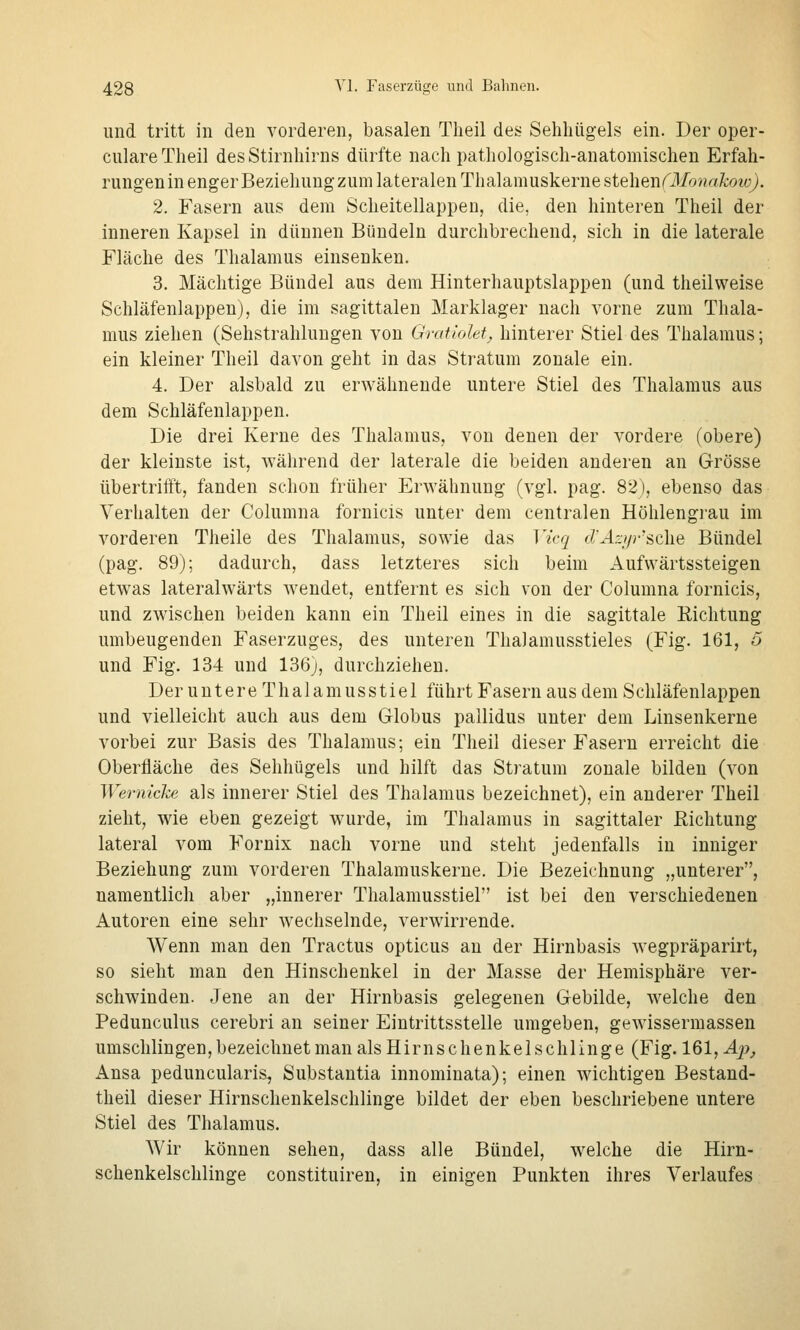 und tritt in den vorderen, basalen Tlieil des Sehhügels ein. Der oper- culareTheil desStirnliirns dürfte nach pathologisch-anatomischen Erfah- rungenin enger Beziehuugzum lateralen Thalamuskerne stehenfMonakow). 2. Fasern aus dem Scheitellappen, die, den hinteren Theil der inneren Kapsel in dünnen Bündeln durchbrechend, sich in die laterale Fläche des Thalamus einsenken. 3. Mächtige Bündel aus dem Hinterhauptslappen (und theilweise Schläfenlappen), die im sagittalen Marklager nach vorne zum Thala- mus ziehen (Sehstrahlungen von Gratiolet, hinterer Stiel des Thalamus; ein kleiner Theil davon geht in das Stratum zonale ein. 4. Der alsbald zu erAvähnende untere Stiel des Thalamus aus dem Schläfenlappen. Die drei Kerne des Thalamus, von denen der vordere (obere) der kleinste ist, während der laterale die beiden anderen an Grösse übertrifft, fanden schon früher Erwähnung (vgl. pag. 82), ebenso das Verhalten der Columna fornicis unter dem centralen Höhlengi'au im vorderen Theile des Thalamus, sowie das Vicq clÄzt/rsdie Bündel (pag. 89); dadurch, dass letzteres sich beim Aufwärtssteigen etwas lateralwärts wendet, entfernt es sich von der Columna fornicis, und zwischen beiden kann ein Theil eines in die sagittale Richtung umbeugenden Faserzuges, des unteren Thalamusstieles (Fig. 161, 6 und Fig. 134 und 136), durchziehen. Der u n t er e Th a 1 a m us s t ie 1 führt Fasern aus dem Schläfenlappen und vielleicht auch aus dem Globus pallidus unter dem Linsenkerne vorbei zur Basis des Thalamus; ein Theil dieser Fasern erreicht die Oberfläche des Sehhügels und hilft das Stratum zonale bilden (von Wernicke als innerer Stiel des Thalamus bezeichnet), ein anderer Theil zieht, wie eben gezeigt wurde, im Thalamus in sagittaler Richtung lateral vom Fornix nach vorne und steht jedenfalls in inniger Beziehung zum vorderen Thalamuskerne. Die Bezeichnung „unterer, namentlich aber „innerer Thalamusstiel ist bei den verschiedenen Autoren eine sehr wechselnde, verwirrende. Wenn man den Tractus opticus an der Hirnbasis wegpräparirt, so sieht man den Hinschenkel in der Masse der Hemisphäre ver- schwinden. Jene an der Hirnbasis gelegenen Gebilde, welche den Pedunculus cerebri an seiner Eintrittsstelle umgeben, gewissermassen umschlingen, bezeichnet man als Hirnschenkel schlinge (Fig. 161, Äp, Ansa peduncularis, Substantia innominata); einen wichtigen Bestand- theil dieser Hirnschenkelschlinge bildet der eben beschriebene untere Stiel des Thalamus. Wir können sehen, dass alle Bündel, welche die Hirn- schenkelschlinge constituiren, in einigen Punkten ihres Verlaufes