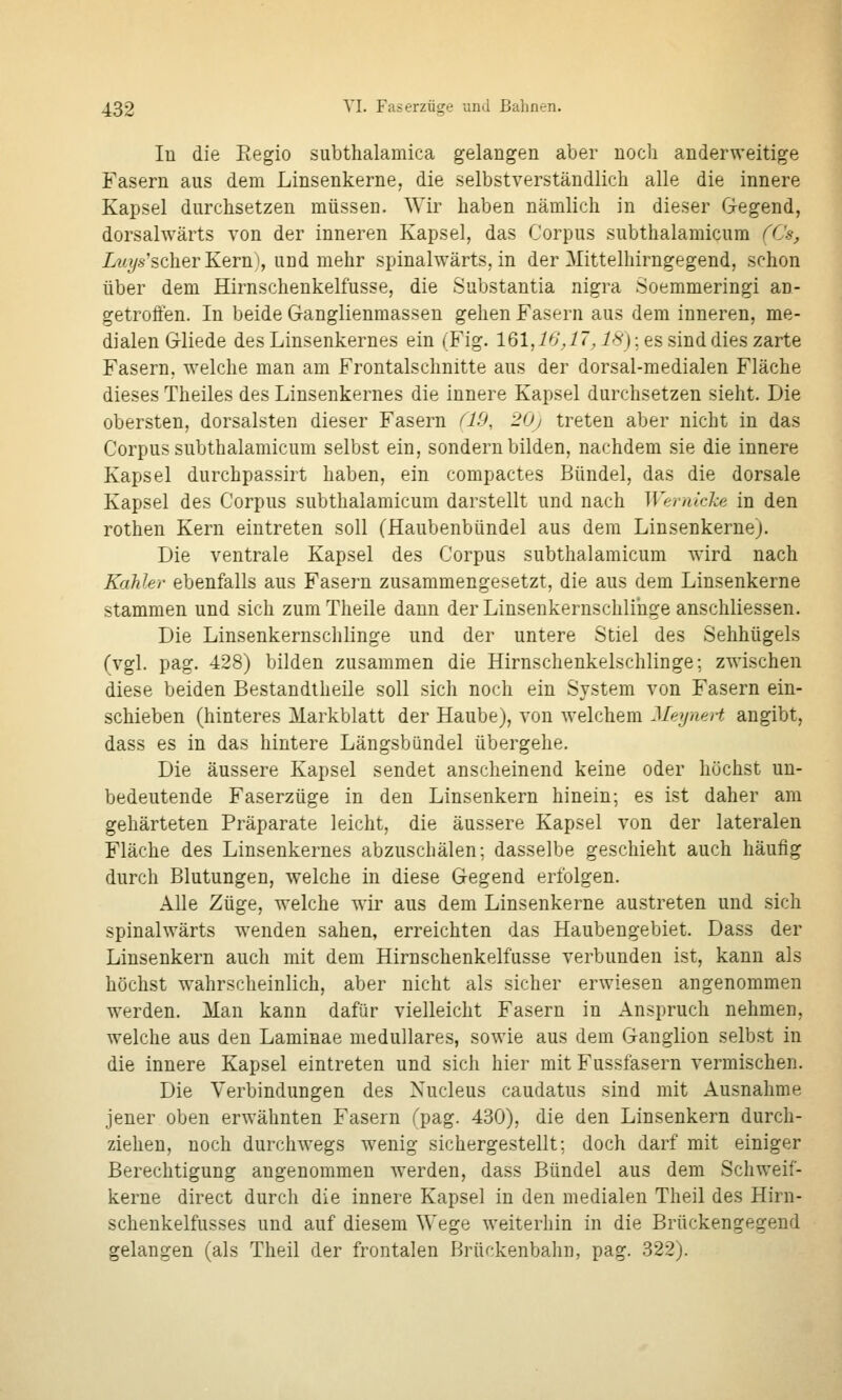 lu die Eegio subthalamica gelangen aber nocli anderweitige Fasern aus dem Linsenkerne, die selbstverständlich alle die innere Kapsel durchsetzen müssen. Wir haben nämlich in dieser Gegend, dorsahvärts von der inneren Kapsel, das Corpus subthalamicum (('s, Zw?/.s-'scherKern), und mehr spinalwärts, in der Mittelhirngegend, schon über dem Hirnschenkelfusse, die Substantia nigra Soemmeringi an- getroffen. In beide Ganglienmassen gehen Fasern aus dem inneren, me- dialen Gliede des Linsenkernes ein (Fig. 161,-/^',^r, 18); es sind dies zarte Fasern, welche man am Frontalschnitte aus der dorsal-medialen Fläche dieses Theiles des Linsenkernes die innere Kapsel durchsetzen sieht. Die obersten, dorsalsten dieser Fasern ^X9, 20j treten aber nicht in das Corpus subthalamicum selbst ein, sondern bilden, nachdem sie die innere Kapsel durchpassirt haben, ein compactes Bündel, das die dorsale Kapsel des Corpus subthalamicum darstellt und nach Wfirakka in den rothen Kern eintreten soll (Haubenbündel aus dem Linsenkerne). Die ventrale Kapsel des Corpus subthalamicum ward nach Kahler ebenfalls aus Fasern zusammengesetzt, die aus dem Linsenkerne stammen und sich zum Theile dann der Linsenkernschliuge anschliessen. Die Linsenkernschlinge und der untere Stiel des Sehhügels (vgl. pag. 428) bilden zusammen die Hirnschenkelschlinge; zwischen diese beiden Bestandtheile soll sich noch ein System von Fasern ein- schieben (hinteres Markblatt der Haube), von welchem MeyneH angibt, dass es in das hintere Längsbündel übergehe. Die äussere Kapsel sendet anscheinend keine oder höchst un- bedeutende Faserzüge in den Linsenkern hinein; es ist daher am gehärteten Präparate leicht, die äussere Kapsel von der lateralen Fläche des Linsenkernes abzuschälen; dasselbe geschieht auch häufig durch Blutungen, welche in diese Gegend erfolgen. Alle Züge, welche wir aus dem Linsenkerne austreten und sich spinalwärts wenden sahen, erreichten das Haubengebiet. Dass der Linsenkern auch mit dem Hirnschenkelfusse verbunden ist, kann als höchst wahrscheinlich, aber nicht als sicher erwiesen angenommen werden. Man kann dafür vielleicht Fasern in Anspruch nehmen, welche aus den Laminae medulläres, sowie aus dem Ganglion selbst in die innere Kapsel eintreten und sich hier mit Fussfasern vermischen. Die Verbindungen des Xucleus caudatus sind mit Ausnahme jener oben erwähnten Fasern fpag. 430), die den Linsenkern durch- ziehen, noch durchwegs w^enig sichergestellt; doch darf mit einiger Berechtigung angenommen werden, dass Bündel aus dem Schweif- kerne direct durch die innere Kapsel in den medialen Theil des Hirn- schenkelfusses und auf diesem Wege weiterhin in die Brückengegend gelangen (als Theil der frontalen Hrür-kenbalm, pag. 322).