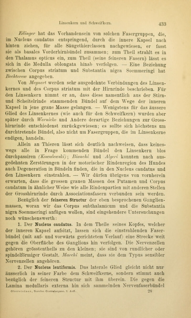 Edinf/ar liat das Vorhandeuseiii von solclKin Fasergriippeu, die, im Nucleus caudatus entspringend, durch die innere Kapsel nach hinten ziehen, für alle Sängethierclassen nachgewiesen, er fasst sie als basales Vorderhirubündel zusammen; zum Tlieil strahlt es in den Thalamus opticus ein, zum Theil (seine feineren Fasern) lässt es sich in die Medulla oblongata hinab verfolgen. — Eine Beziehung zwischen Corpus striatum und Substantia nigra Soemmeringi hat Jjerhferetc angegeben. Von Mejjiiert werden sehr ausgedehnte Verbindungen des Linsen- kernes und des Corpus striatum mit der Hirnrinde beschrieben. Für den Linsenkern nimmt er an, dass diese namentlich aus der Stirn- und Scheitelrinde stammenden Bündel auf dem Wege der inneren Kapsel in jene graue Masse gelangen. — Wenigstens für das äussere Glied des Linsenkernes (wie auch für den Schweifkern) wurden aber später durch Wemicl-e und Andere derartige Beziehungen zur Gross- hirnrinde entschiedenst zurückgewiesen; es sollte sich höchstens um durchtretende Bündel, also nicht um Fasergruppen, die im Linsenkerne endigen, handeln. Allein an Thieren lässt sich deutlich nachweisen, dass keines- wegs alle in Frage kommenden Bündel den Linsenkern blos durchpassiren (Koicaleicshi)-^ Bianchi und Ahjfrrl, konnten nach aus- gedehnten Zerstörungen in der motorischer Rindenregion des Hundes auch Degeneration in Bündeln finden, die in den Nucleus caudatus und den Linsenkern einstrahlen. — Wir dürfen übrigens von vornherein erwarten, dass die grossen grauen Massen des Putamen und Corpus caudatum in ähnlicher Weise wie alle Rindenpartien mit anderen Stellen der Grosshirnrinde durch Associationsfasern verbunden sein werden. Bezüglich der feineren Structur der eben besprochenen Ganglien- massen, woran wir das Corpus subthalamicum und die Substantia nigra Soemmeringi anfügen wollen, sind eingehendere Untersuchungen noch wünschenswerth: 1. Der Nucleus caudatus. In dem Theile seines Kopfes, welcher der inneren Kapsel aufsitzt, lassen sich die einstrahlenden Faser- bündel (mit auf- und vorwärts gerichtetem Verlauf) eine Strecke weit gegen die Oberfläche des Ganglions hin verfolgen. Die Nervenzellen gehören grösstentheils zu den kleinen; sie sind von rundlicher oder spindelförmiger Gestalt. Marchi meint, dass sie dem Typus sensibler Nervenzellen angehören. 2. Der Nucleus lentiformis. Das laterale Glied gleicht nicht nur äusserlich in seiner Farbe dem Schweifkerne, sondern stimmt auch bezüglich der feineren Structur mit ihm überein. Die gegen die Lamina medullaris externa hin sich sammelnden Nervenfaserbündel Oberslei HCl-, Xervösc Ccniralorgane. 2. Aufl. 28