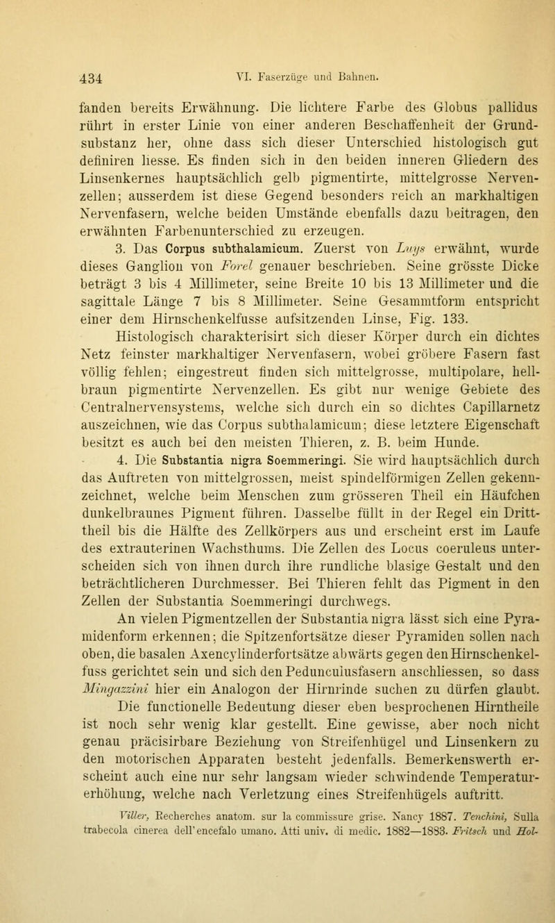 fanden bereits Erwähnung. Die lichtere Farbe des Globus pallidus rührt in erster Linie von einer anderen Beschaffenheit der Grund- substanz her, ohne dass sich dieser Unterschied histologisch gut definiren liesse. Es finden sich in den beiden inneren Gliedern des Linsenkernes hauptsächlich gelb pigmentirte, mittelgrosse Nerven- zellen; ausserdem ist diese Gegend besonders reich an markhaltigen Nervenfasern, welche beiden Umstände ebenfalls dazu beitragen, den erwähnten Farbenunterschied zu erzeugen. 3. Das Corpus subthalamicum. Zuerst von Luys erwähnt, wurde dieses Ganglion von Forel genauer beschrieben. Seine grösste Dicke beträgt 3 bis 4 Millimeter, seine Breite 10 bis 13 Millimeter und die sagittale Länge 7 bis 8 Millimeter. Seine Gesammtform entspricht einer dem Hirnschenkelfusse aufsitzenden Linse, Fig. 133. Histologisch charakterisirt sich dieser Körper durch ein dichtes Netz feinster markhaltiger Nervenfasern, wobei gröbere Fasern fast völlig fehlen; eingestreut finden sich mittelgrosse, multipolare, hell- braun pigmentirte Nervenzellen. Es gibt nur wenige Gebiete des Centralnervensystems, welche sich durch ein so dichtes Capillarnetz auszeichnen, wie das Corpus subthalamicum; diese letztere Eigenschaft besitzt es auch bei den meisten Thieren, z. B. beim Hunde. 4. Die Substantia nigra Soemmeringi. Sie wird hauptsächlich durch das Auftreten von mittelgrossen, meist spindelförmigen Zellen gekenn- zeichnet, welche beim Menschen zum grösseren Theil ein Häufchen dunkelbraunes Pigment führen. Dasselbe füllt in der Regel ein Dritt- theil bis die Hälfte des Zellkörpers aus und erscheint erst im Laufe des extrauterinen Wachsthums. Die Zellen des Locus coeruleus unter- scheiden sich von ihnen durch ihre rundliche blasige Gestalt und den beträchtlicheren Durchmesser. Bei Thieren fehlt das Pigment in den Zellen der Substantia Soemmeringi durchwegs. An vielen Pigmentzellen der Substantia nigra lässt sich eine Pyra- midenform erkennen; die Spitzenfortsätze dieser Pyramiden sollen nach oben, die basalen Axencylinderfortsätze abwärts gegen denHirnschenkel- fuss gerichtet sein und sich den Peduncuiusfasern anschliessen, so dass Mingazzini hier ein Analogen der Hirnrinde suchen zu dürfen glaubt. Die functionelle Bedeutung dieser eben besprochenen Hirntheile ist noch sehr wenig klar gestellt. Eine gewisse, aber noch nicht genau präcisirbare Beziehung von Streifenhügel und Linsenkern zu den motorischen Apparaten besteht jedenfalls. Bemerkenswerth er- scheint auch eine nur sehr langsam wieder schwindende Temperatur- erhöhung, welche nach Verletzung eines Streifenhügels auftritt. Viller, Eecherches anatom. sur la commissure grise. Naiicj 1887. Tenchini, SuUa trabecola cinerea delF encefalo umano. Atti univ. di medic. 1882—1883. Fritsch und Hol-