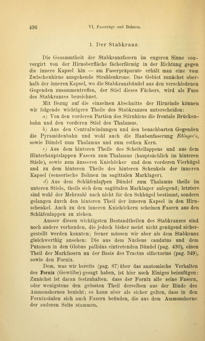 1. Der Stabkranz. Die Gesammtheit der Stabkranzfasern im engeren Sinne con- vergirt von der Hirnoberfläclie fächerförmig in der Richtung gegen die innere Kapsel hin — am Faserpräparate erhält man eine vom Zwischenhirne ausgehende Strahlenkrone. Das Gebiet zunächst ober- halb der inneren Kapsel, wo die Stabkranzbündel aus den verschiedenen Gegenden zusammentreffen, der Stiel dieses Fächers, wird als Fuss des Stabkranzes bezeichnet. Mit Bezug auf die einzelnen Abschnitte der Hirnrinde können wir folgende wichtigere Theile des Stabkranzes unterscheiden: a) Von den vorderen Partien des Stirnhirns die frontale Brücken- bahn und den vorderen Stiel des Thalamus. b) Aus den Centralwindungen und den benachbarten Gegenden die Pyramidenbahn und wohl auch die Haubenfaserung Edingers^ sowie Bündel zum Thalamus und zum rothen Kern. c) Aus dem hinteren Theile des Scheitellappens und aus dem Hinterhauptslappen Fasern zum Thalamus (hauptsächlich im hinteren Stiele), sowie zum äusseren Kniehöcker und dem vorderen Vierhügel und zu dem hinteren Theile des hinteren Schenkels der inneren Kapsel (sensorische Bahnen im sagittalen Marklager). d) Aus dem Schläfenlajtpen Bündel zum Thalamus theils im unteren Stiele, theils sich dem sagittalen Marklager anlegend; letztere sind wohl der Mehrzahl nach nicht für den Sehhügel bestimmt, sondern gelangen durch den hinteren Theil der inneren Kapsel in den Hirn- schenkel. Auch zu den inneren Kniehöckern scheinen Fasern aus den Schläfenlappen zu ziehen. Ausser diesen wichtigsten Bestandtheilen des Stabkranzes sind noch andere vorhanden, die jedoch bisher meist nicht genügend sicher- gestellt werden konnten; ferner müssen wir aber als dem Stabkranz gleichwerthig ansehen: Die aus dem Nucleus caudatus und dem Putamen in den Globus pallidus eintretenden Bündel (pag. 430), einen Theil der Markfasern an der Basis des Tractus olfactorius (pag. 349),. sowie den Fornix. Dem, was wir bereits (pag. 87) über das anatomische Verhalten des Fornix (GeAvölbe) gesagt haben, ist hier noch Einiges beizufügen:. Zunächst ist daran festzuhalten, dass der Fornix alle seine Fasern, oder wenigstens den grössten Theil derselben aus der Rinde des Ammonshornes bezieht; es kann aber als sicher gelten, dass in den Fornixsäulen sich auch Fasern befinden, die aus dem Ammonshorne. der anderen Seite stammen.