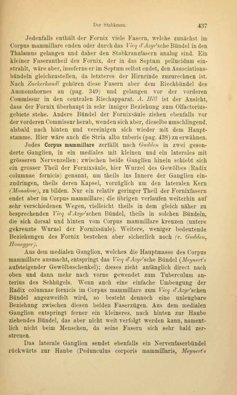 Jedenfalls enthält der Fornix viele Fasern, welche zunächst im Corpus uiauiuiillare cndt^u oder durch das ]'ir</ '/'^-l,7/-'sche Bündel in den Thalamus gelangen und daher den Ötabkranzfasern analog sind. Ein kleiner Faserantheil des Fornix, der in das Septum pellucidum ein- strahlt, wäre aber, iusoferue er im Septum selbst endet, den Associations- bündeln gleichzustellen, da letzteres der Hirnrinde zuzurechnen ist. Nach ZuchThtudl gehören diese Fasern aber dem Riechbündel des Ammonshornes an (pag. 349) und gelangen vor der vorderen Commissur in den centralen Iviechapparat. A. Hill ist der Ansicht, dass der Fornix überhaupt in sehr inniger Beziehung zum Olfactorius- gebiete stehe. Andere Bündel der Fornixsäule ziehen ebenfalls vor der vorderen Commissur herab, wenden sich aber, dieselbe umschlingend, alsbald nach hinten und vereinigen sich wieder mit dem Haupt- stamme. Hier wäre auch die Stria alba tuberis (pag. 438) zu erwähnen. Jedes Corpus mammillare zerfällt nach Gudden in zwei geson- derte Ganglien, in ein mediales mit kleinen und ein laterales mit grösseren Nervenzellen; zwischen beide Ganglien hinein schiebt sich ein grosser Theil der Fornixsäule, hier Wurzel des Gewölbes (Radix columnae foruicis) genannt, um theils ins Innere der Ganglien ein- zudringen, theils deren Kapsel, vorzüglich um den lateralen Kern (Monakoio), zu bilden. Nur ein relativ geringer Theil der Fornixfasern endet aber im Corpus mammillare; die übrigen verlaufen weiterhin auf sehr verschiedenen Wegen, vielleicht theils in dem gleich näher zu besprechenden Vicq cZ'J.5:?/9-'schen Bündel, theils in solchen Bündeln, die sich dorsal und hinten vom Corpus mammillare kreuzen (untere gekreuzte Wurzel der Fornixsäule). Weitere, weniger bedeutende Beziehungen des Fornix bestehen aber sicherlich noch (i-. Gadden, Honegger). Aus dem medialen Ganglion, welches die Hauptmasse des Corpus mammillare ausmacht, entspringt das Vicq d'Azyr'^t\\Q Bündel {Mexjaeii's aufsteigender Gewölbsschenkel); dieses zieht anfänglich direet nach oben und dann mehr nach vorne gewendet zum Tuberculum an- terius des Sehhügels. Wenn auch eine einfache Umbeugung der Radix columnae fornicis im Corpus mammillare zum Vkq d'Azgv'sohQui Bündel angezweifelt wird, so besteht dennoch eine unleugbare Beziehung zwischen diesen beiden Faserzügen. Aus dem medialen Ganglion entspringt ferner ein kleineres, nach hinten zur Haube ziehendes Bündel, das aber nicht weit verfolgt werden kann, nament- lich nicht beim Menschen, da seine Fasern sich sehr bald zer- streuen. Das laterale Ganglion sendet ebenfalls ein Nervenfaserbündel rückwärts zur Haube (Pedunculus corporis mammillaris, Meynerfs