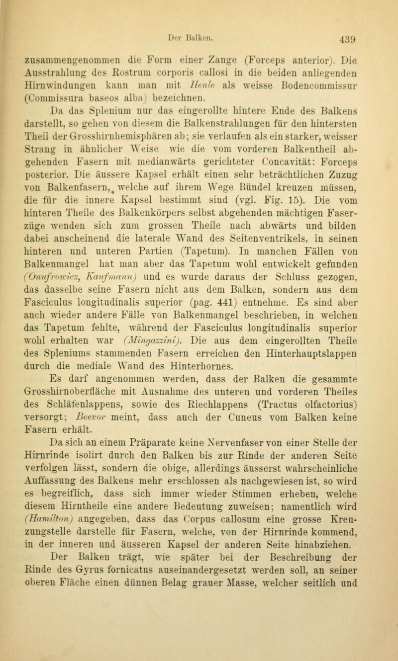 zusammengenommen die Form einer Zange (Forceps anterior;. Die Ausstraliliing des Rustrum corporis callosi in die beiden anliegenden Hirnwindungen kann man mit Jlr/nhi als weisse Bodencommissur (Commissura baseos alba; bezeichnen. Da das Splenium nur das eingerollte hintere Ende des Balkens darstellt, so gehen von diesem die Balkenstrahlungen für den hintersten Theil der Grosshirnhemisphären ab; sie verlaufen als ein starker, weisser Strang in ähnlicher Weise wie die vom vorderen Balkentheil ab- gehenden Fasern mit medianwärts gerichteter Concavität: Forceps posterior. Die äussere Kapsel erhält einen sehr beträchtlichen Zuzug von Balkenfasern, ^ welche auf ihrem Wege Bündel kreuzen müssen, die für die innere Kapsel bestimmt sind (vgl. Fig. 15). Die vom hinteren Theile des Balkenkörpers selbst abgehenden mächtigen Faser- züge wenden sich zum grossen Theile nach abwärts und bilden dabei anscheinend die laterale Wand des Seitenventrikels, in seinen hinteren und unteren Partien (Tapetum). In manchen Fällen von Balkenmangel hat man aber das Tapetum wohl entwickelt gefunden (Oiwfroica'z, Kauf Uta II iij und es wurde daraus der Schluss gezogen, das dasselbe seine Fasern nicht aus dem Balken, sondern aus dem Fasciculus longitudinalis superior (pag. 441) entnehme. Es sind aber auch wieder andere Fälle von Balkenmangel beschrieben, in welchen das Tapetum fehlte, während der Fasciculus longitudinalis superior wohl erhalten war fMuujazzinij. Die aus dem eingerollten Theile des Spleniums stammenden Fasern erreichen den Hinterhauptslappen durch die mediale Wand des Hinterhornes. Es darf angenommen werden, dass der Balken die gesammte Grosshirnoberfläche mit Ausnahme des unteren und vorderen Theiles des Schlätenlappens, sowie des Riechlappens (Tractus olfactorius) versorgt; Beevor meint, dass auch der Cuneus vom Balken keine Fasern erhält. Da sich an einem Präparate keine Nervenfaser von einer Stelle der Hirnrinde isolirt durch den Balken bis zur Rinde der anderen Seite verfolgen lässt, sondern die obige, allerdings äusserst wahrscheinliche Auffassung des Balkens mehr erschlossen als nachgewiesen ist, so wird es begreiflich, dass sich immer wieder Stimmen erheben, welche diesem Hirntheile eine andere Bedeutung zuweisen; namentlich wird (Hamilton) angegeben, dass das Corpus callosum eine grosse Kreu- zungstelle darstelle für Fasern, welche, von der Hirnrinde kommend, in der inneren und äusseren Kapsel der anderen Seite hinabziehen. Der Balken trägt, wie später bei der Beschreibung der Rinde des Gyrus fornicatus auseinandergesetzt werden soll, an seiner oberen Fläche einen dünnen Belag grauer Masse, welcher seitlich und