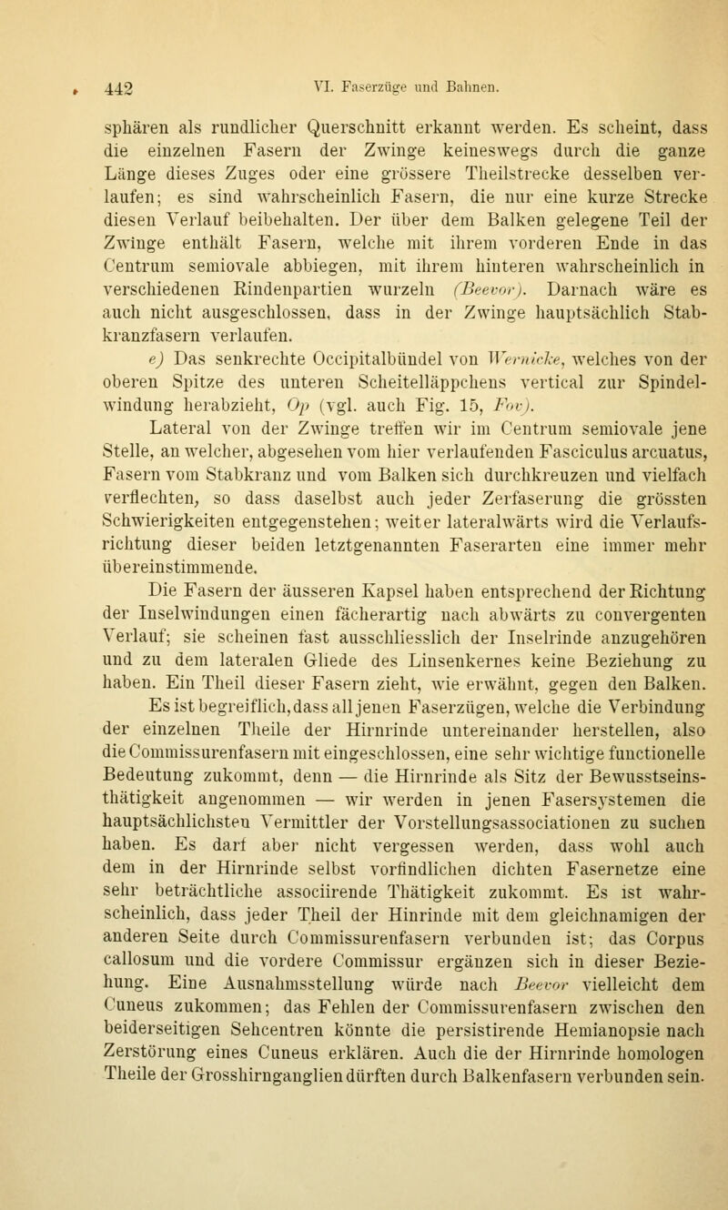 Sphären als rundlicher Querschnitt erkannt werden. Es scheint, dass die einzelnen Fasern der Zwinge keineswegs durch die ganze Länge dieses Zuges oder eine grössere Theilstrecke desselben ver- laufen; es sind wahrscheinlich Fasern, die nur eine kurze Strecke diesen Verlauf beibehalten. Der über dem Balken gelegene Teil der Zwinge enthält Fasern, welche mit ihrem vorderen Ende in das Centrum semiovale abbiegen, mit ihrem hinteren wahrscheinlich in verschiedenen Rindenpartien wurzeln (Beevor). Darnach wäre es auch nicht ausgeschlossen, dass in der Zwinge hauptsächlich Stab- kranzfasern verlaufen. e) Das senkrechte Occipitalbündel von Wemtdce, welches von der oberen Spitze des unteren Scheitelläppchens vertical zur Spindel- windung herabzieht, Op (vgl. auch Fig. 15, Fovj. Lateral von der Zwinge treffen wir im Centrum semiovale jene Stelle, an welcher, abgesehen vom hier verlaufenden Fasciculus arcuatus, Fasern vom Stabkranz und vom Balken sich durchkreuzen und vielfach verflechten, so dass daselbst auch jeder Zerfaserung die grössten Schwierigkeiten entgegenstehen; weiter lateralwärts wird die Verlaufs- richtung dieser beiden letztgenannten Faserarten eine immer mehr übereinstimmende. Die Fasern der äusseren Kapsel haben entsprechend der Richtung der Inselwindungen einen fächerartig nach abwärts zu convergenten Verlauf; sie scheinen fast ausschliesslich der Liselrinde anzugehören und zu dem lateralen Gliede des Linsenkernes keine Beziehung zu haben. Ein Theil dieser Fasern zieht, wie erwähnt, gegen den Balken. Es ist begreiflich, dass all jenen Faserzügen, welche die Verbindung der einzelnen Theile der Hirnrinde untereinander herstellen, also dieCommissurenfasern mit eingeschlossen, eine sehr wichtige functionelle Bedeutung zukommt, denn — die Hirnrinde als Sitz der Bewusstseins- thätigkeit angenommen — wir werden in jenen Fasersj'stemen die hauptsächlichsten Vermittler der Vorstellungsassociationen zu suchen haben. Es darf aber nicht vergessen werden, dass wohl auch dem in der Hirnrinde selbst vorfindlichen dichten Fasernetze eine sehr beträchtliche associirende Thätigkeit zukommt. Es ist wahr- scheinlich, dass jeder Theil der Hinrinde mit dem gleichnamigen der anderen Seite durch Commissurenfasern verbunden ist; das Corpus callosum und die vordere Commissur ergänzen sich in dieser Bezie- hung. Eine Ausnahmsstellung würde nach Beevor vielleicht dem Cuneus zukommen; das Fehlen der Commissurenfasern zwischen den beiderseitigen Sehcentren könnte die persistirende Hemianopsie nach Zerstörung eines Cuneus erklären. Auch die der Hirnrinde homologen Theile der Grosshirnganglien dürften durch Balkenfasern verbunden sein.