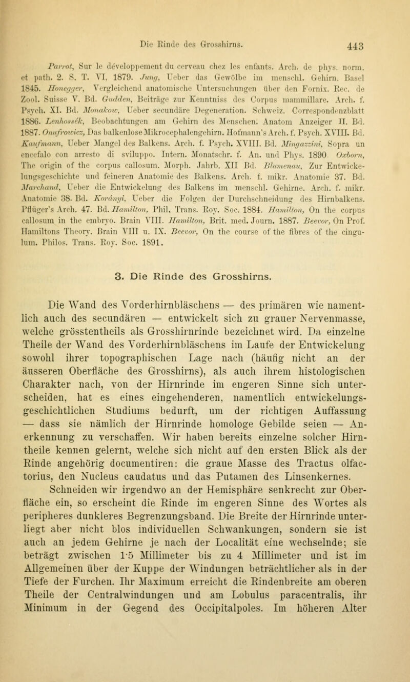 P(u-rot, Suv U' developiiL'iiit'iit du <-rrv<';ni r\u-/. les enlants. Ardi. do pliys. norm, et path. 2. S. 'J'. VI, 1879. •/'/»</, ICber das Gewölbo im menschl. Gehirn. Basel 1845. J[o)ic(/i/e}; Vcrijlf'icliend anatomische Untersucliurif^en über den Forni.x. Re«:. de Zo'il. Suisse V. Bd. Gudden, Beiträge zur Keiintniss des Cüri)us mamniiUare. Areli. f. Psych. XI. Bd. Mnnakow, Ueber secundäre Degeneration. .Schweiz. Correspondcnzblatt 1886. Lerüioas^k, Beobaclitungen am Gehirn des Menschen. Anatom Anzeiger II. Bd. 1887. Oniifroipicz, Das balkenloseMikrocephalengehirn. Hofmann's Arch. f. Psych. XVIII. Bil. Kaufmann, Ueber ]\Iangel des Balkens. Ardi. f. Psych. XVIII. Bd. Mingazzini, Sopra un encefalo con arresto di sviluppo. Intern. Monatschr. f. An. und Pliys. 1890 O.rhorn, The origin of the corpus callosum. Morph. Jahrb. XII Bd. Ulidnenan, Zur Entwicke- Inngsgeschichte und feineren Anatomie des Balkens. Arch. f. mikr. Anatomie 37. Bd. Marchand, Ueber die Entwickelung des Balkens im menschl. Gehirne. Arch. f. mikr. Anatomie 38. Bd. Knrunyi, Ueber die Folgen der Durchschneidung des Hirnbalkens. Pfliiger's Arch. 47. Bd. Hamilton, Pliil. Trans. Roy. Soc. 1884. Uamllton, On the corpus callosum in tlie embryo. Brain VIII. Hamilton, Brit. med. Journ. 1887. Beevor, On Prof. Hamiltons Theory. Brain VIII u. IX. Beeco?-, On the course of the fibres of the cingu- lum. Philos. Trans. Rov. Soc. 1891. 3. Die Rinde des Grosshirns. Die Wand des Yorderhirnbläschens — des primären wie nament- lich auch des secundären — entwickelt sich zu grauer Nervenmasse, welche grösstentheils als Grosshirurinde bezeichnet wird. Da einzelne Theile der Wand des Yorderhirnbläschens im Laufe der Entwickelung sowohl ihrer topographischen Lage nach (häufig nicht an der äusseren Oberfläche des Grosshirns), als auch ihrem histologischen Charakter nach, von der Hirnrinde im engeren Sinne sich unter- scheiden, hat es eines eingehenderen, namentlich entwickelungs- geschichtlichen Studiums bedurft, um der richtigen Auffassung — dass sie nämlich der Hirnrinde homologe Gebilde seien — An- erkennung zu verschaffen. Wir haben bereits einzelne solcher Hirn- theile kennen gelernt, welche sich nicht auf den ersten Blick als der Rinde angehörig documentiren: die graue Masse des Tractus olfac- torius, den Nucleus caudatus und das Putamen des Linsenkernes. Schneiden wir irgendwo an der Hemisphäre senkrecht zur Ober- fläche ein, so erscheint die Rinde im engeren Sinne des Wortes als peripheres dunkleres Begrenzungsband. Die Breite der Hirnrinde unter- liegt aber nicht blos individuellen Schwankungen, sondern sie ist auch an jedem Gehirne je nach der Localität eine wechselnde; sie beträgt zwischen 1-5 Millimeter bis zu 4 Millimeter und ist im Allgemeinen über der Kuppe der Windungen beträchtlicher als in der Tiefe der Furchen. Ihr Maximum erreicht die Rindenbreite am oberen Theile der Centralwindungen und am Lobulus paracentralis, ihr Minimum in der Gegend des Occipitalpoles. Im höheren Alter