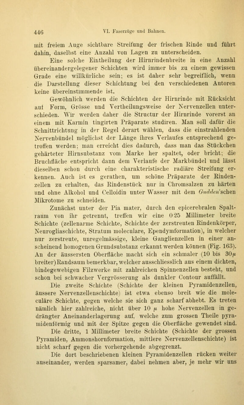 mit freiem Auge sichtbare Streuung der frischen Rinde und führt dahin, daselbst eine Anzahl von Lagen zu unterscheiden. Eine solche Eintheilung der Hirnrindenbreite in eine Anzahl übereinandergelegener Schichten wird immer bis zu einem gewissen Grade eine willküiliche sein; es ist daher sehr begreiflich, wenn die Darstellung dieser Schichtung bei den verschiedenen Autoren keine übereinstimmende ist. Gewöhnlich werden die Schichten der Hirnrinde mit Rücksicht auf Form, Grösse und Vertheilungsweise der Nervenzellen unter- schieden. Wir werden daher die Structur der Hirnrinde vorerst an einem mit Karmin tingirten Präparate studiren. Man soll dafür die Schnittrichtung in der Regel derart wählen, dass die einstrahlenden Nervenbündel möglichst der Länge ihres Verlaufes entsprechend ge- troffen werden; man erreicht dies dadurch, dass man das Stückchen gehärteter Hirnsubstanz vom Marke her spaltet, oder bricht; die Bruchfläche entspricht dann dem Verlaufe der Markbündel und lässt dieselben schon durch eine charakteristische radiäre Streifung er- kennen. Auch ist es gerathen, um schöne Präparate der Rinden- zellen zu erhalten, das Rindenstück nur in Chromsalzen zu härten und ohne Alkohol und Celloidin unter Wasser mit dem Giidden'sehen Mikrotome zu schneiden. Zunächst unter der Pia mater, durch den epicerebralen Spalt- raum von ihr getrennt, treffen wir eine 025 Millimeter breite Schichte (zellenarme Schichte, Schichte der zerstreuten Rindenkörper, Neurogliaschichte, Stratum moleculare, Ependj^mformation), in welcher nur zerstreute, unregelmässige, kleine Ganglienzellen in einer an- scheinend homogenen Grundsubstanz erkannt werden können (Fig. 163). An der äussersten Oberfläche macht sich ein schmaler (10 bis 30[i breiter)Randsaum bemerkbar, welcher ausschliesslich aus einem dichten, bindegewebigen Filzwerke mit zahlreichen Spinnenzellen besteht, und schon bei schwacher Vergrösserung als dunkler Contour auffällt. Die zweite Schichte (Schichte der kleinen Pyramidenzelleu, äussere Nervenzellenschichte) ist etwa ebenso breit wie die mole- culare Schichte, gegen welche sie sich ganz scharf abhebt. Es treten nämlich hier zahlreiche, nicht über 10 ^ hohe Nervenzellen in ge- drängter Aneinanderlagerung auf, welche zum grossen Theile pyra- midenförmig und mit der Spitze gegen die Oberfläche gewendet sind. Die dritte, 1 Millimeter breite Schichte (Schichte der grossen Pyramiden, Ammonshornformation, mittlere Nervenzellenschichte) ist nicht scharf gegen die vorhergehende abgegrenzt. Die dort beschriebenen kleinen Pyramidenzellen rücken weiter auseinander, werden sparsamer, dabei nehmen aber, je mehr wir uns