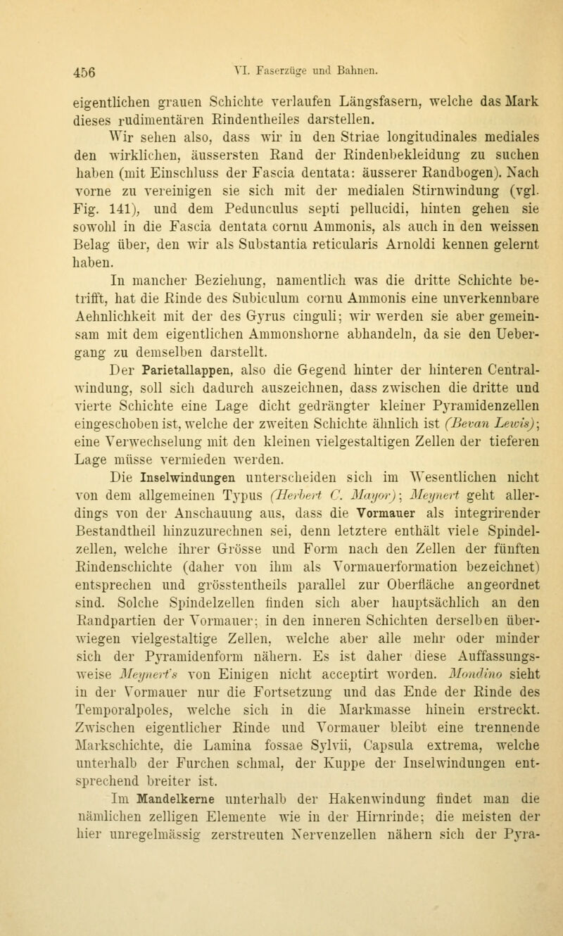 eigentlichen grauen Schichte verlaufen Längsfasern, welche das Mark dieses rudimentären Rindentheiles darstellen. Wir sehen also, dass wir in den Striae longitudinales mediales den wirklichen, äussersten Rand der Rindenbekleidung zu suchen haben (mit Einschluss der Fascia dentata: äusserer Randbogen). Nach vorne zu vereinigen sie sich mit der medialen Stirnwindung (vgl. Fig. 141); und dem Pedunculus septi pellucidi, hinten gehen sie sowohl in die Fascia dentata cornu Ammonis, als auch in den weissen Belag über, den wir als Substantia reticularis Arnoldi kennen gelernt haben. In mancher Beziehung, namentlich was die dritte Schichte be- trifft, hat die Rinde des Subiculum cornu Ammonis eine unverkennbare Aehnlichkeit mit der des Gyrus cinguli; wir werden sie aber gemein- sam mit dem eigentlichen Ammoushorne abhandeln, da sie den Ueber- gang zu demselben darstellt. Der Parietallappen, also die Gegend hinter der hinteren Central- windung, soll sich dadurch auszeichnen, dass zwischen die dritte und vierte Schichte eine Lage dicht gedrängter kleiner Pyramidenzellen eingeschoben ist, welche der zweiten Schichte ähnlich ist (Bevan Leivis); eine Verwechselung mit den kleinen vielgestaltigen Zellen der tieferen Lage müsse vermieden werden. Die Inselwindungen unterscheiden sich im Wesentlichen nicht von dem allgemeinen Typus (Herhert C. Maijorj; Meynert geht aller- dings von der Anschauung aus, dass die Vormauer als integrirender Bestandtheil hinzuzurechnen sei, denn letztere enthält viele Spindel- zellen, welche ihrer Grösse und Form nach den Zellen der fünften Rindenschichte (daher von ihm als Yormauerformation bezeichnet) entsprechen und grösstentheils parallel zur Oberfläche angeordnet sind. Solche Spindelzellen finden sich aber hauptsächlich an den Randpartien der Vormauer; in den inneren Schichten derselben über- wiegen vielgestaltige Zellen, welche aber alle mehr oder minder sich der PjTamidenform nähern. Es ist daher diese Auffassungs- weise Mfiyitert's von Einigen nicht acceptirt worden. Mondino sieht in der Vormauer nur die Fortsetzung und das Ende der Rinde des Temporalpoles, welche sich in die Markmasse hinein erstreckt. Zwischen eigentlicher Rinde und Vormauer bleibt eine trennende Markschichte, die Lamina fossae Sylvii, Capsula extrema, welche unterhalb der Furchen schmal, der Kuppe der Inselwindungen ent- sprechend breiter ist. Im Mandelkerne unterhalb der Hakenwindung findet man die nämlichen zelligen Elemente wie in der Hirnrinde; die meisten der hier unregelmässig zerstreuten Nervenzellen nähern sich der Pyra-