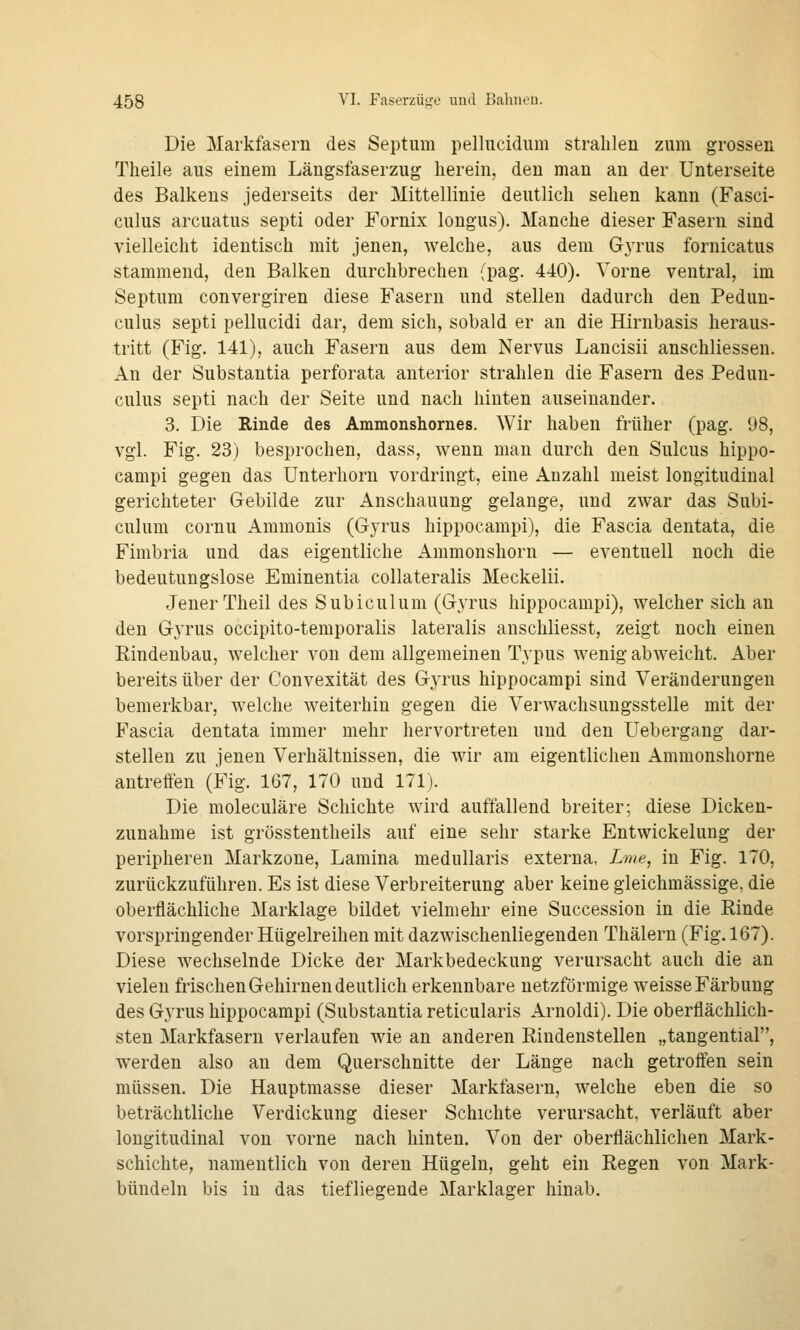 Die Markfasern des Septum pellucidiim strahlen zum grossen Theile aus einem Längsfaserzug herein, den man an der Unterseite des Balkens jederseits der Mittellinie deutlich sehen kann (Fasci- culus arcuatus septi oder Fornix longus). Manche dieser Fasern sind vielleicht identisch mit jenen, welche, aus dem G3TUS fornicatus stammend, den Balken durchbrechen (pag. 440). Vorne ventral, im Septum convergiren diese Fasern und stellen dadurch den Pedun- culus septi pellucidi dar, dem sich, sobald er an die Hirnbasis heraus- tritt (Fig. 141), auch Fasern aus dem Nervus Lancisii anschliessen. An der Substantia perforata anterior strahlen die Fasern des Pedun- culus septi nach der Seite und nach hinten auseinander. 3. Die Rinde des Ammonshornes. Wir haben früher (pag. 98, vgl. Fig. 23) besprochen, dass, wenn man durch den Sulcus hippo- campi gegen das Unterhorn vordringt, eine Anzahl meist longitudinal gerichteter Gebilde zur Anschauung gelange, und zwar das Subi- culum cornu Ammonis (Gyrus hippocampi), die Fascia dentata, die Fimbria und das eigentliche Ammonshorn — eventuell noch die bedeutungslose Eminentia collateralis Meckelii. Jener Theil des Subiculum (Gjtus hippocampi), welcher sich au den Gyrus occipito-temporalis lateralis anschliesst, zeigt noch einen Rindenbau, welcher vou dem allgemeinen Typus wenig abweicht. Aber bereits über der Convexität des Gyrus hippocampi sind Veränderungen bemerkbar, welche weiterhin gegen die Verwachsungsstelle mit der Fascia dentata immer mehr hervortreten und den Uebergang dar- stellen zu jenen Verhältnissen, die wir am eigentlichen Ammonshorne antreffen (Fig. 167, 170 und 171). Die moleculäre Schichte wird auffallend breiter; diese Dicken- zunahme ist grösstentheils auf eine sehr starke Entwickelung der peripheren Markzone, Lamina medullaris externa, Zwe, in Fig. 170, zurückzuführen. Es ist diese Verbreiterung aber keine gleichmässige, die oberflächliche Marklage bildet vielmehr eine Succession in die Rinde vorspringender Hügelreihen mit dazwischenliegenden Thälern (Fig. 167). Diese wechselnde Dicke der Markbedeckung verursacht auch die an vielen frischen Gehirnen deutlich erkennbare netzförmige weisse Färbung des Gyrus hippocampi (Substantia reticularis Arnoldi). Die oberflächlich- sten Markfasern verlaufen wie an anderen Rindenstellen „tangential, werden also an dem Querschnitte der Länge nach getroffen sein müssen. Die Hauptmasse dieser Markfasern, welche eben die so beträchtliche Verdickung dieser Schichte verursacht, verläuft aber longitudinal von vorne nach hinten. Von der oberflächlichen Mark- schichte, namentlich von deren Hügeln, geht ein Regen von Mark- bündeln bis in das tiefliegende Marklager hinab.