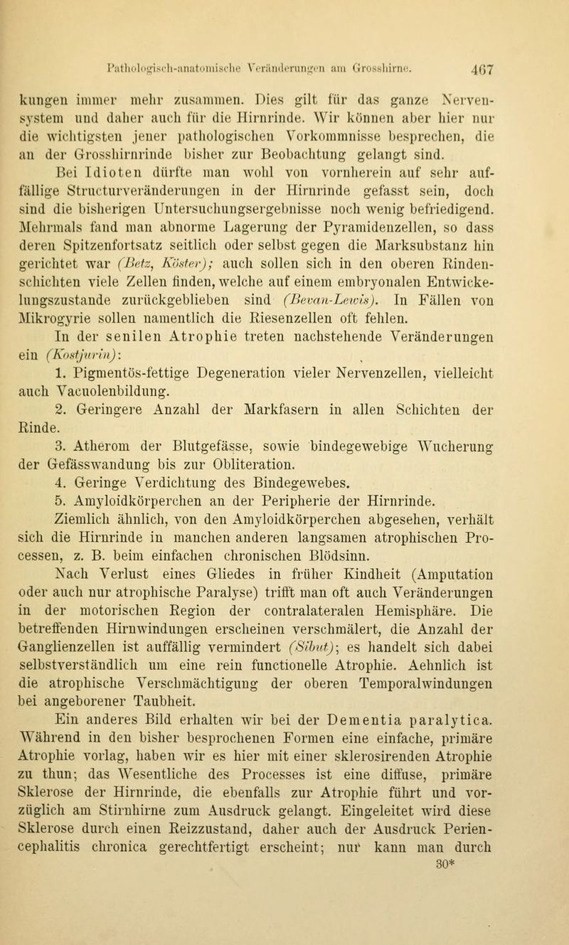 Patholo<jiscli-;m:itiiiiiisi'liL' \'(räiiiliTun','<'ii am Grosshirno. 4(J7 kungeu immer melir zusammen. Dies gilt für das ganze Nerven- system und daher auch für die Hirnrinde. Wir können aber hier nur die wichtigsten jener pathologischen Vorkommnisse besprechen, die an der Grosshirnrinde bisher zur Beobachtung gelangt sind. Bei Idioten dürfte man wohl von vornherein auf sehr auf- fällige Structurveränderungen in der Hirnrinde gefasst sein, doch sind die bisherigen Untersuchungsergebnisse noch wenig befriedigend. Mehrmals tiind man abnorme Lagerung der Pyramidenzellen, so dass deren Spitzenfortsatz seitlich oder selbst gegen die Marksubstanz hin gerichtet war (llcfz^ Kiistcr); auch sollen sich in den oberen Rinden- schichten viele Zellen finden, welche auf einem embryonalen Entwicke- lungszustande zurückgeblieben sind (Bevan-Leicis). In Fällen von Mikrogyrie sollen namentlich die Riesenzellen oft fehlen. In der senilen Atrophie treten nachstehende Veränderungen ein (KnstJHrln): 1. Pigmentös-fettige Degeneration vieler Nervenzellen, vielleicht auch Vacuolenbildung. 2. Geringere Anzahl der Markfasern in allen Schichten der Rinde. 3. Atherom der Blutgefässe, sowie bindegewebige Wucherung der Gefässwandung bis zur Obliteration. 4. Geringe Verdichtung des Bindegewebes. 5. Amyloidkörperchen an der Peripherie der Hirnrinde. Ziemlich ähnlich, von den Amyloidkörperchen abgesehen, verhält sich die Hirnrinde in manchen anderen langsamen atrophischen Pro- cessen, z. B. beim einfachen chronischen Blödsinn. Nach Verlust eines Gliedes in früher Kindheit (Amputation oder auch nur atrophische Paralyse) trifft man oft auch Veränderungen in der motorischen Region der contralateralen Hemisphäre. Die betreffenden Hirnwindungen erscheinen verschmälert, die Anzahl der Ganglienzellen ist auffällig vermindert (Silmf); es handelt sich dabei selbstverständlich um eine rein functionelle Atrophie. Aehnlich ist die atrophische Verschmächtiguug der oberen Temporalwindungen bei angeborener Taubheit. Ein anderes Bild erhalten wir bei der Dementia paralytica. Während in den bisher besprochenen Formen eine einfache, primäre Atrophie vorlag, haben wir es hier mit einer sklerosirenden Atrophie zu thun; das Wesentliche des Processes ist eine diffuse, primäre Sklerose der Hirnrinde, die ebenfalls zur Atrophie führt und vor- züglich am Stirnhirne zum Ausdruck gelangt. Eingeleitet wird diese Sklerose durch einen Reizzustand, daher auch der Ausdruck Perlen- cephalitis chronica gerechtfertigt erscheint; nur kann man durch 30*