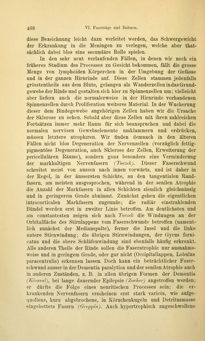 diese Bezeichnung leicht dazu verleitet werden, das Schwergewicht der Erkrankung in die Meningen zu verlegen, welche aber that- sächlich dabei blos eine secundäre Rolle spielen. In den sehr acut verlaufenden Fällen, in denen wir noch ein früheres Stadium des Processes zu Gesicht bekommen, fällt die grosse Menge von lymphoiden Körperchen in der Umgebung der G-efässe und in der ganzen Hirnrinde auf. Diese Zellen stammen jedenfalls grösstentheils aus dem Blute, gelangen als Wanderzellen in das Grund- gewebe der Rinde und gestalten sich hier zu Spinnenzellen um; vielleicht aber liefern auch die normalerweise in der Hirnrinde vorhandenen Spinnenzellen durch Proliferation weiteres Material. In der Wucherung dieser dem Bindegewebe angehörigen Zellen haben wir die Ursache der Sklerose zu sehen. Sobald aber diese Zellen mit ihren zahlreichen Fortsätzen immer mehr Raum für sich beanspruchen und dabei die normalen nervösen Gewebselemente umklammern und erdrücken, müssen letztere atrophiren. Wir finden demnach in den älteren Fällen nicht blos Degeneration der Nervenzellen (vorzüglich fettig- pigmentöse Degeneration, auch Sklerose der Zellen, Erweiterung der pericellulären Räume), sondern ganz besonders eine Verminderung der markhaltigen Nervenfasern (TuczekJ. Dieser Faserschwund schreitet meist von aussen nach innen vorwärts, und ist daher in der Regel, in der äussersten Schichte, an den tangentialen Rand- fasern, am meisten ausgesprochen, während in der senilen Atrophie die Anzahl der Markfasern in allen Schichten ziemlich gleichmässig und in geringerem Grade abnimmt. Zunächst gehen die eigentlichen intracorticalen Markfasern zugrunde; die radiär einstrahlenden Bündel werden erst in zweiter Linie betroffen. Am deutlichsten und am constantesten zeigen sich nach Tuc?:ek die Windungen an der Orbitalfläche des Stirnlappens vom Faserschwunde betroffen (nament- lich zunächst der Medianspalte), ferner die Insel und die linke untere Stirnwindung; die übrigen Stirn Windungen, der Gyrus forni- catus und die obere Schläfenwindung sind ebenfalls häufig erkrankt. Alle anderen Theile der Rinde sollen die Faseratrophie nur ausnahms- weise und in geringem Grade, oder gar nicht (Occipitallappen, Lobulus paracentralis) erkennen lassen. Doch kann ein beträchtlicher Faser- schwund ausser in der Dementia paralj^tica und der senilen Atrophie auch in anderen Zuständen, z. B. in allen übrigen Formen der Dementia {Ktraval), bei lange dauernder Epilepsie f^ac^e^^ angetroffen werden; er dürfte die Folge eines neuritischen Processes sein; die er- krankenden Nervenfasern erscheinen erst stark varicös, wie aufge- quollene, kurz abgebrochene, in Körnchenkugeln und Detritusmasse eingebettete Fasern ' (Greppin). Auch hypertrophisch angeschwollene