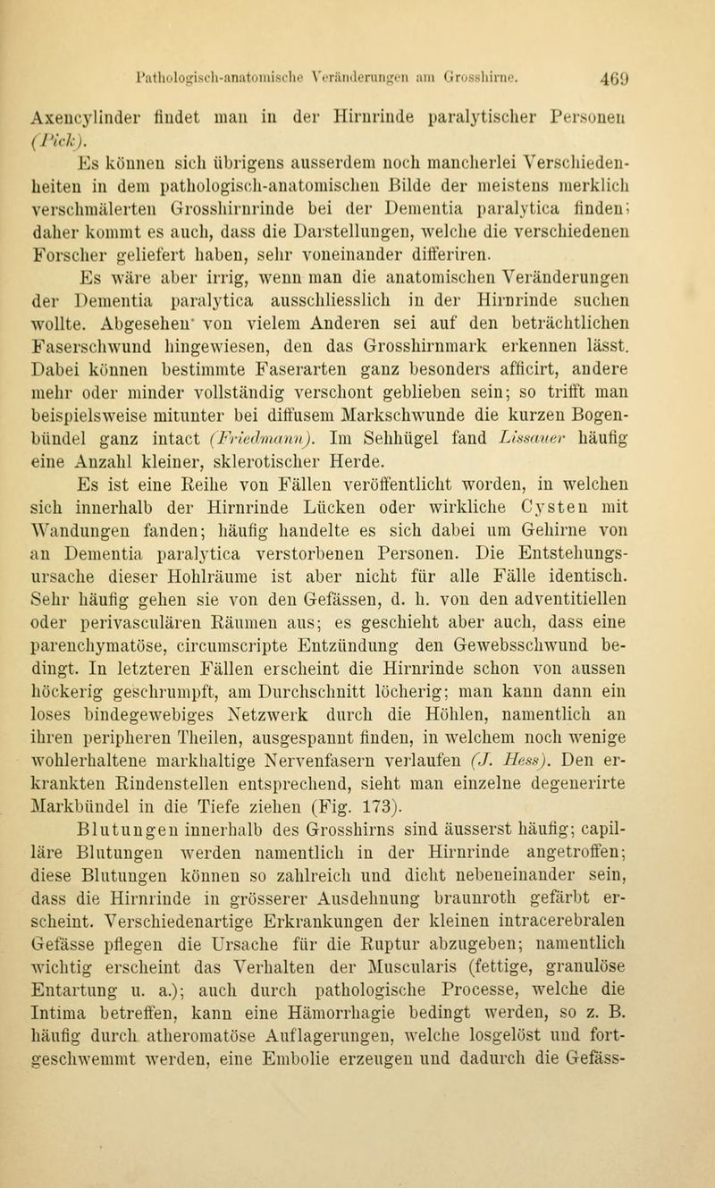 Axencyllnder findet man in der Hirnrinde paralytischer Personen (Pick). Es können sich übrigens ausserdem noch mancherlei Verschieden- heiten in dem pathologisc-h-anatomischen Bilde der meistens merklich verschmälerten Grosshirnrinde bei der Dementia paralytica finden; daher kommt es auch, dass die Darstellungen, welche die verschiedenen Forscher geliefert haben, sehr voneinander ditFeriren. Es wäre aber irrig, wenn man die anatomischen Veränderungen der Dementia paralytica ausschliesslich in der Hirnrinde suchen wollte. Abgesehen' von vielem Anderen sei auf den beträchtlichen Faserschwund hingewiesen, den das Grosshirnmark erkennen lässt. Dabei können bestimmte Faserarten ganz besonders afficirt, andere mehr oder minder vollständig verschont geblieben sein; so tritft man beispielsweise mitunter bei diffusem Markschwunde die kurzen Bogen- bündel ganz intact (Friedmann). Im Sehhügel fand Lissaner häufig eine Anzahl kleiner, sklerotischer Herde. Es ist eine Reihe von Fällen veröffentlicht worden, in welchen sich innerhalb der Hirnrinde Lücken oder wirkliche Cysten mit Wandungen fanden; häufig handelte es sich dabei um Gehirne von an Dementia paralytica verstorbenen Personen. Die Entstehungs- ursache dieser Hohlräume ist aber nicht für alle Fälle identisch. Sehr häufig gehen sie von den Gefässen, d. h. von den adventitiellen oder perivasculären Räumen aus; es geschieht aber auch, dass eine parenchymatöse, circumscripte Entzündung den Gewebsschwund be- dingt. In letzteren Fällen erscheint die Hirnrinde schon von aussen höckerig geschrumpft, am Durchschnitt löcherig; man kann dann ein loses bindegewebiges Netzwerk durch die Höhlen, namentlich an ihren peripheren Theilen, ausgespannt finden, in welchem noch wenige wohlerhaltene markhaltige Nervenfasern verlaufen (J. Hess). Den er- krankten Rindenstellen entsprechend, sieht man einzelne degenerirte Markbündel in die Tiefe ziehen (Fig. 173). Blutungen innerhalb des Grosshirns sind äusserst häufig; capil- läre Blutungen werden namentlich in der Hirnrinde angetrofien; diese Blutungen können so zahlreich und dicht nebeneinander sein, dass die Hirnrinde in grösserer Ausdehnung braunroth gefärbt er- scheint. Verschiedenartige Erkrankungen der kleinen intracerebralen Gefässe pflegen die Ursache für die Ruptur abzugeben; namentlich wichtig erscheint das Verhalten der Muscularis (fettige, granulöse Entartung u. a.); auch durch pathologische Processe, welche die Intima betreffen, kann eine Hämorrhagie bedingt werden, so z. B. häufig durch atheromatöse Auflagerungen, welche losgelöst und fort- geschwemmt werden, eine Embolie erzeugen und dadurch die Gefäss-