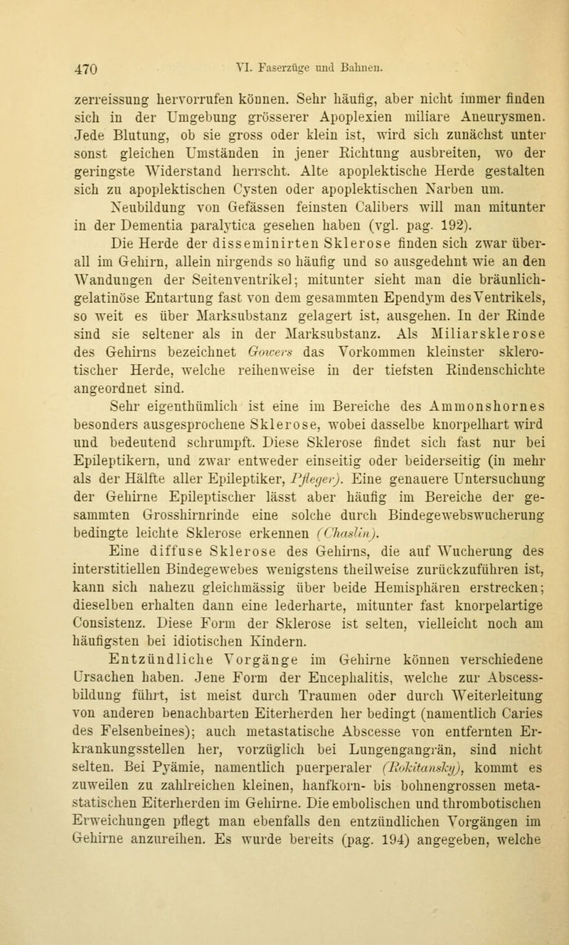 zerreissung hervorrufen können. Sehr häufig, aber nicht immer finden sich in der Umgebung grösserer Apoplexien miliare Aneurysmen. Jede Blutung, ob sie gross oder klein ist, wird sich zunächst unter sonst gleichen Umständen in jener Eichtuug ausbreiten, wo der geringste Widerstand herrscht. Alte apoplektische Herde gestalten sich zu apoplektischen Cysten oder apoplektischen Narben um. Neubildung von Gefässen feinsten Calibers will man mitunter in der Dementia paralytica gesehen haben (vgl. pag. 192). Die Herde der disseminirten Sklerose finden sich zwar über- all im Gehirn, allein nirgends so häufig und so ausgedehnt wie an den Wandungen der Seiteuventrikel; mitunter sieht man die bräunlich- gelatinöse Entartung fast von dem gesammten Ependym des Ventrikels, so weit es über Marksubstanz gelagert ist, ausgehen. In der Rinde sind sie seltener als in der Marksubstanz. Als Miliarsklerose des Gehirns bezeichnet Goicers das Vorkommen kleinster sklero- tischer Herde, welche reihenweise in der tiefsten Rindenschichte angeordnet sind. Sehr eigenthümlich ist eine im Bereiche des Ammonshornes besonders ausgesprochene Sklerose, wobei dasselbe kuorpelhart wird und bedeutend schrumpft. Diese Sklerose findet sich fast nur bei Epileptikern, und zwar entweder einseitig oder beiderseitig (in mehr als der Hälfte aller Epileptiker, Pfleger). Eine genauere Untersuchung der Gehirne Epileptischer lässt aber häufig im Bereiche der ge- sammten Grosshirnrinde eine solche durch Bindegewebswucherung bedingte leichte Sklerose erkennen (ChasUn). Eine diffuse Sklerose des Gehirns, die auf Wucherung des interstitiellen Bindegewebes wenigstens theilweise zurückzuführen ist, kann sich nahezu gleichmässig über beide Hemisphären erstrecken; dieselben erhalten dann eine lederharte, mitunter fast knorpelartige Consistenz. Diese Form der Sklerose ist selten, vielleicht noch am häufigsten bei idiotischen Kindern. Entzündliche Vorgänge im Gehirne können verschiedene Ursachen haben. Jene Form der Encephalitis, welche zur Abscess- bildung führt, ist meist durch Traumen oder durch Weiterleitung von anderen benachbarten Eiterherden her bedingt (namentlich Caries des Felsenbeines); auch metastatische Abscesse von entfernten Er- krankungsstellen her, vorzüglich bei Lungengangrän, sind nicht selten. Bei Pyämie, namentlich puerperaler (Rokitansky), kommt es zuweilen zu zahlreichen kleinen, hanfkorn- bis bohnengrossen meta- statischen Eiterherden im Gehirne. Die embolischen und thrombotischen Erweichungen pflegt man ebenfalls den entzündlichen Vorgängen im Gehirne anzureihen. Es wurde bereits (pag. 194) angegeben, welche