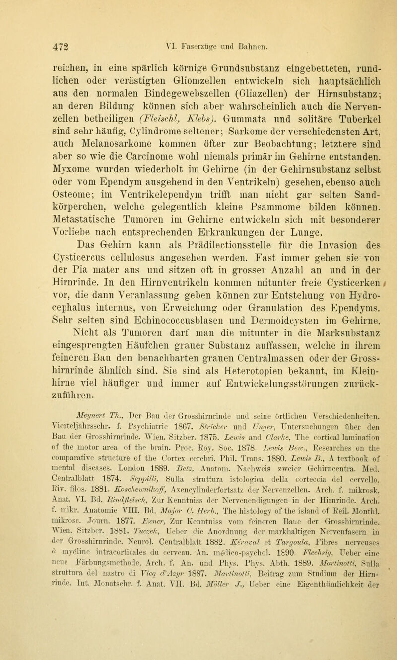 reichen, in eine spärlich körnige Grundsubstauz eingebetteten, rund- lichen oder verästigten Gliomzellen entwickeln sich hauptsächlich aus den normalen Bindegewebszellen (Gliazellen) der Hirnsubstanz; an deren Bildung können sich aber wahrscheinlich auch die Nerven- zellen betheiligen (Fleischl, Klebs). Gummata und solitäre Tuberkel sind sehr häufig, Cylindrome seltener; Sarkome der verschiedensten Art, auch Melanosarkome kommen öfter zur Beobachtung; letztere sind aber so wie die Carcinome wohl niemals primär im Gehirne entstanden. Myxome wurden wiederholt im Gehirne (in der Gehirnsubstanz selbst oder vom Ependym ausgehend in den Ventrikeln) gesehen, ebenso auch Osteome; im Ventrikelependym trifft man nicht gar selten Sand- körperchen, welche gelegentlich kleine Psammome bilden können. Metastatische Tumoren im Gehirne entwickeln sich mit besonderer Vorliebe nach entsprechenden Erkrankungen der Lunge. Das Gehirn kann als Prädilectionsstelle für die Invasion des Cysticercus cellulosus angesehen werden. Fast immer gehen sie von der Pia mater aus und sitzen oft in grosser Anzahl an und in der Hirnrinde. In den Hirnventrikeln kommen mitunter freie Cysticerken/ vor, die dann Veranlassung geben können zur Entstehung von Hydro- cephalus internus, von Erweichung oder Granulation des Ependyms. Sehr selten sind Echinococcusblasen und Dermoidcysten im Gehirne. Nicht als Tumoren darf man die mitunter in die Marksubstanz eingesprengten Häufchen grauer Substanz auffassen, welche in ihrem feineren Bau den benachbarten grauen Centralmassen oder der Gross- hirnrinde ähnlich sind. Sie sind als Heterotopien bekannt, im Klein- hirne viel häufiger und immer auf Eutwickelungsstörungen zurück- zuführen. Meynert Th., Der Bau der Grosshirnrinde und seine örtlichen Verschiedenheiten. Vierteljahrsschr. f. Psychiatrie 1867. Stricker und Unrier, Untersuchungen über den Bau der Grosshirnrinde. Wien. Sitzber. 1875. Leids and Clarlce, The cortical lamination of the motor area of the brain. Proc. Eoy. Soc. 1878. Lewis Beic, Researches on the comparative structure of the Cortex cerebri. Phil. Trans. 1880. Leims B., A textbook of mental diseases. London 1889. Beiz, Anatom. Nachweis zweier Gehirncentra. Med. Centralblatt 1874. iSejtpilli, Sulla struttura istologica della corteccia del cervello. Riv. filos. 1881. Koscheimikoff, Axencylinderfortsatz der Nervenzellen. Arch. f. mikrosk. Anat. VI. Bd. Rindfleisch, Zur Kenntniss der Nervenendigungen in der Hirnrinde. Arch. f. inikr. Anatomie VIII. Bd. Major C. Herh., The histology of the Island of Reil. Monthl. mikrosc. Journ. 1877. Exnei', Zur Kenntniss vom feineren Baue der Grosshirnrinde. Wien. Sitzber. 1881. Tuczel-, Ueber die Anordnung der marklialtigen Nervenfasern in der Grosshirnrinde. Neurol. Centralblatt 1882. Keraval et Tanjoula, Fibres nerveuses « myöline intracorticales du cerveau. An. m^dico-psychol. 1890. Fleclisirj, Ueber eine neue Färbungsmethode. Arch. f. An. und Phys. Plij^s. Abth. 1889. Martinofti, Sulla struttura del nastro di Vicq iVAzyr 1887. Martinotti, Beitrag zum Studium der Hirn- rinde. Int. Monatschr. f. Anat. VIT. Bd. Möller J., Ueber eine Eigenthümlichkeit der