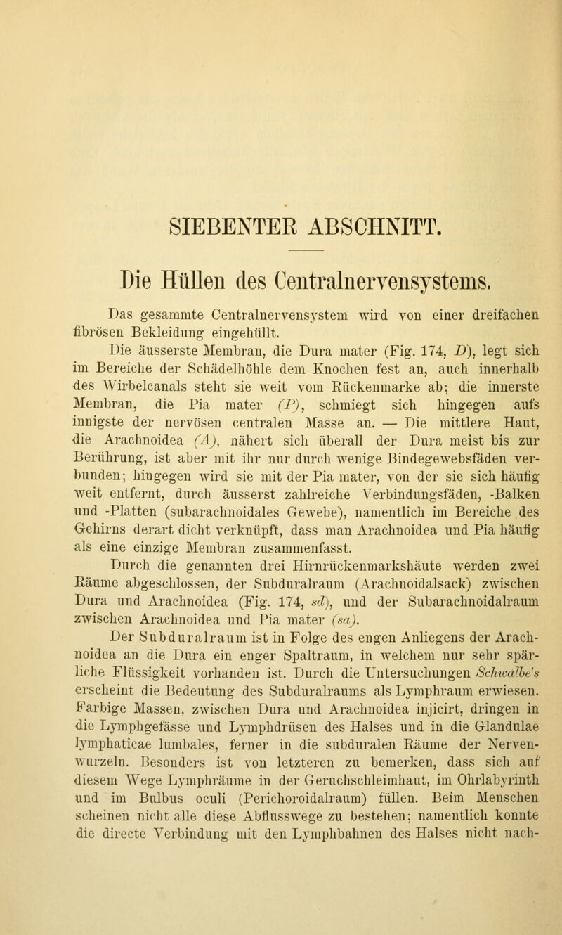 SIEBENTER ABSCHNITT. Die Hüllen des Centralnervensystems. Das gesammte Centralnervensystem wird von einer dreifachen fibrösen Bekleidung eingehüllt. Die äusserste Membran, die Dura mater (Fig. 174, D), legt sich im Bereiche der Schädelhöhle dem Knochen fest an, auch innerhalb des Wirbelcanals steht sie weit vom Rückenmarke ab; die innerste Membran, die Pia mater (P), schmiegt sich hingegen aufs innigste der nervösen centralen Masse an. — Die mittlere Haut, die Arachnoidea (A), nähert sich überall der Dura meist bis zur Berührung, ist aber mit ihr nur durch wenige Bindegewebsfäden ver- bunden; hingegen wird sie mit der Pia mater, von der sie sich häufig weit entfernt, durch äusserst zahlreiche Verbindungsfäden, -Balken und -Platten (subarachnoidales Gewebe), namentlich im Bereiche des Gehirns derart dicht verknüpft, dass man Arachnoidea und Pia häufig als eine einzige Membran zusammenfasst. Durch die genannten drei Hirnrückenmarkshäute werden zwei Räume abgeschlossen, der Subduralraum (Arachnoidalsack) zwischen Dura und Arachnoidea (Fig. 174, sd), und der Subarachnoidalraum zwischen Arachnoidea und Pia mater (sa). Der Subduralraum ist in Folge des engen Anliegens der Arach- noidea an die Dura ein enger Spaltraum, in welchem nur sehr spär- liche Flüssigkeit vorhanden ist. Durch die Untersuchungen Schwalhes erscheint die Bedeutung des Subduralraums als Lymphraum erwiesen. Farbige Massen, zwischen Dura und Arachnoidea injicirt, dringen in die Lymphgefässe und Lymphdrüsen des Halses und in die Glandulae lymphaticae lumbales, ferner in die subduralen Räume der Nerven- wurzeln. Besonders ist von letzteren zu bemerken, dass sich auf diesem Wege Lymphräume in der Geruchschleimhaut, im Ohrlabyrinth und im Bulbus oculi (Perichoroidalraum) füllen. Beim Menschen scheinen nicht alle diese Abflusswege zu bestehen; namentlich konnte die directe Verbindung mit den Lymphbahnen des Halses nicht nach-