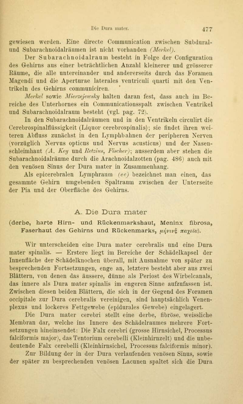gewiesen werden. Eine directe Communication zwischen Subdural- und Subarachuoidalräumen ist nicht vorhanden (Merkel). Der Subaraclinoidalrauni bestellt in Folge der Configiiration des Gehirns aus einer beträchtlichen Anzahl kleinerer und grösserer Räume, die alle untereinander und andererseits durch das Foramen Magendi und die Aperturae laterales ventriculi quarti mit den Ven- trikeln des Gehirns communiciren. j\ferkel sowie Mierzejeic.ski/ halten daran fest, dass auch im Be- reiche des Unterhornes ein Communicationsspalt zwischen Ventrikel und Subaraclinoidalrauni besteht (vgl. pag. 72). In den Subarachnoidalräumen und in den Ventrikeln circulirt die Cerebrospinalflüssigkeit (Liquor cerebrospinalis); sie hndet ihren wei- teren Abfluss zunächst in den Lymphbahnen der peripheren Nerven (vorzüglich Nervus opticus und Nervus acusticus) und der Nasen- schleimhaut (Ä. Key \m^ Retzius, Fischer)-^ ausserdem aber stehen die Subarachnoidalräume durch die Araclinoidalzotten (pag. 486) auch mit den venösen Sinus der Dura mater in Zusammenhang. Als epicerebralen Lyraphraura {ec) bezeichnet man einen, das gesammte G-ehirn umgebenden Spaltraum zwischen der Unterseite der Pia und der Oberfläche des Gehirns. A. Die Dura mater (derbe, harte Hirn- und Rückenmarkshaut, Meninx fibrosa, Faserhaut des Gehirns und Rückenmarks, iirivivt, Tcaiaia). Wir unterscheiden eine Dura mater cerebralis und eine Dura mater spinalis. — Erstere liegt im Bereiche der Schädelkapsel der Innenfläche der Schädelknochen überall, mit Ausnahme von später zu besprechenden Fortsetzungen, enge an, letztere besteht aber aus zwei Blättern, von denen das äussere, dünne als Periost des Wirbelcauals, das innere als Dura mater spinalis im engeren Sinne aufzufassen ist. Zwischen diesen beiden Blättern, die sich in der Gegend des Foramen occipitale zur Dura cerebralis vereinigen, sind hauptsächlich Venen- plexus und lockeres Fettgewebe (epidurales Gewebe) eingelagert. Die Dura mater cerebri stellt eine derbe, fibröse, weissliche Membran dar, welche ins Innere des Schädelraumes mehrere Fort- setzungen hineinsendet: Die Falx cerebri (grosse Hirnsichel, Processus falciformis major), das Tentorium cerebelli (Kleinhirnzelt) und die unbe- deutende Falx cerebelli (Kleinhirnsichel, Processus falciformis minor). Zur Bildung der in der Dura verlaufenden venösen Sinus, sowie der später zu besprechenden venösen Lacunen spaltet sich die Dura