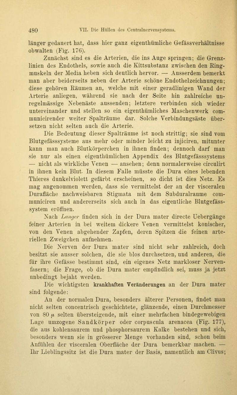 länger gedauert hat, dass hier ganz eigenthümliche Gefässverhältnisse obwalten (Fig. 176). Zunächst sind es die Arterien, die ins Auge springen; die Grenz- linien des Endothels, sowie auch die Kittsubstanz zwischen den Ring- muskeln der Media heben sich deutlich hervor. — Ausserdem bemerkt man aber beiderseits neben der Arterie schöne Endothelzeichnungen; diese gehören Räumen an, welche mit einer geradlinigen Wand der Arterie anliegen, während sie nach der Seite hin zahlreiche un- regelmässige Nebenäste aussenden; letztere verbinden sich wieder untereinander und stellen so ein eigenthümliches Maschenwerk com- municirender weiter Spalträume dar. Solche Verbindungsäste über- setzen nicht selten auch die Arterie. Die Bedeutung dieser Spalträume ist noch strittig; sie sind vom Blutgefässsysteme aus mehr oder minder leicht zu injiciren, mitunter kann man auch Blutkörperchen in ihnen finden; dennoch darf man sie nur als einen eigenthümlichen Appendix des Blutgefässsystems — nicht als wirkliche Venen — ansehen; denn normalerweise circulirt in ihnen kein Blut. In diesem Falle müsste die Dura eines lebenden Thieres dunkelviolett gefärbt erscheinen, so dicht ist dies Netz. Es mag angenommen werden, dass sie vermittelst der an der visceralen Durafläche nachweisbaren Stigmata mit dem Siibduralraume com- municiren und andererseits sich auch in das eigentliche Blutgefäss- system eröffnen. Nach Langer finden sich in der Dura mater directe Uebergänge feiner Arterien in bei weitem dickere Venen vermittelst konischer, von den Venen abgehender Zapfen, deren Spitzen die feinen arte- riellen Zweigchen aufnehmen. Die Nerven der Dura mater sind nicht sehr zahlreich, doch besitzt sie ausser solchen, die sie blos durchsetzen, und anderen, die für ihre Gefässe bestimmt sind, ein eigenes Netz markloser Nerven- fasern; die Frage, ob die Dura mater empfindlich sei, muss ja jetzt unbedingt bejaht werden. Die wichtigsten krankhaften Veränderungen an der Dura mater sind folgende: An der normalen Dura, besonders älterer Personen, findet mau nicht selten concentrisch geschichtete, glänzende, einen Durchmesser von 80 n selten übersteigende, mit einer mehrfachen bindegewebigen Lage umzogene Sandkörper oder corpuscula arenacea (Fig. 177), die aus kohlensaurem und phosphorsaurem Kalke bestehen und sich, besonders wenn sie in grösserer Menge vorhanden sind, schon beim Anfühlen der visceralen Oberfläche der Dura bemerkbar machen. — Ihr Lieblingssitz ist die Dura mater der Basis, namentlich am Clivus;