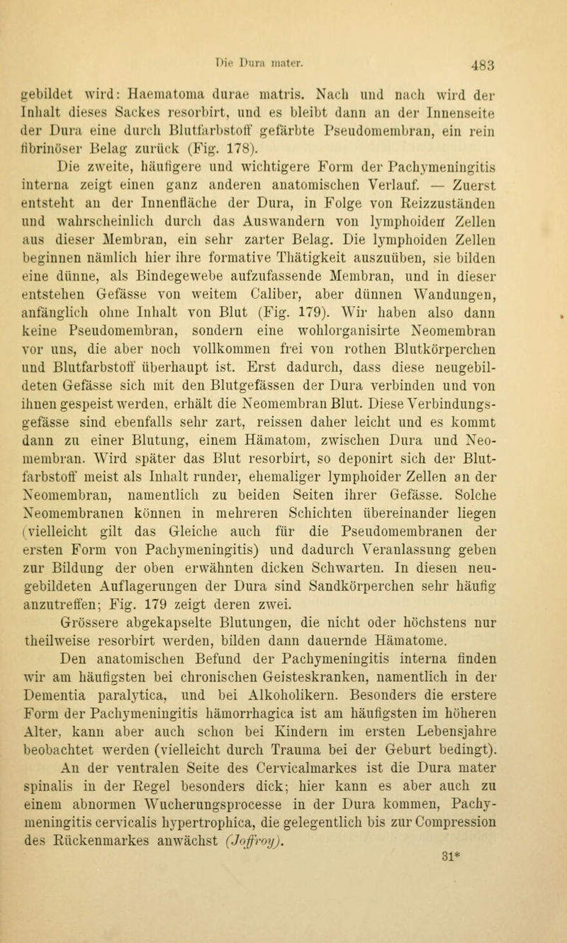 T>ii' Duiii iiiatt-T. 433 gebildet wird: Haematoma durae niatris. Nacli und nach wird der Inhalt dieses Sackes resorbirt, und es bleibt dann an der Innenseite der Dura eine durch Bluttarbstotf gefärbte Pseudomembran, ein rein tibrinöser Belag zurück (Fig. 178). Die zweite, häutigere und wichtigere Form der Pachymeningitis interna zeigt einen ganz anderen anatomischen Verlauf. — Zuerst entsteht au der Innenfläche der Dura, in Folge von Reizzuständen und wahrscheinlich durch das Auswandern von lymphoiden Zellen aus dieser Membran, ein sehr zarter Belag. Die lymphoiden Zellen beginnen nämlich hier ihre formative Thätigkeit auszuüben, sie bilden eine dünne, als Bindegewebe aufzufassende Membran, und in dieser entstehen Gefässe von weitem Caliber, aber dünnen Wandungen, anfänglich ohne Inhalt von Blut (Fig. 179). Wir haben also dann keine Pseudomembran, sondern eine wohlorganisirte Neomembran vor uns, die aber noch vollkommen frei von rothen Blutkörperchen und Blutfarbstoff überhaupt ist. Erst dadurch, dass diese neugebil- deten Gefässe sich mit den Blutgefässen der Dura verbinden und von ihnen gespeist w'erden, erhält die Neomembran Blut. Diese Verbindungs- gefässe sind ebenfalls sehr zart, reissen daher leicht und es kommt dann zu einer Blutung, einem Hämatom, zwischen Dura und Neo- membran. Wird später das Blut resorbirt, so deponirt sich der Blut- farbstoff meist als Inhalt runder, ehemaliger lymphoider Zellen an der Neomembran, namentlich zu beiden Seiten ihrer Gefässe. Solche Neomembranen können in mehreren Schichten übereinander liegen (vielleicht gilt das Gleiche auch für die Pseudomembranen der ersten Form von Pachymeningitis) und dadurch Veranlassung geben zur Bildung der oben erwähnten dicken Schwarten. In diesen neu- gebildeten Auflagerungen der Dura sind Sandkörperchen sehr häufig anzutreffen; Fig. 179 zeigt deren zwei. Grössere abgekapselte Blutungen, die nicht oder höchstens nur theilweise resorbirt werden, bilden dann dauernde Hämatome. Den anatomischen Befund der Pachymeningitis interna finden wir am häufigsten bei chronischen Geisteskranken, namentlich in der Dementia paralytica, und bei Alkoholikern. Besonders die erstere Form der Pachymeningitis hämorrhagica ist am häufigsten im höheren Alter, kann aber auch schon bei Kindern im ersten Lebensjahre beobachtet werden (vielleicht durch Trauma bei der Geburt bedingt). An der ventralen Seite des Cervicalmarkes ist die Dura mater spinalis in der Eegel besonders dick; hier kann es aber auch zu einem abnormen Wucherungsprocesse in der Dura kommen, Pachy- meningitis cervicalis hypertrophica, die gelegentlich bis zur Compression des Rückenmarkes anwächst (Jop-oy). 31*