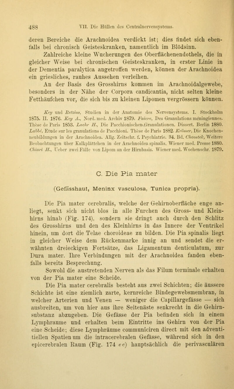 deren Bereiche die Arachnoidea verdickt ist; dies findet sich eben- falls bei chronisch Geisteskranken, namentlich im Blödsinn. Zahlreiche kleine Wucherungen des Oberflächenendothels, die in gleicher Weise bei chronischen Geisteskranken, in erster Linie in der Dementia paralj'tica angetroffen werden, können der Arachnoidea ein griesliches, rauhes Aussehen verleihen. An der Basis des Grosshirns kommen im Arachnoidalgewebe, besonders in der Nähe der Corpora candicantia, nicht selten kleine Fetthäufchen vor, die sich bis zu kleinen Lipomen vergrössern können. Key und Retzins, Studien in der Anatomie des Nervensystems. I. Stockholm 1875. II. 1876. Key A., Nord. med. Archiv 1879. Faivre, Des Granulations meningiennes. These de Paris 1853. Laehr H., Die Pacchionischen Granulationen. Dissert. Berlin 1880. Lahle, Etüde sur les granulations de Pacchioni. These de Paris 1882. Krömei-, Die Knochen- neubildungen in der Araclmoidea. Allg. Zeitschr. f^ Psychiatrie. S4. Bd. Chvostelc, Weitere Beobachtungen über Kalkplättchen in der Arachnoidea spinalis. Wiener med. Presse 1880. Chiari H., Ueber zwei Fälle von Lipom an der Hii-nbasis. Wiener med. Wochenschr. 1879. C. Die Pia mater (Gefässhaut, Meninx vasculosa, Tunica propria). Die Pia mater cerebralis, welche der Gehirnoberfläche enge an- liegt, senkt sich nicht blos in alle Furchen des Gross- und Klein- hirns hinab (Fig. 174), sondern sie dringt auch durch den Schlitz des Grosshirns und den des Kleinhirns in das Innere der Ventrikel hinein, um dort die Telae choroideae zu bilden. Die Pia spinalis liegt in gleicher Weise dem Rückenmarke innig an und sendet die er- wähnten dreieckigen Fortsätze, das Ligamentum denticulatum, zur Dura mater. Ihre Verbindungen mit der Arachnoidea fanden eben- falls bereits Besprechung. Sowohl die austretenden Nerven als das Filum terminale erhalten von der Pia mater eine Scheide. Die Pia mater cerebralis besteht aus zwei Schichten; die äussere Schichte ist eine ziemlich zarte, kernreiche Bindegewebsmembran, in welcher Arterien und Venen — weniger die Capillargefässe — sich ausbreiten, um von hier aus ihre Seitenäste senkrecht in die Gehirn- substanz abzugeben. Die Gefässe der Pia befinden sich in einem Lj-mphraume und erhalten beim Eintritte ins Gehirn von der Pia eine Scheide; diese Lymphräume communiciren direct mit den adventi- tiellen Spatienum die intracerebralen Gefässe, während sich in den epicerebralen Raum (Fig. 174 ec) hauptsächlich die perivasculären