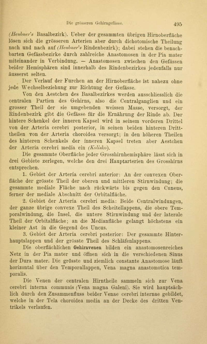 (Heuh)itrs Basalbezirk). Ueber der gesammten übrigen Hirnoberfläclie lösen sich die grösseren Arterien aber durch dichotomische Theilung nach und nach auf (^/Av//>uer'.s-Rindenbezirk); dabei stehen die benach- barten Gefässbezirke durch zahlreiche Anastomosen in der Pia mater miteinander in Verbindung. — Anastomosen zwischen den Gefässen beider Hemisphären sind innerhalb des Rindenbezirkes jedenfalls nur äusserst selten. Der Verlauf der Furchen an der Hirnoberfläche ist nahezu ohne jede Wechselbeziehung zur Richtung der Gefässe. Von den Aestchen des Basalbezirkes werden ausschliesslich die centralen Partien des Gehirns, also die Centralganglien und ein grosser Theil der sie umgebenden weissen Masse, versorgt, der Rindenbezirk gibt die Gefässe für die Ernährung der Rinde ab. Der hintere Schenkel der inneren Kapsel wird in seinem vorderen Drittel von der Arteria cerebri posterior, in seinen beiden hinteren Dritt- theilen von der Arteria choroidea versorgt; in den höheren Theilen des hinteren Schenkels der inneren Kapsel treten aber Aestchen der Arteria cerebri media ein (Kolisko). Die gesammte Oberfläche jeder Grosshirnhemisphäre lässt sich in drei Gebiete zerlegen, welche den drei Hauptarterien des Grosshirns entsprechen. 1. Gebiet der Arteria cerebri anterior: An der convexen Ober- fläche der grösste Theil der oberen und mittleren Stirnwindung; die gesammte mediale Fläche nach rückwärts bis gegen den Cuneus, ferner der mediale Abschnitt der Orbitalfläche. 2. Gebiet der Arteria cerebri media: Beide Central Windungen, der ganze übrige convexe Theil des Scheitellappens, die obere Tem- poralwindung, die Insel, die untere Stirnwindung und der laterale Theil der Orbitalfläche; an die Medianfläche gelangt höchstens ein kleiner Ast in die Gegend des Uncus. 3. Gebiet der Arteria cerebri posterior: Der gesammte Hinter- hauptslappen und der grösste Theil des Schläfenlappens. Die oberflächlichen Gehirnvenen bilden ein anastomosenreiches Netz in der Pia mater und üönen sich in die verschiedenen Sinus der Dura mater. Die grösste und ziemlich constante Anastomose läuft horizontal über den Temporallappen, Vena magna anastomotica tem- poralis. Die Venen der centralen Hirntheile sammeln sich zur Vena cerebri interna communis (Vena magna Galeni). Sie wird hauptsäch- lich durch den Zusammenfluss beider Venae cerebri internae gebildet, welche in der Teia choroidea media an der Decke des dritten Ven- trikels verlaufen.