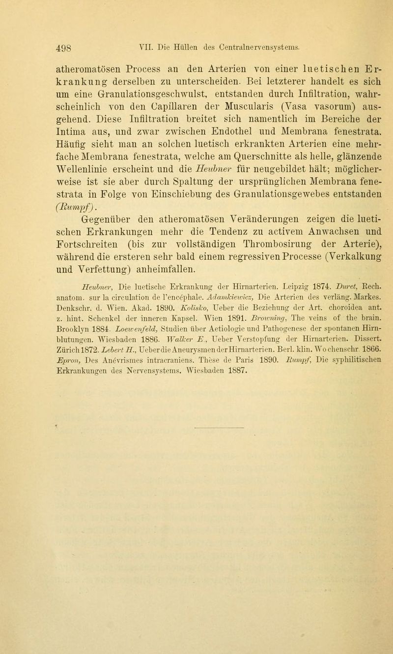 atheromatösen Process an den Arterien von einer luetischen Er- krankung derselben zu unterscheiden. Bei letzterer handelt es sich um eine Granulationsgeschwulst, entstanden durch Infiltration, wahr- scheinlich von den Capillaren der Muscularis (Vasa vasorum) aus- gehend. Diese Infiltration breitet sich namentlich im Bereiche der Intima aus, und zwar zwischen Endothel und Membrana fenestrata. Häufig sieht man an solchen luetisch erkrankten Arterien eine mehr- fache Membrana fenestrata, welche am Querschnitte als helle, glänzende Wellenlinie erscheint und die Heuhner für neugebildet hält; möglicher- weise ist sie aber durch Spaltung der ursprünglichen Membrana fene- strata in Folge von Einschiebung des Granulationsgewebes entstanden (Rumpf). Gegenüber den atheromatösen Veränderungen zeigen die lueti- schen Erkrankungen mehr die Tendenz zu activem Anwachsen und Fortschreiten (bis zur vollständigen Thrombosirung der Arterie), während die ersteren sehr bald einem regressiven Processe (Verkalkung und Verfettung) anheimfallen. Heuhna-, Die luetische Erkrankung der Hii-narterien. Leipzig 1874. Diiret, Rech, anatom. sur la ch'culation de l'enc^phale. Adamhietoicz, Die Arterien des verlang. Markes. Denkschr. d. Wien. Akad. 1890. Kolislco, Ueber die Beziehung der Art. choroidea ant. z. hint. Schenkel der inneren Kapsel. Wien 1891. Broiming, The veins of the brain. Brooklyn 1884. Loewenfeld, Studien über Aetiologie und Pathogenese der spontanen Hirn- blutungen. Wiesbaden 1886. Walket- E, Ueber Verstopfung der Hirnarterien. Dissert. Zürich 1872. Lebert H., Ueber die Aneurysmen der Hirnarterien. Berl. klin. AVochenschr 1866. Epron, Des Anömsnies intracraniens. These de Paris 1890. Eumpf, Die syphilitischen Erkrankungen des Nervensystems. Wiesbaden 1887.