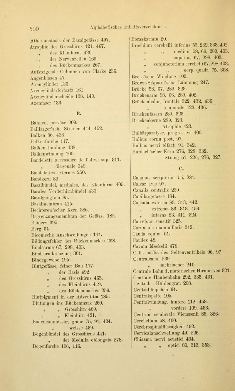 Atheromatosis der Basalgefässe 497. Atrophie des Grosshirns 121, 467. des Kleinliirns 420. der Nervenzellen 169. „ des Rückenmarkes 267. Aufsteigende Colonnen von Clarke 236. Augenblasen 47. Axencylinder 136. Axencylinderfortsatz 161 Axencylinderscheide 138, 140. Axenfaser 136. B. Bahnen, nervöse 209. Baillarger'sche Streifen 444, 452. Balken 86, 438 Balkenfurche 117. Balkenstralilung 438. Balkenwinduug 100. Bandelette accessoire de Tolive sup. 311. „ diagonale 349. Bandelettes externes 250. Bandkern 83. Basalbündel, mediales, des Kleinhirns 405. Basales Vorderhirnbündel 433. Basalganglien 85. Basalmembran 415. Bechterew'scher Kern 386. Begrenzungsmembran der Gefässe 182. Beinerv 395. Berg 64. Biconische Anschwellungen 144. Bildungsfehler des Rückenmarkes 268. Bindearme 67, 298, 403. Bindearmkreuzung 301. Bindegewebe 195. Blutgefässe, feiner Bau 177. ,, der Basis 492. „ des Grosshirns 465. „ des Kleinhirns 419. „ des Rückenmarkes 256. Blutpigment in der Adventitia 185. Blutungen ins Rückenmark 260. ,, ,, Grosshirn 469. „ Kleinhirn 421. Bodencommissur, graue 75, 91, 424. ,, weisse 439. Bogenbündel des Grosshirns 441. „ der Med Ulla oblongata 278. Bogenfurche 106, 116. Boraxkarmin 20. Brachium cerebelli inferius '55, 232, 333, 402. medium 58, 66. 289, 403. superius 67, 298, 403. ., conjunctorium cerebelli67,298,403. corp. quadr. 75, 308. Broca'sche Windung 109. Brown-Sequard'sche Lähmung 247. Brücke 58, 67, 289. .323. Brüeiienarm 58, 66, 289, 402. Brückenbahn, frontale 322, 432, 436. temporale 423. 436. Brückenfasern 289, 323. Brückenkerne 289, 323. Atrophie 423. Bulbärparalyse, progressive 400. Bulbus cornu post. 97. Bulbus nervi olfact. 91, 342. Burdach\seher Kern 276, 328, 332. Strang 51, 226, 276, 327. C. Calamus scriptorius 55, 281. Calcar avis 97. Canalis centralis 239. Capillargefässe 184. Capsula externa 83, 313, 442. cxtrema 83, 313, 456. interna 83, 311, 324. Carrefour sensitif 325. Caruncula mammillaris 342. Cauda equina 51. Caudex 48. Cavum Meckelii 478. Cella media des Seitenventrikels 96, 97. Centralcanal 239. ,, mehrfacher 240. Centrale Bahn d.motorischen Hirnnerven 321. Centrale Haubenbahn 292, 335, 431. Centrales Höhlengrau 208. Centralläppchen 64. Centralspalte 105. Centralwindung, hintere 112, 453. vordere 109, 453. Centi'ura semiovale Vieussenii 85, 326. Cerebellum 58, 400. Cerebrospinalflüssigkeit 492. Cervicalanschwellung 49, 226. Chiasma nervi acustici 404. „ optici 80, 313, 353.