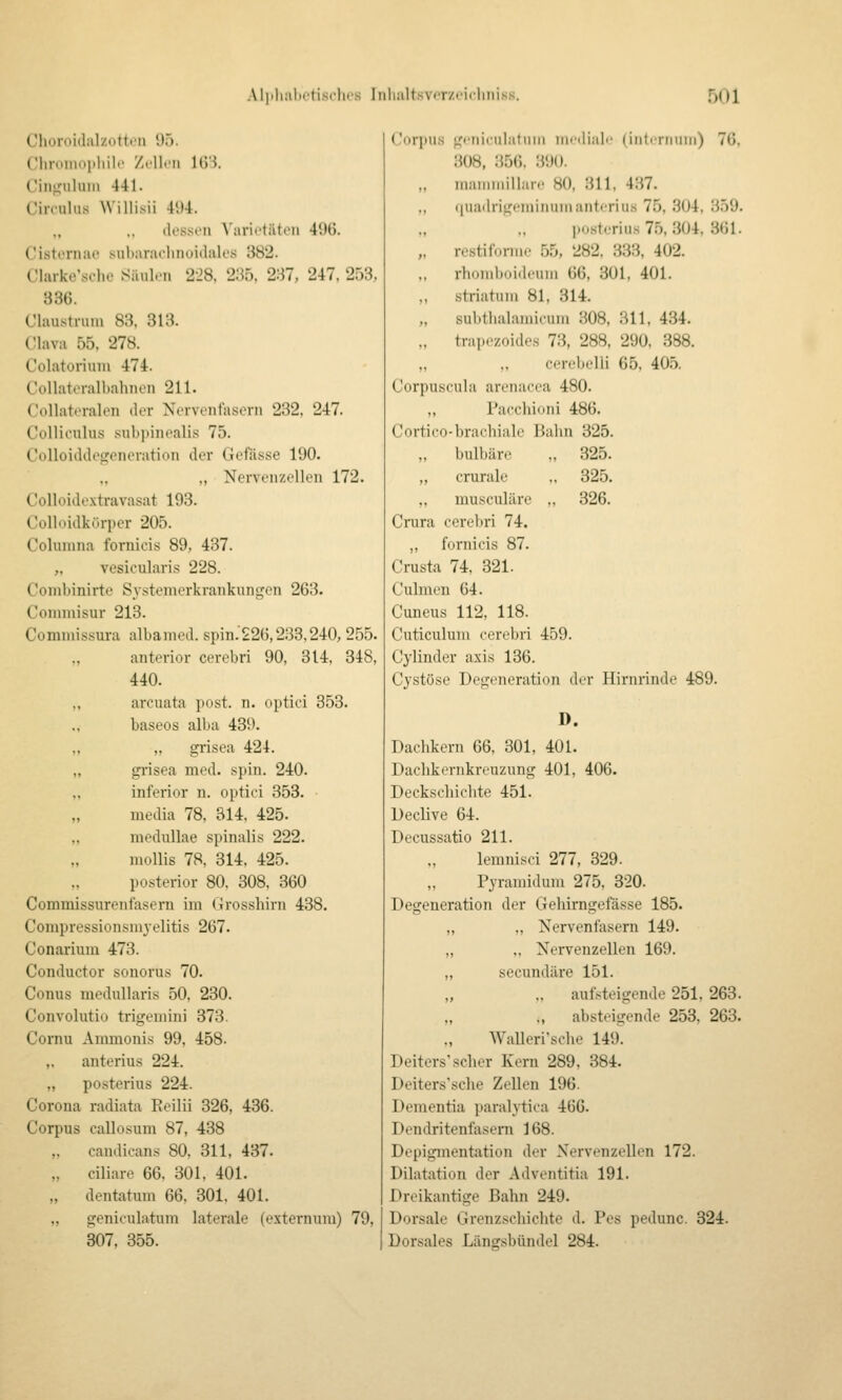 Clioroülalztitti'ii !).). Cliroiiioi.liilc Zell.'11 lÜS. Ciiifi:iiluiii 441. Circulus Willisii 4'.)4. ,, ,, ik'ssiii Varietäten 4i)G. Cistornao subaradinoidales 382. Clarke'sche Säulen 228, 2:55. 2:^7, 247. 253, 836. Claustrum 83. 313. C'lava 55, 278. Colatoriuni 474. Collateralbahnen 211. Collateralen der Nervenfasern 232. 247. Colliculus sub])inealis 75. Colloidilosreneration der Gcfässe 190. ., Nervenzollen 172. Colloidoxtravasat 193. Colloidkürper 205. Colunma fornicis 89, 437. „ vesicularis 228. Combinirte Systeniorkrankungen 263. Conimisur 213. Commissura albamed. spin.22ü,233,240, 255. „ anterior cerebri 90, 314, 348, 440. ,, arcuata post. n. optici 853. ., baseos alba 439. ,, ,, grisea 424. „ grisea med. spin. 240. „ inferior n. optici 353. media 78, 314, 425. „ medullae spinalis 222. mollis 78, 314. 425. posterior 80, 308, 360 Commissurenfasern im Grosshirn 438. Compressionsni^-elitis 267. Conarium 473. Conductor sonorus 70. Conus medullaris 50, 230. Convolutio trigeniini 373. Cornu Ammonis 99, 458. „ anterius 224. „ posterius 224. Corona radiata Eeilii 326, 436. Corpus callosum 87, 438 „ candicans 80, 311, 437. „ ciliare 66, 301, 401. „ dentatum 66, 301, 401. „ geniculatum laterale (externuni) 79, 307, 355. ('i)rinis ^'etiicul.itiiiii in>'ili;ili' (intiTtnmi) 76, 308, 356. 390. „ inaniniiliar.- 80, 311, 437. (|iiadrit,feininiiMianterius 75, 304, 359. posterius 75, 304, 361. „ restifonne 55, 282, 333, 402. „ rhomboideuni 66, 301, 401. „ striatuni 81, 314. „ subthalauucuui 308, 311, 434. „ trapezoides 73, 288, 290, 388. ,, .. corebelli 65. 40.5. Corpuscula arenacea 480. ., Pacchioni 486. Cortico-brachiale Bahn 325. ,. bulbäro .. 325. „ crurale ,. 325. ,, musculäre „ 326. Crura cerebri 74. ,, fornicis 87. Crusta 74, 321. Culmen 64. Cuneus 112, 118. Cuticulum cerebri 459. Cylinder axis 136. Cystöse Degeneration der Hirnrinde 489. D. Dachkern 66. 301, 401. Dachkernkreuzung 401, 406. Deckschichte 451. Declive 64. Decussatio 211. lemnisci 277, 329. Pyramidum 275, 320. Degeneration der Gehirngefässe 185. ,, „ Nervenfasern 149. „ „ Nervenzellen 169. „ secundäre 151. .. aufsteigende 251, 263. ., absteigende 253, 263. „ Walleri'sche 149. Deiters'scher Kern 289, 384. Deiters'sche Zellen 196. Dementia paralytica 466. Dendritenfasern 168. Depigmentation der Nervenzellen 172. Dilatation der Adventitia 191. Dreikantige Bahn 249. Dorsale Grenzschichte d. Pes pedunc. 324. Dorsales Länssbündel 284.