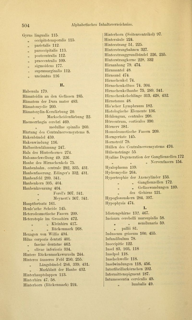Gyrus lingualis 115. „ occipitotemporalis 115. „ parietalis 112. „ paroccipitalis 113. „ postcentralis 112. „ praecentralis 109. „ sigmoideus 177. supramargiiialis 112. „ uncinatus 116 H. Habenula 179. Hämatoidin an den Gefässen 185. Hämatom der Dura mater 483. Hämatomyelie 260. Hämatoxylin-Kernfärbung 20. „ Markseheidenfärbung 22. Haemorrhagia cerebri 469. „ medullae spinalis 260. Härtung des Centi'alnervensystems 8. Hakenbündel 459. Hakenwindung 116. Halbseitenlähmung 247. Hals des Hinterhorncs 274. Halsanschwellung 49, 226- Haube des- Hirnschenkels 75. Haubenbahn, centrale 292, 835, 431. Haubenfaserung, Edinger's 332, 431. Haubenfeld 289, 341. Haubenkern 305, 404. Haubenkreuzung 404. Forel's 307, 341. Meynert's 307, 341. Hauptfortsatz 161. Henle'sche Scheide 145. Heterodesmotische Fasern 209. Heterotopie im Grossliirn 472. „ „ Kleinhirn 417. „ „ Kückenmark 268. Hexagon von Willis 494. Hilus corporis dentati 401. „ fasciae dentatae 462. „ olivae inferioris 334. Hintere Eückenmarkswurzeln 244. Hinteres äusseres Feld 250, 255. Längsbündel 2S6, 339, 431. Markblatt der Haube 432. Hinterhauptslappen 113. Hinterhirn 47, 58. Hinterhorn (Rückenmark) 224. Hinterhorn (Seitenventrikel) 97. Hintersäule 224. Hinterstrang 51, 225. Hinterstrangbahnen 327. Hinterstranggrundbündel 226, 255. Hinterstrangkerne 228, 332 Hirnanhang 79, 474. Hirnmantel 48. Hirnsand 474- Hirnschenkel 74. Hirnschenkelfuss 74, 304. Hirnschenkelhaube 75, 289, 341. Hirnschenkelschlinge 313, 428, 432. Hirn stamm 48. His'scher Lymphraum 182. Histologische Elemente 136. Höhlengrau, centrales 208. Hörcentrum, corticales 390. Hörnerv 381. Homodesmotische Fasern 209. Horngerüste 145. Hörn streif 79. Hüllen des Centralnorvensystems 476. Hülsenstränge 55 Hyaline Degeneration der Ganglienzellen 172. „ „ „ Nervenfasern 154. Hyaloplasma 139. Hydromyelie 264. Hypertrophie der Axencylinder 153. „ „ Ganglienzellen 172. „ „ Gefässwandungen 189. „ des Gehirns 121. Hypoglossuskern 284, 397. Hypophysis 474. I. Idiotengehirne 132, 467. Incisura cerebelli marsupialis 58. „ ., semilunaris 59. „ pallii 81. Induseum griseum 100, 455. Infundibulum 78. Inoccipitie 122. Insel 83, 103, 118 Inselpol 118. Inselschwelle 118. Inselwindungen 118, 456. Interfibrillarkörnchen 202. Intermittensi)igment 187. Intumescentia cervicalis 49. lurabalis 49.