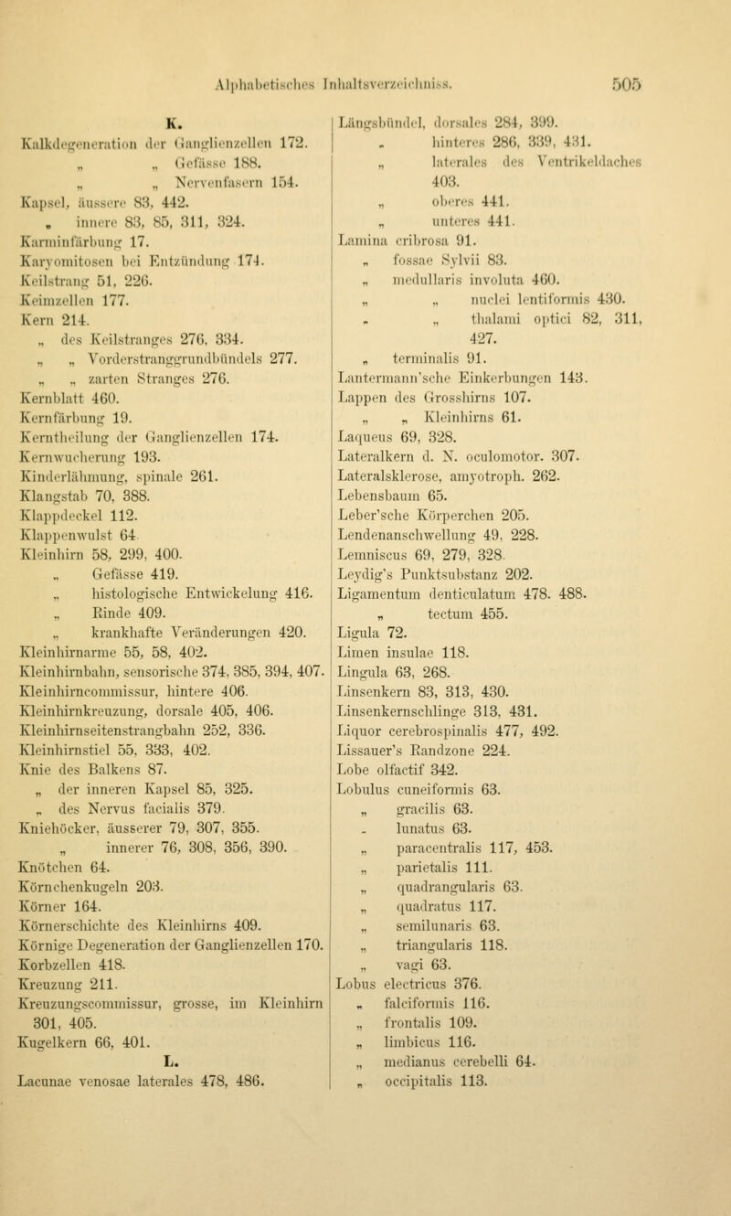 K. Kalk(li'i,'iiiiratiMii der (iiiii^'lionzcUon 172. „ ({cliissc 188. „ „ Ncrvt'iifascni 154. Kapsel, ausser«' 83, 442. . innere 83, 85, 311, 324. Kannintarbuni:^ 17. Karvoiiiitosen bei Eiit/.iiinliiiitj 174. Keiistran.u 51, 226. Keimzellen 177. Kern 214. „ des Keilstrantres 276. 334. „ „ Vonlerstrangi,a'un(lbi'uulels 277. ., zarten Stranges 276. Kernblatt 460. Kernfärbung 19. Kerntheilung der Ganglienzellen 174. Kernwucherung 193. Kintlerlähnmng, spinale 261. Klangstab 70. 388. Klappdeckel 112. Klajjpenwulst 64 Kleinhirn 58, 299, 400. Geftisse 419. histologische Entwickelung 416. Rinde 409. „ krankhafte Veränderungen 420. Kleinhirnarme 55, 58, 402. Kleinhirnbahn, sensorische 374, 385, 394, 407. Kleinhirncommissur, hintere 406. Kleinhirnkreuzung, dorsale 405, 406. Kleinhirnseitenstrangbahn 252, 336. Kleinhirnstiel 55. 333, 402. Knie des Balkens 87. „ der inneren Kapsel 85, 325. „ des Nervus facialis 379. Kniehöcker, äusserer 79, 307, 355. innerer 76, 308, 356, 390. Knötchen 64. Körnchenkugeln 203. Körner 164. Körnerschichte des Kleinhirns 409. Körnige Degeneration der Ganglienzellen 170. Korbzellen 418. Kreuzung 211. Kreuzungscommissur, grosse, im Kleinhirn 301, 405. Kugelkern 66, 401. L. Lacunae venosae laterales 478, 486. Längsbiin.l.I, d-.rsales 284, 899. hinteres 286, 339, 431. „ laterales des Ventrikeldaches 403. „ obt-rcs 441. „ unteres 441. Lamina cribrosa 91. „ fossae Sylvii 83. „ iiicdiiUaris involuta 460. „ ., nuclei Icntiforniis 430. „ thalami optici 82, 311, 427. „ teriiiiiialis 91. Lanterniann'sche Einkerbungen 143. Lappen des Grosshirns 107. „ „ Kleinhirns 61. Laqueus 69, 328. Lateralkern d. N. oculomotor. 307. Latex'alsklerose, aniyotroph. 262. Lebensbaum 65. Leber'sche Körperchen 205. Lendenanschwellung 49, 228. Lemniscus 69, 279, 328. Lej'dig's Punktsubstanz 202. Ligamentum denticulatum 478. 488. „ tectum 455. Ligula 72. Limen insulae 118. Lingula 63, 268. Linsenkern 83, 313, 430. Linsenkernschlinge 313, 431. liiquor cerebrospinalis 477, 492. Lissauer's Randzone 224. Lobe olfactif 342. Lobulus cuneifoiTnis 63. „ gracilis 63. lunatus 63. „ paracenti-alis 117, 458. „ parietalis 111. „ quadrangularis 63. „ quadratus 117. „ semilunaris 63. „ triangularis 118. „ Vagi 63. Lobus electricus 376. falciformis 116. „ frontalis 109. „ limbicus 116. „ medianus cerebelli 64. „ occipitalis 113.