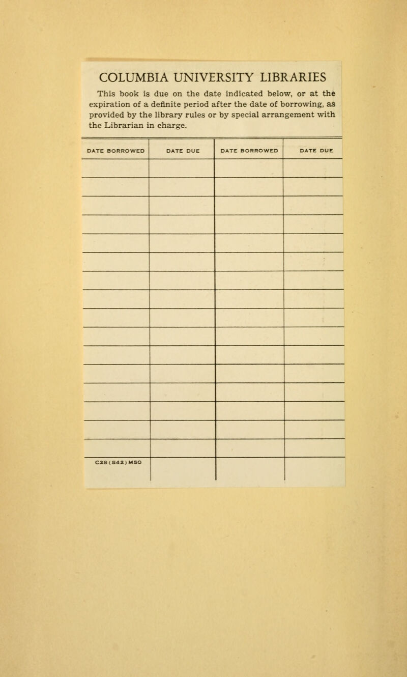 COLUMBIA UNIVERSITY LIBRARIES This book is due on the date indicated below, or at the expiration of a definite period after the date of borrowing, as provided by the library rules or by special arrangement with the Librarian in Charge. DATE BORROWED DATE DUE DATE BORROWED DATE DUE C2a(842)MSO