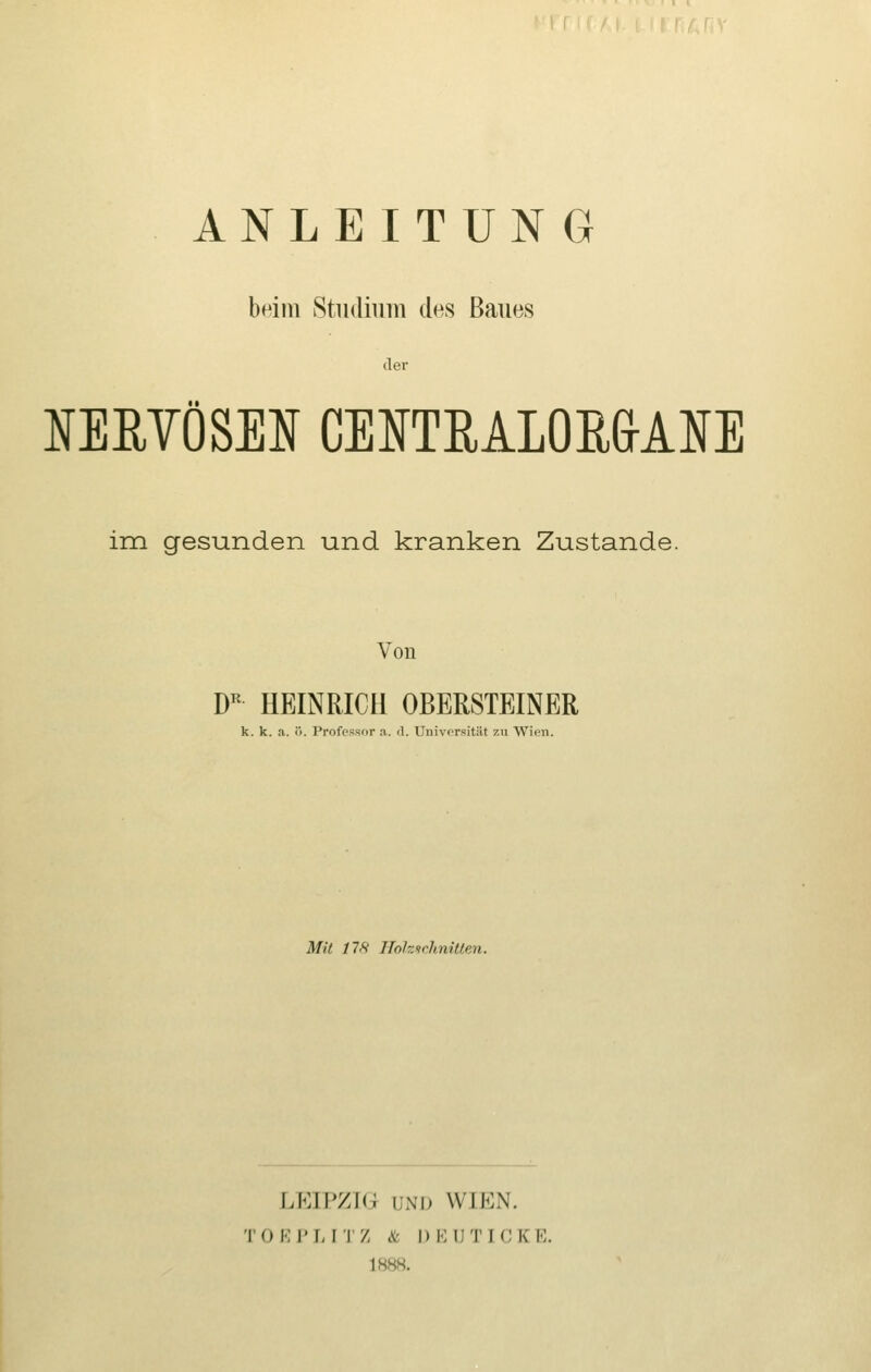 ANLEITUNG beim Studium des Baues der NERYÖSEN CENTRALORGLOE im gesunden und kranken Zustande. Von DR HEINRICH OBERSTEINER k. k. a. ö. Professor a. d. Universität zu Wien. Mit 17X Hohurhnillen. LEIPZIG UND WIEN. I 0 E P I, I 'l /, & l) E DT [CK B. 1888.