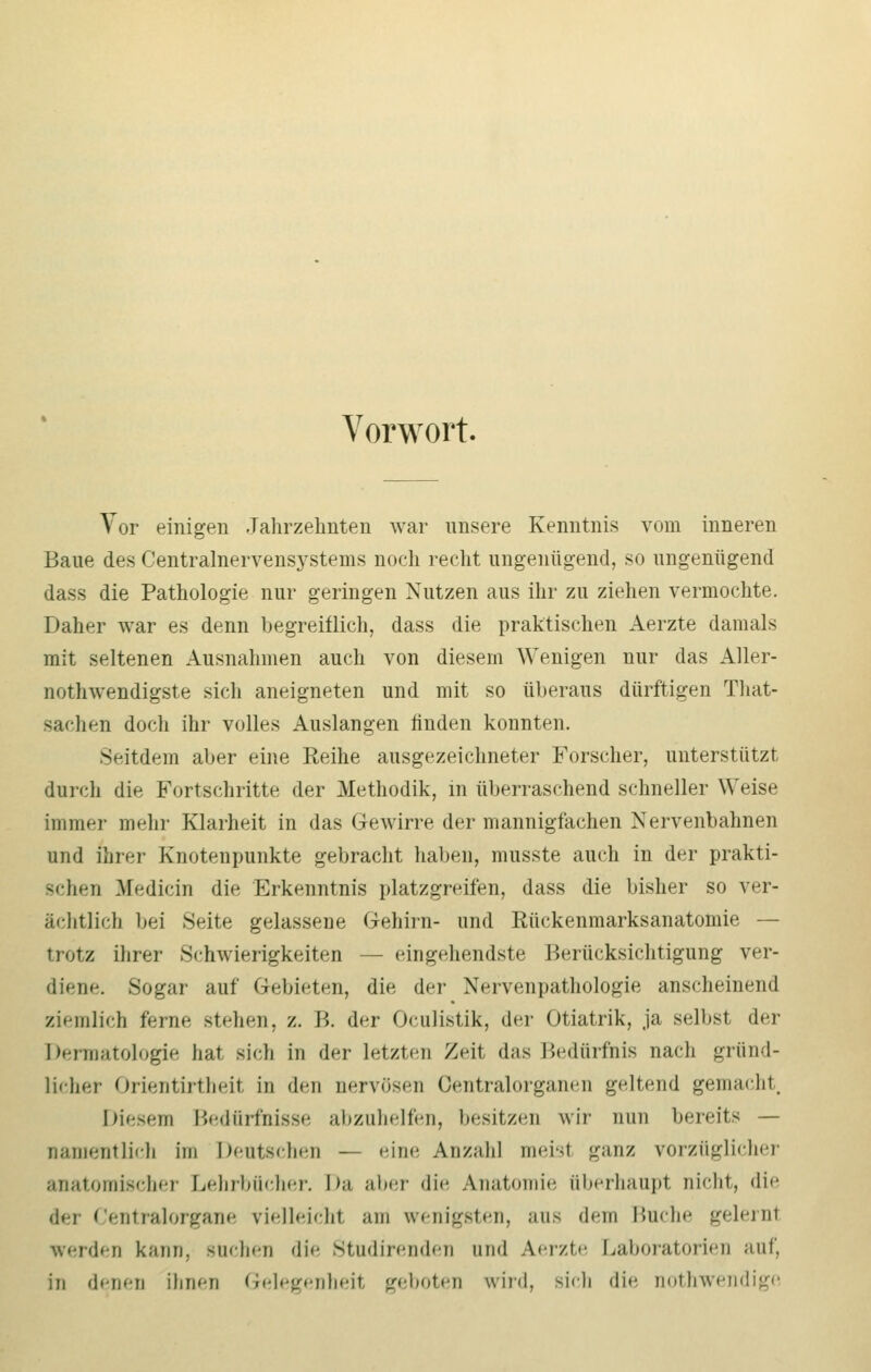 Vorwort. Vor einigen Jahrzehnten war unsere Kenntnis vom inneren Baue des Centralnervensystems noch recht ungenügend, so ungenügend dass die Pathologie nur geringen Nutzen aus ihr zu ziehen vermochte. Daher war es denn begreiflich, dass die praktischen Aerzte damals mit seltenen Ausnahmen auch von diesem Wenigen nur das Aller- nothwendigste sich aneigneten und mit so überaus dürftigen That- sachen doch ihr volles Auslangen finden konnten. Seitdem aber eine Reihe ausgezeichneter Forscher, unterstützt durch die Fortschritte der Methodik, in überraschend schneller Weise immer mehr Klarheit in das Gewirre der mannigfachen Nervenbahnen und ihrer Knotenpunkte gebracht haben, musste auch in der prakti- schen Medicin die Erkenntnis platzgreifen, dass die bisher so ver- ächtlich bei Seite gelassene Gehirn- und Rückenmarksanatomie — trotz ihrer »Schwierigkeiten — eingehendste Berücksichtigung ver- diene. Sogar auf Gebieten, die der Nervenpathologie anscheinend ziemlich ferne stehen, /.. B. der Oculistik, der Otiatrik, ja seihst, der Dermatologie hat sich in der letzten Zeit das Bedürfnis nach gründ- licher Orientirtheil in den nervösen Oentralorganen geltend gemacht hie-,.in Bedürfnisse abzuhelfen, besitzen wir nun bereits — oamentlich im Deutschen — eine Anzahl meist ganz vorzüglicher anatomischer Lehrbücher. Da aber die Anatomie überhaupt nicht, die der Centralorgane vielleicht am wenigsten, aus dem Buche gelernl werden kann, suchen die Studirenden and A.erzte Laboratorien auf, in denen ihnen Gelegenheit geboten wird, sich die nothwendige