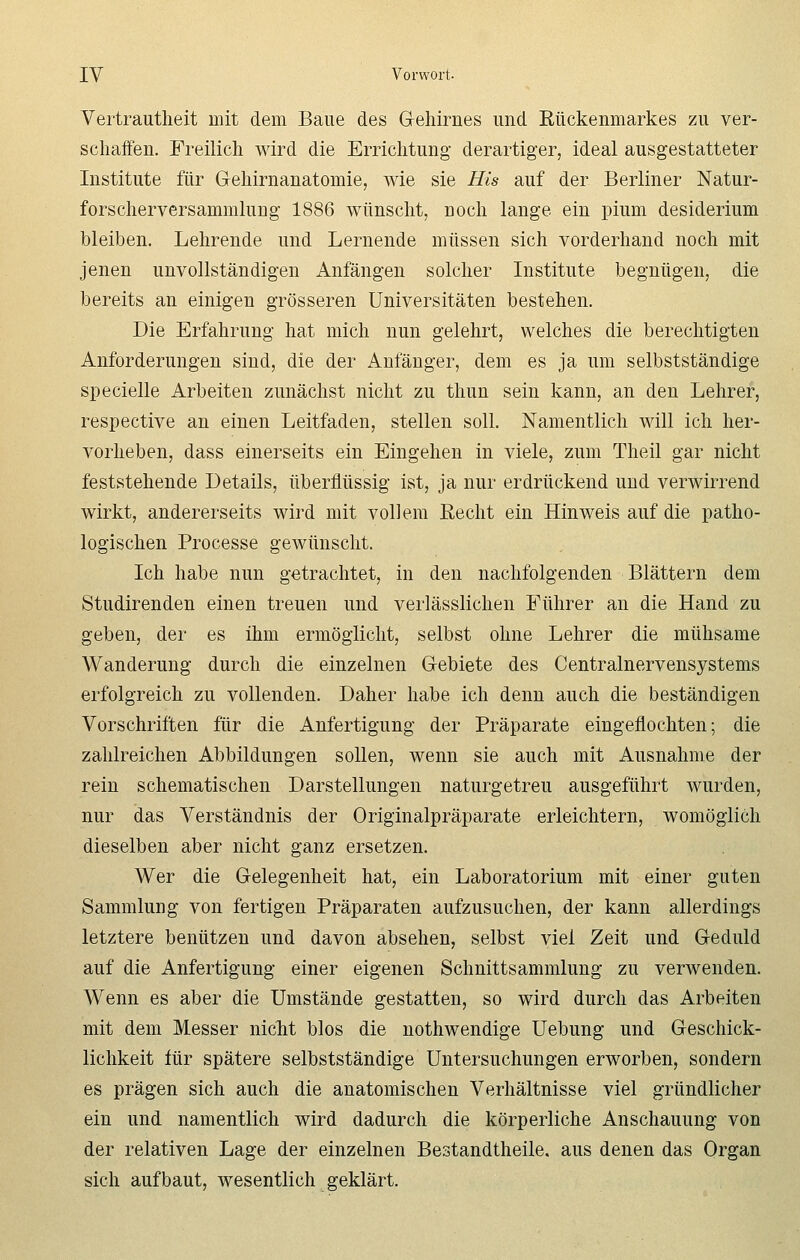 Vertrautheit mit dem Baue des Gehirnes und Rückenmarkes zu ver- schaffen. Freilich wird die Errichtung derartiger, ideal ausgestatteter Institute für Gehirnanatomie, wie sie His auf der Berliner Natur- forscherversammlung 1886 wünscht, noch lange ein pium desiderium bleiben. Lehrende und Lernende müssen sich vorderhand noch mit jenen unvollständigen Anfängen solcher Institute begnügen, die bereits an einigen grösseren Universitäten bestehen. Die Erfahrung hat mich nun gelehrt, welches die berechtigten Anforderungen sind, die der Anfänger, dem es ja um selbstständige specielle Arbeiten zunächst nicht zu thun sein kann, an den Lehrer, respective an einen Leitfaden, stellen soll. Namentlich will ich her- vorheben, dass einerseits ein Eingehen in viele, zum Theil gar nicht feststehende Details, überflüssig ist, ja nur erdrückend und verwirrend wirkt, andererseits wird mit vollem Recht ein Hinweis auf die patho- logischen Processe gewünscht. Ich habe nun getrachtet, in den nachfolgenden Blättern dem Studirenden einen treuen und verlässlichen Führer an die Hand zu geben, der es ihm ermöglicht, selbst ohne Lehrer die mühsame Wanderung durch die einzelnen Gebiete des Centralnervensystems erfolgreich zu vollenden. Daher habe ich denn auch die beständigen Vorschriften für die Anfertigung der Präparate eingeflochten; die zahlreichen Abbildungen sollen, wenn sie auch mit Ausnahme der rein schematischen Darstellungen naturgetreu ausgeführt wurden, nur das Verständnis der Originalpräparate erleichtern, womöglich dieselben aber nicht ganz ersetzen. Wer die Gelegenheit hat, ein Laboratorium mit einer guten Sammlung von fertigen Präparaten aufzusuchen, der kann allerdings letztere benützen und davon absehen, selbst viel Zeit und Geduld auf die Anfertigung einer eigenen Schnittsammlung zu verwenden. Wenn es aber die Umstände gestatten, so wird durch das Arbeiten mit dem Messer nicht blos die nothwendige Uebung und Geschick- lichkeit für spätere selbstständige Untersuchungen erworben, sondern es prägen sich auch die anatomischen Verhältnisse viel gründlicher ein und namentlich wird dadurch die körperliche Anschauung von der relativen Lage der einzelnen Bestandteile, aus denen das Organ sich aufbaut, wesentlich geklärt.