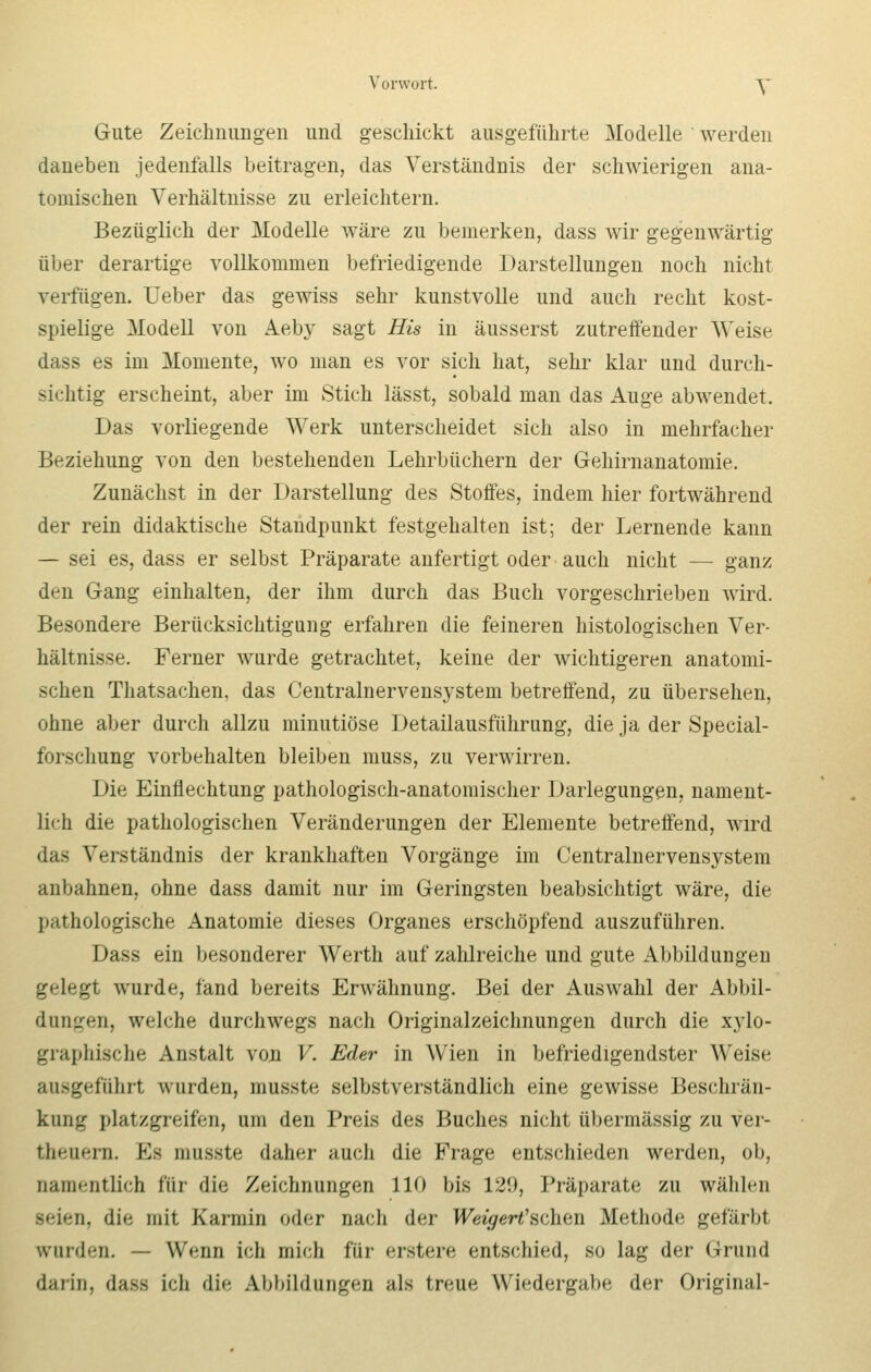 Gute Zeichnungen und geschickt ausgeführte Modelle werden daneben jedenfalls beitragen, das Verständnis der schwierigen ana- tomischen Verhältnisse zu erleichtern. Bezüglich der Modelle wäre zu bemerken, dass wir gegenwärtig über derartige vollkommen befriedigende Darstellungen noch nicht verfügen. Ueber das gewiss sehr kunstvolle und auch recht kost- spielige Modell von Aeby sagt His in äusserst zutreffender Weise dass es im Momente, wo man es vor sich hat, sehr klar und durch- sichtig erscheint, aber im Stich lässt, sobald man das Auge abwendet. Das vorliegende Werk unterscheidet sich also in mehrfacher Beziehung von den bestehenden Lehrbüchern der Gehirnanatomie. Zunächst in der Darstellung des Stoffes, indem hier fortwährend der rein didaktische Standpunkt festgehalten ist; der Lernende kann — sei es, dass er selbst Präparate anfertigt oder auch nicht — ganz den Gang einhalten, der ihm durch das Buch vorgeschrieben wird. Besondere Berücksichtigung erfahren die feineren histologischen Ver- hältnisse. Ferner wurde getrachtet, keine der wichtigeren anatomi- schen Thatsachen, das Centralnervensystem betreffend, zu übersehen, ohne aber durch allzu minutiöse Detailausführung, die ja der Special- forschung vorbehalten bleiben muss, zu verwirren. Die Einflechtung pathologisch-anatomischer Darlegungen, nament- lich die pathologischen Veränderungen der Elemente betreffend, wird das Verständnis der krankhaften Vorgänge im Centralnervensystem anbahnen, ohne dass damit nur im Geringsten beabsichtigt wäre, die pathologische Anatomie dieses Organes erschöpfend auszuführen. Dass ein besonderer Werth auf zahlreiche und gute Abbildungen gelegt wurde, fand bereits Erwähnung. Bei der Auswahl der Abbil- dungen, welche durchwegs nach Originalzeichnungen durch die xylo- graphische Anstalt von V. Eder in Wien in befriedigendster Weise ausgeführt wurden, musste selbstverständlich eine gewisse Beschrän- kung platzgreifen, um den Preis des Buches nicht übermässig zu ver- thenern. K> musste daher auch die Frage entschieden werden, ob, namentlich i'i'u die Zeichnungen 110 bis 129, Präparate zu wählen seien, die mit Karmin oder nach der Weigert'sdien Methode gefärbt winden. — Wenn ich mich für erstere entschied, so lag der Grund darin, dass ich die Abbildungen als treue Wiedergabe der Original-