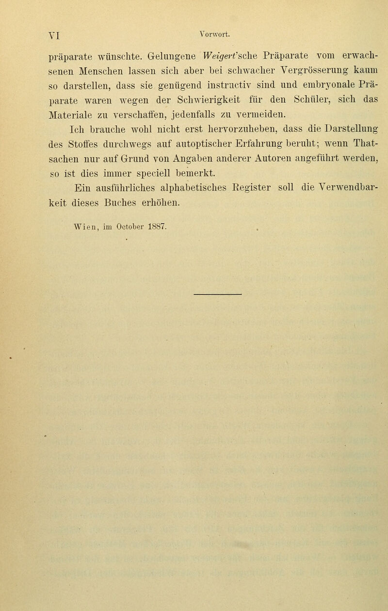 Präparate wünschte. Gelungene Weigert'&che Präparate vom erwach- senen Menschen lassen sich aber bei schwacher Vergrößerung kaum so darstellen, dass sie genügend instructiv sind und embryonale Prä- parate waren wegen der Schwierigkeit für den Schüler, sich das Materiale zu verschaffen, jedenfalls zu vermeiden. Ich brauche wohl nicht erst hervorzuheben, dass die Darstellung des Stoffes durchwegs auf autoptischer Erfahrung beruht; wenn That- sachen nur auf Grund von Angaben anderer Autoren angeführt werden, so ist dies immer speciell bemerkt. Ein ausführliches alphabetisches Register soll die Verwendbar- keit dieses Buches erhöhen. Wien, im Oetober 1887.