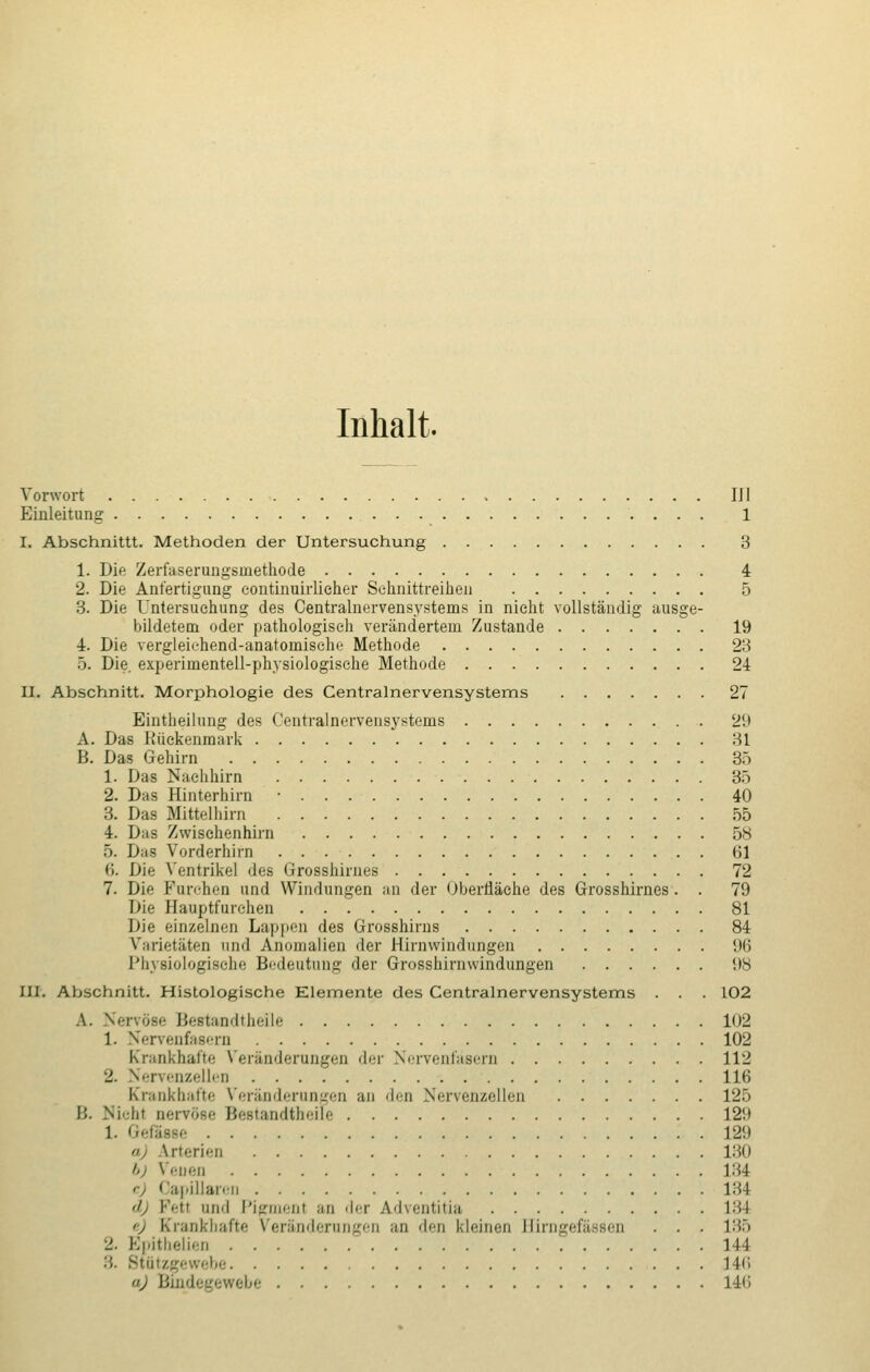 Inhalt. Vorwort IJI Einleitung 1 I. Abschnittt. Methoden der Untersuchung 3 1. Die Zerfaserungsmethode 4 2. Die Anfertigung eontinuirlieher Sehnittreihen 5 3. Die Untersuchung des Centralnervensystems in nicht vollständig ausge- bildetem oder pathologisch verändertem Zustande 19 4. Die vergleichend-anatomische Methode 23 5. Die. experimentell-physiologische Methode 24 II. Abschnitt. Morphologie des Centralnervensystems 27 Eintheilung des Centralnervensystems 29 A. Das Rückenmark 31 B. Das Gehirn 35 1. Das Nachhirn 35 2. Das Hinterhirn ■ 40 3. Das Mittelhirn 55 4. Das Zwischenhirn 58 .). D;is Yorderhirn 61 <i. Die Ventrikel des Grosshirnes .... 72 7. Die Pnrehen und Windungen an der Oberfläche des Grosshirnes. . 79 Die Hauptfurchen 81 Die einzelnen Lappen des Grosshirns 84 Varietäten und Anomalien der Hirnwindungen 96 Physiologische Bedeutung der Grosshirnwindungen 98 III. Abschnitt. Histologische Elemente des Centralnervensystems . . . 102 A. Ni ■ ■-• I5cst;ini|tli(;ile 102 1. Nervenfasern 102 Krankhafte Veränderungen der Nervenfasern 112 2. Nervenzellen 116 Krankhafte Veränderungen an den Nervenzellen 125 B. Nicht nervöse Bestandteile 129 l. ßefässe 129 a) Arterien 130 b) Venen 134 e) Capillarec 134 d) Fett und Pigment an der Adventitia 134 e) Krankhafte Veränderungen an den kleinen Hirngefässen . . . 135 pithelien . 144 '.',. Bttitzgewebe 146 aj Bindegewebe 146