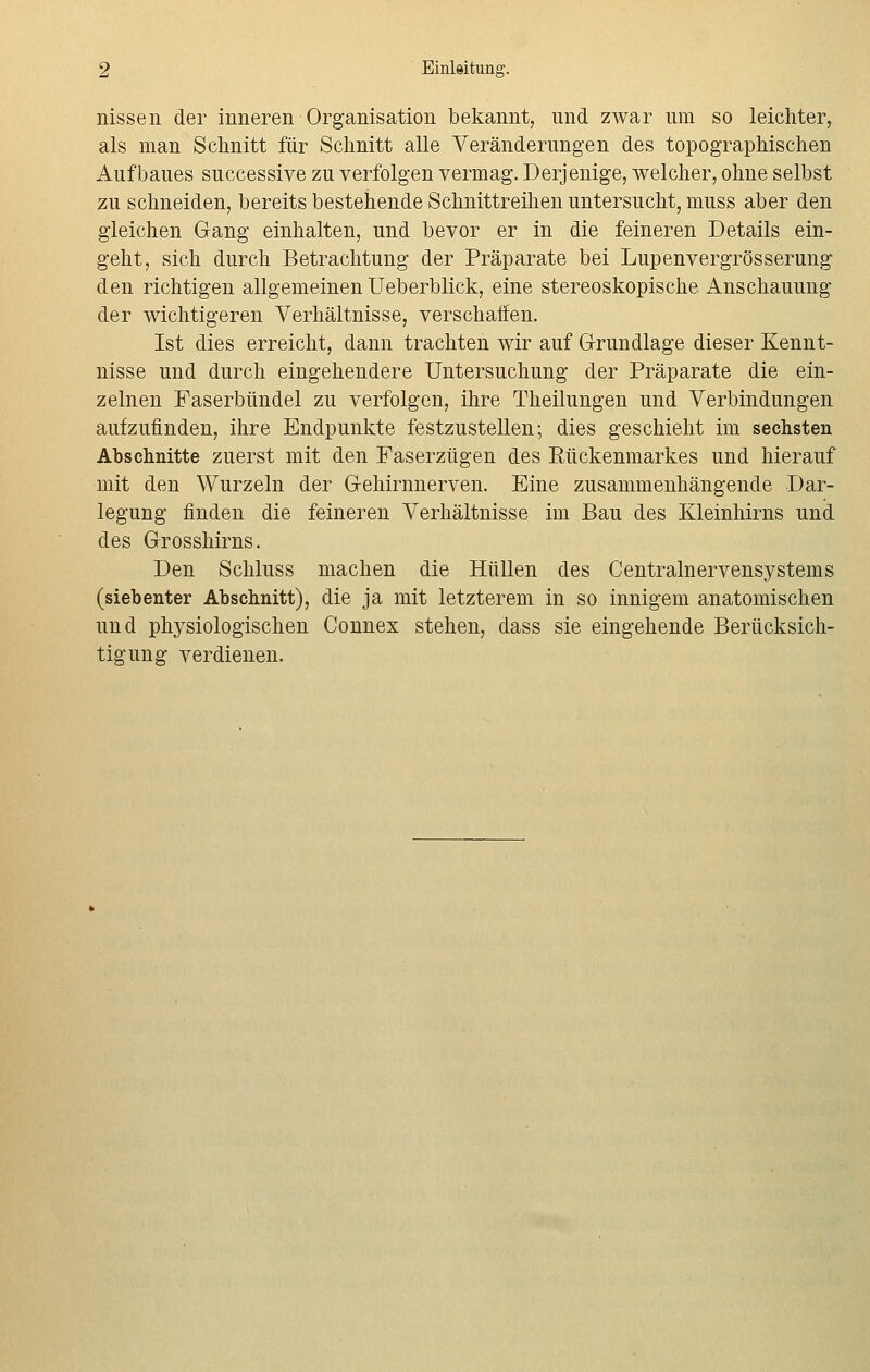 nissen der inneren Organisation bekannt, und zwar um so leichter, als man Schnitt für Schnitt alle Veränderungen des topographischen Aufbaues successive zu verfolgen vermag. Derjenige, welcher, ohne selbst zu schneiden, bereits bestehende Schnittreihen untersucht, muss aber den gleichen Gang einhalten, und bevor er in die feineren Details ein- geht, sich durch Betrachtung der Präparate bei Lupenvergrösserung den richtigen allgemeinen Ueberblick, eine stereoskopische Anschauung der wichtigeren Verhältnisse, verschaffen. Ist dies erreicht, dann trachten wir auf Grundlage dieser Kennt- nisse und durch eingehendere Untersuchung der Präparate die ein- zelnen Faserbündel zu verfolgen, ihre Theilungen und Verbindungen aufzufinden, ihre Endpunkte festzustellen; dies geschieht im sechsten Abschnitte zuerst mit den Faserzügen des Rückenmarkes und hierauf mit den Wurzeln der Gehirnnerven. Eine zusammenhängende Dar- legung finden die feineren Verhältnisse im Bau des Kleinhirns und des Grosshirns. Den Schluss machen die Hüllen des Centralnervensystems (siebenter Abschnitt), die ja mit letzterem in so innigem anatomischen und physiologischen Connex stehen, dass sie eingehende Berücksich- tigung verdienen.