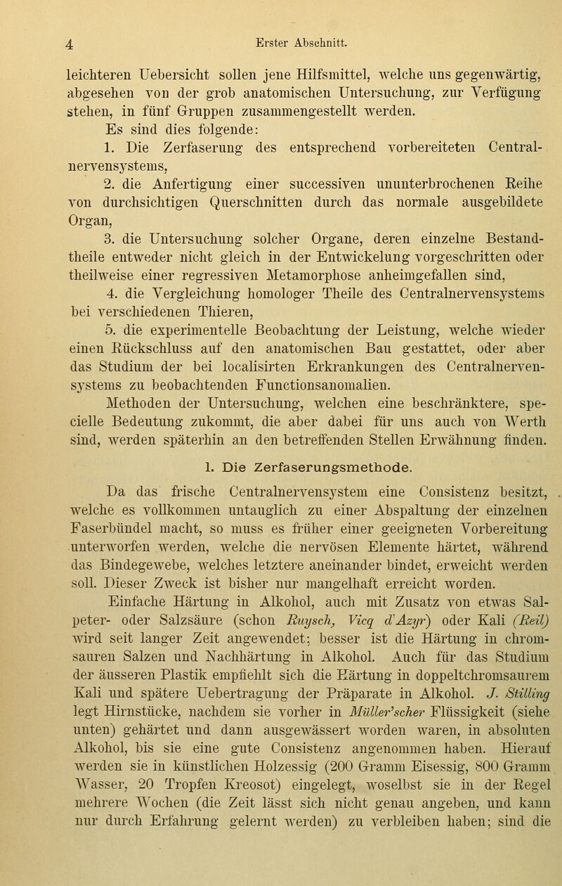 leichteren Uebersicht sollen jene Hilfsmittel, welche uns gegenwärtig, abgesehen von der grob anatomischen Untersuchung, zur Verfügung- Stehen, in fünf Gruppen zusammengestellt werden. Es sind dies folgende: 1. Die Zerfaserung des entsprechend vorbereiteten Central- nervensystems, 2. die Anfertigung einer successiven ununterbrochenen Reihe von durchsichtigen Querschnitten durch das normale ausgebildete Organ, 3. die Untersuchung solcher Organe, deren einzelne Bestand- teile entweder nicht gleich in der Entwickelung vorgeschritten oder theilweise einer regressiven Metamorphose anheimgefallen sind, 4. die Vergleichung homologer Theile des Centralnervensystems bei verschiedenen Thieren, 5. die experimentelle Beobachtung der Leistung, welche wieder einen Rückschluss auf den anatomischen Bau gestattet, oder aber das Studium der bei localisirten Erkrankungen des Centralnerven- systems zu beobachtenden Functionsanomalien. Methoden der Untersuchung, welchen eine beschränktere, spe- cielle Bedeutung zukommt, die aber dabei für uns auch von Werth sind, werden späterhin an den betreffenden Stellen Erwähnung finden. 1. Die Zerfaserungsmethode. Da das frische Centralnervensystein eine Consistenz besitzt, welche es vollkommen untauglich zu einer Abspaltung der einzelnen Faserbündel macht, so niuss es früher einer geeigneten Vorbereitung unterworfen werden, welche die nervösen Elemente härtet, während das Bindegewebe, welches letztere aneinander bindet, erweicht Averden soll. Dieser Zweck ist bisher nur mangelhaft erreicht worden. Einfache Härtung in Alkohol, auch mit Zusatz von etwas Sal- peter- oder Salzsäure (schon Ruysch, Vicq d'Azyr) oder Kali (Reil) wird seit langer Zeit angewendet; besser ist die Härtung in chrom- sauren Salzen und Nachhärtung in Alkohol. Auch für das Studium der äusseren Plastik empfiehlt sich die Härtung in doppeltchromsaurem Kali und spätere Uebertragung der Präparate in Alkohol. J. Stüling legt Hirnstücke, nachdem sie vorher in Müller'scher Flüssigkeit (siehe unten) gehärtet und dann ausgewässert worden waren, in absoluten Alkohol, bis sie eine gute Consistenz angenommen haben. Hierauf werden sie in künstlichen Holzessig (200 Gramm Eisessig, 800 Gramm Wasser, 20 Tropfen Kreosot) eingelegt, woselbst sie in der Regel mehrere Wochen (die Zeit lässt sich nicht genau angeben, und kann nur durch Erfahrung gelernt werden) zu verbleiben haben; sind die