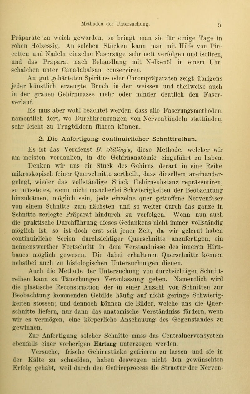 Präparate zu weich geworden, so bringt man sie für einige Tage in rohen Holzessig. An solchen Stücken kann man mit Hilfe von Pin- cetten und Nadeln einzelne Faserzüge sehr nett verfolgen und isoliren, und das Präparat nach Behandlung mit Nelkenöl in einem Uhr- schälchen unter Canadabalsam conserviren. An gut gehärteten Spiritus- oder Chrompräparaten zeigt übrigens jeder künstlich erzeugte Bruch in der weissen und theilweise auch in der grauen Gehirnmasse mehr oder minder deutlich den Faser- verlauf. Es mus aber wohl beachtet werden, dass alle Faserungsmethoden, namentlich dort, wo Durchkreuzungen von Nervenbündeln stattfinden, sehr leicht zu Trugbildern führen können. 2. Die Anfertigung continuirlicher Schnittreihen. Es ist das Verdienst B. Stilling's, diese Methode, welcher wir am meisten verdanken, in die Gehirnanatomie eingeführt zu haben. Denken wir uns ein Stück des Gehirns derart in eine Reihe mikroskopisch feiner Querschnitte zertheilt, dass dieselben aneinander- gelegt, wieder das vollständige Stück Gehirnsubstanz repräsentiren, so müsste es, wenn nicht mancherlei Schwierigkeiten der Beobachtung hinzukämen, möglich sein, jede einzelne quer getroffene Nervenfaser von einem Schnitte zum nächsten und so weiter durch das ganze in Schnitte zerlegte Präparat hindurch zu verfolgen. Wenn nun auch die praktische Durchführung dieses Gedankens nicht immer vollständig- möglich ist, so ist doch erst seit jener Zeit, da wir gelernt haben continuirliche Serien durchsichtiger Querschnitte anzufertigen, ein nennenswerther Fortschritt in dem Verständnisse des inneren Hirn- baues möglich gewesen. Die dabei erhaltenen Querschnitte können nebstbei auch zu histologischen Untersuchungen dienen. Auch die Methode der Untersuchung von durchsichtigen Schnitt- reihen kann zu Täuschungen Veranlassung geben. Namentlich wird die plastische Keconstruction der in einer Anzahl von Schnitten zur Beobachtung kommenden Gebilde häufig auf nicht geringe Schwierig- keiten stossen; und dennoch können die Bilder, welche uns die Quer- schnitte liefern, nur dann das anatomische Verständniss fördern, wenn wir es vermögen, eine körperliche Anschauung des Gegenstandes zu gewinnen. Zur Anfertigung solcher Schnitte muss das Centralnervensystem ebenfalls einer vorherigen Härtung unterzogen werden. Versuche, irische (iehirnstiirke gefrieren zu lassen und sie in der Kälte zu schneiden, haben deswegen nicht den gewünschten Erfolg gehabt, weil durch den Gefrierprocess die Structur der Nerven-
