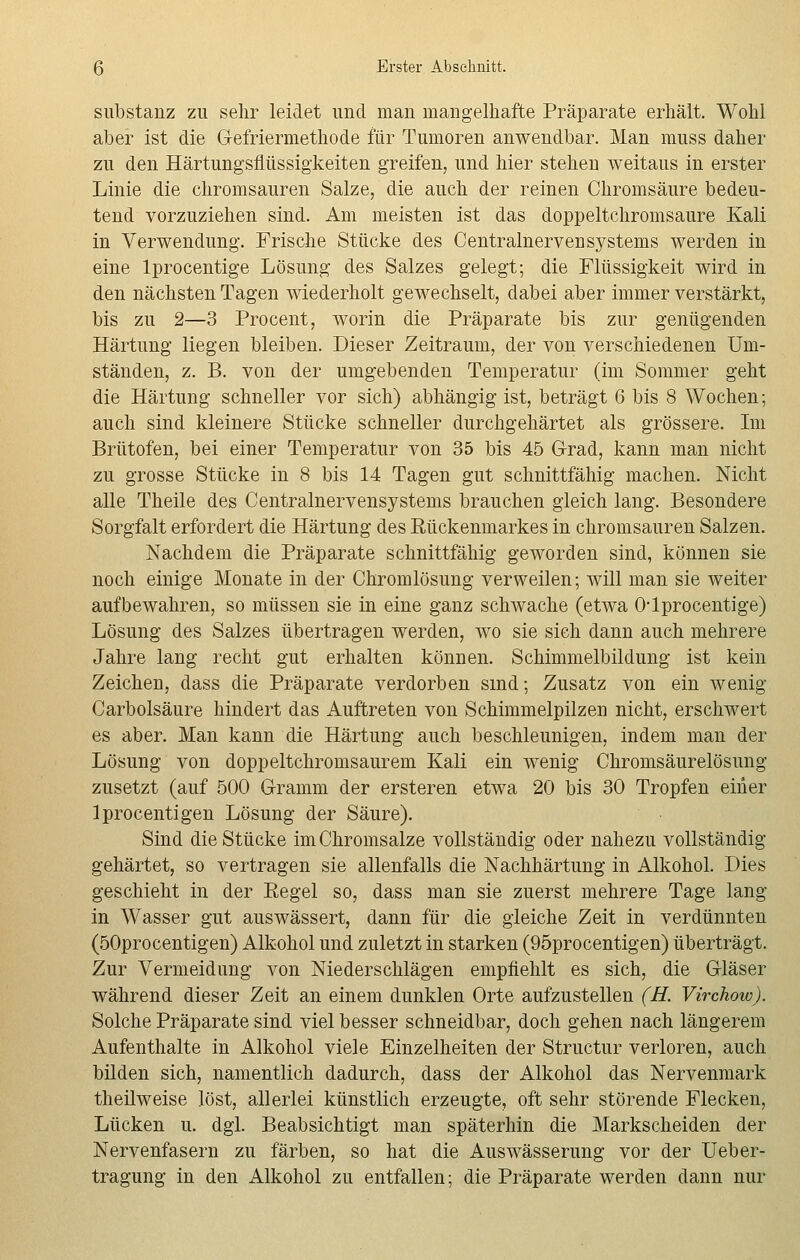 Substanz zu sehr leidet und man mangelhafte Präparate erhält. Wohl aber ist die Gefriermethode für Tumoren anwendbar. Man muss daher zu den Härtungsflüssigkeiten greifen, und hier stehen weitaus in erster Linie die chromsauren Salze, die auch der reinen Chromsäure bedeu- tend vorzuziehen sind. Am meisten ist das doppeltchromsaure Kali in Verwendung. Frische Stücke des Centralnervei] Systems werden in eine lprocentige Lösung des Salzes gelegt; die Flüssigkeit wird in den nächsten Tagen wiederholt gewechselt, dabei aber immer verstärkt, bis zu 2—3 Procent, worin die Präparate bis zur genügenden Härtung liegen bleiben. Dieser Zeitraum, der von verschiedenen Um- ständen, z. B. von der umgebenden Temperatur (im Sommer geht die Härtung schneller vor sich) abhängig ist, beträgt 6 bis 8 Wochen; auch sind kleinere Stücke schneller durchgehärtet als grössere. Im Brütofen, bei einer Temperatur von 35 bis 45 Grad, kann man nicht zu grosse Stücke in 8 bis 14 Tagen gut schnittfähig machen. Nicht alle Theile des Centralnervensystems brauchen gleich lang. Besondere Sorgfalt erfordert die Härtung des Rückenmarkes in chromsauren Salzen. Nachdem die Präparate schnittfähig geworden sind, können sie noch einige Monate in der Chromlösimg verweilen; will man sie weiter aufbewahren, so müssen sie in eine ganz schwache (etwa Olprocentige) Lösung des Salzes übertragen werden, wo sie sich dann auch mehrere Jahre lang recht gut erhalten können. Schimmelbildung ist kein Zeichen, dass die Präparate verdorben sind; Zusatz von ein wenig Carbolsäure hindert das Auftreten von Schimmelpilzen nicht, erschwert es aber. Man kann die Härtung auch beschleunigen, indem man der Lösung von doppeltchromsaurem Kali ein wenig Chromsäurelösung zusetzt (auf 500 Gramm der ersteren etwa 20 bis 30 Tropfen einer Iprocentigen Lösung der Säure). Sind die Stücke im Chromsalze vollständig oder nahezu vollständig gehärtet, so vertragen sie allenfalls die Nachhärtung in Alkohol. Dies geschieht in der Eegel so, dass man sie zuerst mehrere Tage lang in Wasser gut auswässert, dann für die gleiche Zeit in verdünnten (50procentigen) Alkohol und zuletzt in starken (95procentigen) überträgt. Zur Vermeidung von Niederschlägen empfiehlt es sich, die Gläser während dieser Zeit an einem dunklen Orte aufzustellen (H. Virchow). Solche Präparate sind viel besser schneidbar, doch gehen nach längerem Aufenthalte in Alkohol viele Einzelheiten der Structur verloren, auch bilden sich, namentlich dadurch, dass der Alkohol das Nervenmark theilweise löst, allerlei künstlich erzeugte, oft sehr störende Flecken, Lücken u. dgl. Beabsichtigt man späterhin die Markscheiden der Nervenfasern zu färben, so hat die Auswässerung vor der Ueber- tragung in den Alkohol zu entfallen; die Präparate werden dann nur