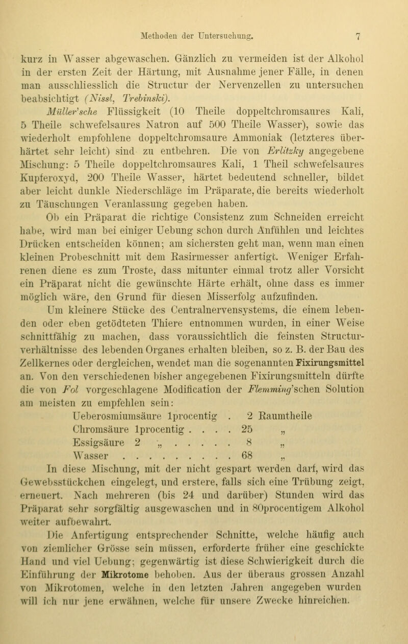 kurz in Wasser abgewaschen. Gänzlich zu vermeiden ist der Alkohol in der ersten Zeit der Härtung, mit Ausnahme jener Fälle, in denen man ausschliesslich die Structur der Nervenzellen zu untersuchen beabsichtigt (Nissl, Trebinski). Maller'sehe Flüssigkeit (10 Theile doppeltchromsaures Kali, 5 Theile schwefelsaures Natron auf 500 Theile Wasser), sowie das wiederholt empfohlene doppeltchromsaure Ammoniak (letzteres über- härtet sehr leicht) sind zu entbehren. Die von Erlitzky angegebene Mischung: 5 Theile doppeltchromsaures Kali, 1 Theil schwefelsaures Kupferoxyd, 200 Theile Wasser, härtet bedeutend schneller, bildet aber leicht dunkle Niederschläge im Präparate, die bereits wiederholt zu Täuschungen Veranlassung gegeben haben. Ob ein Präparat die richtige Consistenz zum Schneiden erreicht habe, wird man bei einiger Uebung schon durch Anfühlen und leichtes Drücken entscheiden können; am sichersten geht man, wenn man einen kleinen Probeschnitt mit dem Easirmesser anfertigt. Weniger Erfah- renen diene es zum Tröste, dass mitunter einmal trotz aller Vorsicht ein Präparat nicht die gewünschte Härte erhält, ohne dass es immer möglich wäre, den Grund für diesen Misserfolg aufzufinden. Um kleinere Stücke des Centralnervensj^stems, die einem leben- den oder eben getödteten Thiere entnommen wurden, in einer Weise schnittfähig zu machen, dass voraussichtlich die feinsten Structur- verhältnisse des lebenden Organes erhalten bleiben, so z. B. der Bau des Zellkernes oder dergleichen, wendet man die sogenannten Fixirungsmittel an. Von den verschiedenen bisher angegebenen Fixirungsmitteln dürfte die von Fol vorgeschlagene Modifikation der Flemming'schen Solution am meisten zu empfehlen sein: Ueberosmiumsäure lprocentig . 2 Raumtheile Chromsäure lprocentig .... 25 „ Essigsäure 2 „ 8 „ Wasser 68 „ In diese Mischung, mit der nicht gespart werden darf, wird das Gtewebsstückchen eingelegt, und erstere, falls sich eine Trübung zeigt. erneuert. Nach mehreren (bis 24 und darüber) Stunden wird das Präparat sehr sorgfältig ausgewaschen und in XOprocentigem Alkohol weiter aufbewahrt. Die Anfertigung entsprechender Schnitte, welche häufig auch \<m ziemlicher Grösse sein müssen, erforderte früher eine geschickte Band and viel l'Hnmg; gegenwärtig ist diese Schwierigkeit durch die Einführung der Mikrotome behoben. Aus der überaus grossen Anzahl von Mikrotomen, welche in den letzten Jahren angegeben wurden will ich nur jene erwähnen, welche für unsere Zwecke hinreichen.