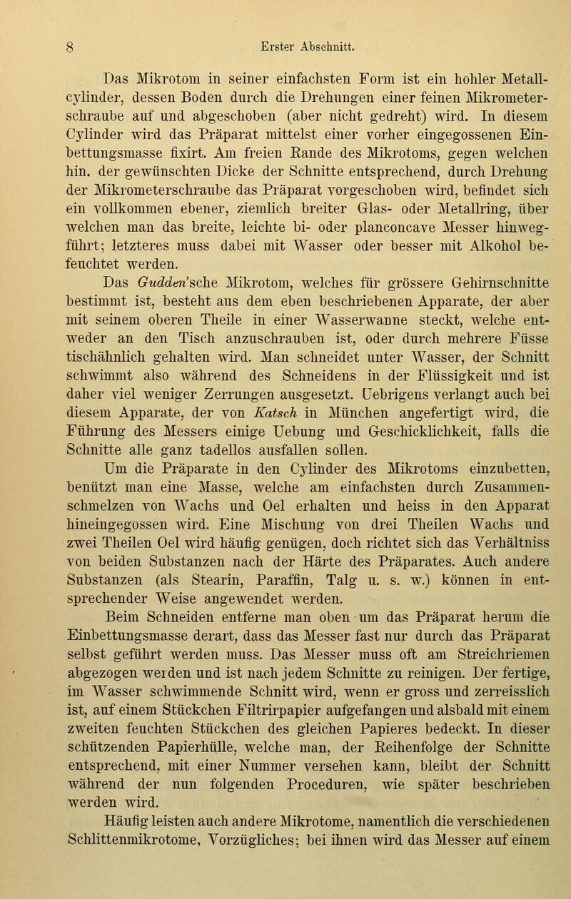 Das Mikrotom in seiner einfachsten Form ist ein hohler Metall- cylinder, dessen Boden durch die Drehungen einer feinen Mikrometer- schraube auf und abgeschoben (aber nicht gedreht) wird. In diesem Cylinder wird das Präparat mittelst einer vorher eingegossenen Ein- bettungsmasse fixirt. Am freien Eande des Mikrotoms, gegen welchen hin. der gewünschten Dicke der Schnitte entsprechend, durch Drehung der Mikrometerschraube das Präparat vorgeschoben wird, befindet sich ein vollkommen ebener, ziemlich breiter G-las- oder Metallring, über welchen man das breite, leichte bi- oder planconcave Messer hinweg- führt; letzteres muss dabei mit Wasser oder besser mit Alkohol be- feuchtet werden. Das Gudden'sche Mikrotom, welches für grössere Gehirnschnitte bestimmt ist, besteht aus dem eben beschriebenen Apparate, der aber mit seinem oberen Theile in einer Wasserwanne steckt, welche ent- weder an den Tisch anzuschrauben ist, oder durch mehrere Füsse tischähnlich gehalten wird. Man schneidet unter Wasser, der Schnitt schwimmt also während des Schneidens in der Flüssigkeit und ist daher viel weniger Zerrungen ausgesetzt, üebrigens verlangt auch bei diesem Apparate, der von Katsch in München angefertigt wird, die Führung des Messers einige Uebung und Geschicklichkeit, falls die Schnitte alle ganz tadellos ausfallen sollen. Um die Präparate in den Cylinder des Mikrotoms einzubetten, benützt man eine Masse, welche am einfachsten durch Zusammen- schmelzen von Wachs und Oel erhalten und heiss in den Apparat hineingegossen wird. Eine Mischung von drei Theilen Wachs und zwei Theilen Oel wird häufig genügen, doch richtet sich das Verhältniss von beiden Substanzen nach der Härte des Präparates. Auch andere Substanzen (als Stearin, Paraffin, Talg u. s. w.) können in ent- sprechender Weise angewendet werden. Beim Schneiden entferne man oben um das Präparat herum die Einbettungsmasse derart, dass das Messer fast nur durch das Präparat selbst geführt werden muss. Das Messer muss oft am Streichriemen abgezogen werden und ist nach jedem Schnitte zu reinigen. Der fertige, im Wasser schwimmende Schnitt wird, wenn er gross und zerreisslich ist, auf einem Stückchen Filtrirpapier aufgefangen und alsbald mit einem zweiten feuchten Stückchen des gleichen Papieres bedeckt. In dieser schützenden Papierhülle, welche man, der Reihenfolge der Schnitte entsprechend, mit einer Nummer versehen kann, bleibt der Schnitt während der nun folgenden Proceduren, wie später beschrieben werden wird. Häufig leisten auch andere Mikrotome, namentlich die verschiedenen Schlittenmikrotome, Vorzügliches; bei ihnen wird das Messer auf einem