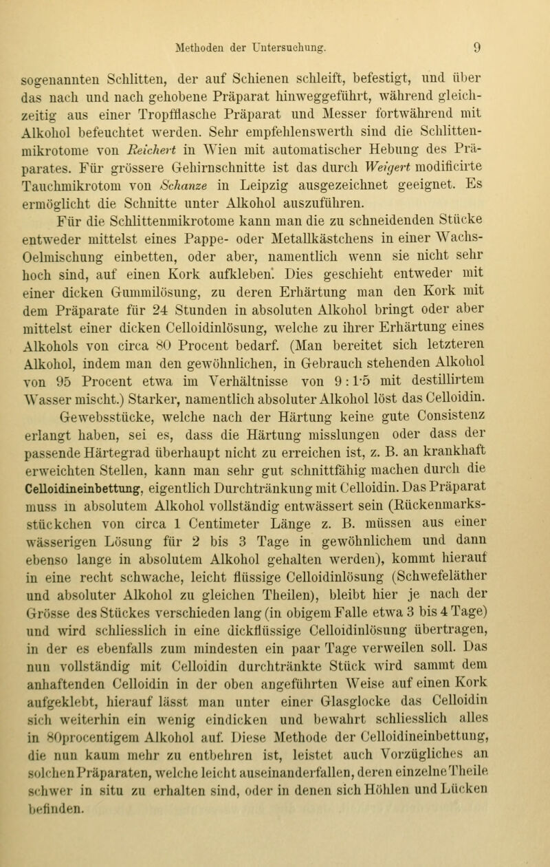 sogenannten Schlitten, der auf Schienen schleift, befestigt, und über das nach und nach gehobene Präparat hinweggeführt, während gleich- zeitig aus einer Tropfflasche Präparat und Messer fortwährend mit Alkohol befeuchtet werden. Sehr empfehlenswerth sind die Schlitten- mikrotome von Reichest in Wien mit automatischer Hebung des Prä- parates. Für grössere Gehirnschnitte ist das durch Weigert modiflcirte Tauchmikrotom von Schanze in Leipzig ausgezeichnet geeignet. Es ermöglicht die Schnitte unter Alkohol auszuführen. Für die Schlittenmikrotome kann man die zu schneidenden Stücke entweder mittelst eines Pappe- oder Metallkästchens in einer Wachs- Oelmischung einbetten, oder aber, namentlich wenn sie nicht sehr hoch sind, auf einen Kork aufkleben'. Dies geschieht entweder mit einer dicken Gummilösung, zu deren Erhärtung man den Kork mit dem Präparate für 24 Stunden in absoluten Alkohol bringt oder aber mittelst einer dicken Celloidinlösung, welche zu ihrer Erhärtung eines Alkohols von circa 80 Procent bedarf. (Man bereitet sich letzteren Alkohol, indem man den gewöhnlichen, in Gebrauch stehenden Alkohol von 95 Procent etwa im Verhältnisse von 9:1-5 mit destillirtem Wasser mischt.) Starker, namentlich absoluter Alkohol löst das Celloidin. Gewebsstücke, welche nach der Härtung keine gute Consistenz erlangt haben, sei es, dass die Härtung misslungen oder dass der passende Härtegrad überhaupt nicht zu erreichen ist, z. B. an krankhaft erweichten Stellen, kann man sehr gut schnittfähig machen durch die Celloidineinbettung, eigentlich Durchtränkung mit Celloidin. Das Präparat muss in absolutem Alkohol vollständig entwässert sein (Rückenmarks- stückchen von circa 1 Centimeter Länge z. B. müssen aus einer wässerigen Lösung für 2 bis 3 Tage in gewöhnlichem und dann ebenso lange in absolutem Alkohol gehalten werden), kommt hierauf in eine recht schwache, leicht flüssige Celloidinlösung (Schwefeläther und absoluter Alkohol zu gleichen Theilen), bleibt hier je nach der Grösse des Stückes verschieden lang (in obigem Falle etwa 3 bis 4 Tage) und wird schliesslich in eine dickflüssige Celloidinlösung übertragen, in der es ebenfalls zum mindesten ein paar Tage verweilen soll. Das nun vollständig mit Celloidin durchtränkte Stück wird sammt dem anhaftenden Celloidin in der oben angeführten Weise auf einen Kork aufgeklebt, hierauf lässt man unter einer Glasglocke das Celloidin lieh weiterhin ein wenig eindicken und bewahrt schliesslich alles in 80procentigem Alkohol auf. Diese Methode der Celloidineinbettung, die nun kaum mehr zu entbehren ist, leistet auch Vorzügliches an lolchen Präparaten, welche leicht auseinanderfallen, deren einzelne Theile schwer in situ zu erhalten sind, oder in denen sich Höhlen und Lücken befinden.